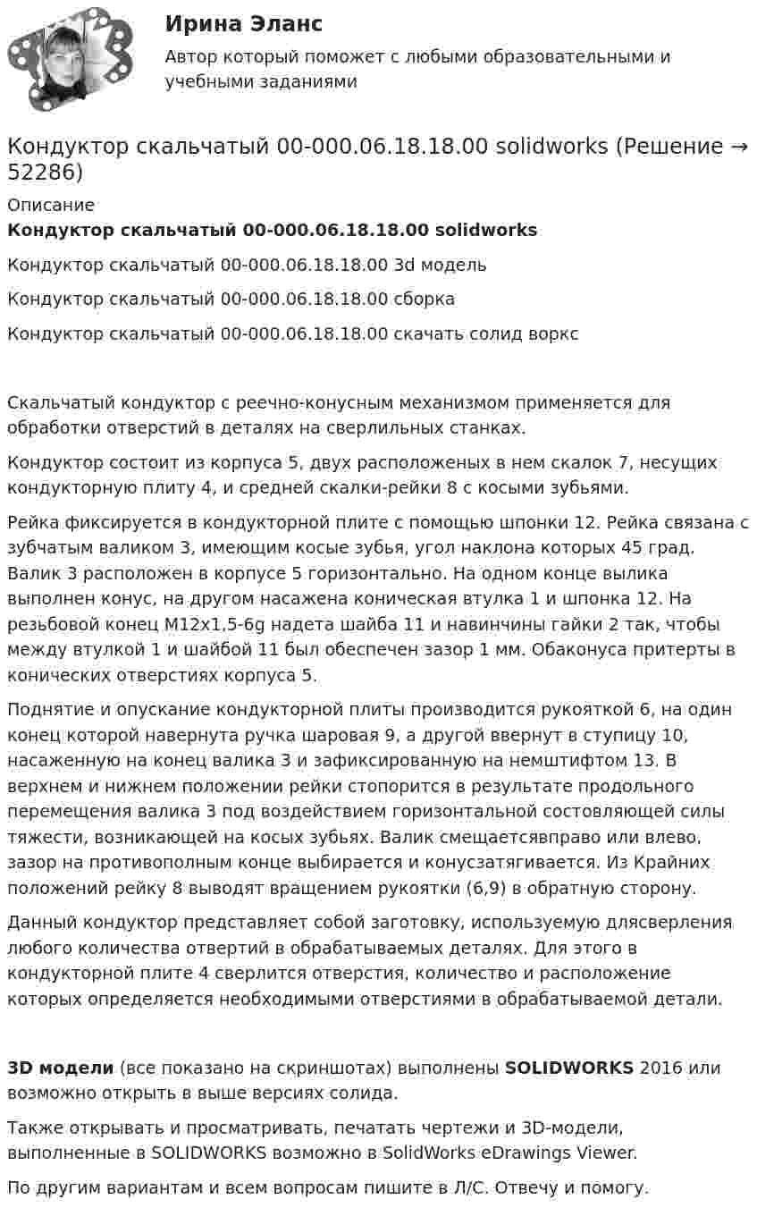     
            Описание
            Кондуктор скальчатый 00-000.06.18.18.00 solidworksКондуктор скальчатый 00-000.06.18.18.00 3d модельКондуктор скальчатый 00-000.06.18.18.00 сборкаКондуктор скальчатый 00-000.06.18.18.00 скачать солид ворксСкальчатый кондуктор с реечно-конусным механизмом применяется для обработки отверстий в деталях на сверлильных станках.Кондуктор состоит из корпуса 5, двух расположеных в нем скалок 7, несущих кондукторную плиту 4, и средней скалки-рейки 8 с косыми зубьями.Рейка фиксируется в кондукторной плите с помощью шпонки 12. Рейка связана с зубчатым валиком 3, имеющим косые зубья, угол наклона которых 45 град. Валик 3 расположен в корпусе 5 горизонтально. На одном конце вылика выполнен конус, на другом насажена коническая втулка 1 и шпонка 12. На резьбовой конец М12х1,5-6g надета шайба 11 и навинчины гайки 2 так, чтобы между втулкой 1 и шайбой 11 был обеспечен зазор 1 мм. Обаконуса притерты в конических отверстиях корпуса 5.Поднятие и опускание кондукторной плиты производится рукояткой 6, на один конец которой навернута ручка шаровая 9, а другой ввернут в ступицу 10, насаженную на конец валика 3 и зафиксированную на немштифтом 13. В верхнем и нижнем положении рейки стопорится в результате продольного перемещения валика 3 под воздействием горизонтальной состовляющей силы тяжести, возникающей на косых зубьях. Валик смещаетсявправо или влево, зазор на противополным конце выбирается и конусзатягивается. Из Крайних положений рейку 8 выводят вращением рукоятки (6,9) в обратную сторону.Данный кондуктор представляет собой заготовку, используемую длясверления любого количества отвертий в обрабатываемых деталях. Для этого в кондукторной плите 4 сверлится отверстия, количество и расположение которых определяется необходимыми отверстиями в обрабатываемой детали.3D модели (все показано на скриншотах) выполнены SOLIDWORKS 2016 или возможно открыть в выше версиях солида.Также открывать и просматривать, печатать чертежи и 3D-модели, выполненные в SOLIDWORKS возможно в SolidWorks eDrawings Viewer.По другим вариантам и всем вопросам пишите в Л/С. Отвечу и помогу.  
            
            
            Кондуктор скальчатый 00-000.06.18.18.00Кондуктор скальчатый 00-000.06.18.18.00 solidworksКондуктор универсальный для сверления отверстий в осях Конец 19 века… Британская империя ведет военные действия в восточных колонияхКоническая зубчатая передача. Вариант 1Коническая зубчатая передача. Вариант 2Коническая зубчатая передача. Вариант 3Кондитерская фабрика анализирует конкурентоспособность выпускаемой ею продукции в сравнении с товарами-аналогами.Кондитерская фабрика покупает для изготовления упаковочных коробок картон. По данным производственного отдела максимальная годовая потребность в этом сырье составляет 800 т, Кондитерский комбинат обратился в суд с иском к мукомольному заводу о внесении изменений в договор на поставку муки. Кондиционирование воздуха и холодоснабжение ТЕСТ ТулГУКондуктор 00-000.06.25.25.00 solidworksКондуктор перекидной 00-000.06.01.01.00Кондуктор скальчатый 00-000.06.03.03.00