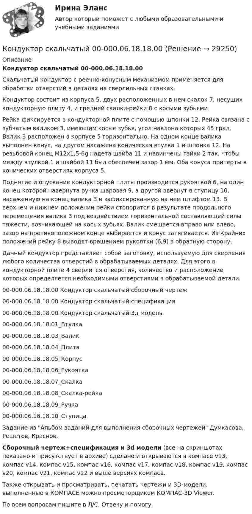     
          Описание
          Кондуктор скальчатый 00-000.06.18.18.00Скальчатый кондуктор с реечно-конусным механизмом применяется для обработки отверстий в деталях на сверлильных станках.Кондуктор состоит из корпуса 5, двух расположенных в нем скалок 7, несущих кондукторную плиту 4, и средней скалки-рейки 8 с косыми зубьями.Рейка фиксируется в кондукторной плите с помощью шпонки 12. Рейка связана с зубчатым валиком 3, имеющим косые зубья, угол наклона которых 45 град. Валик 3 расположен в корпусе 5 горизонтально. На одном конце валика выполнен конус, на другом насажена коническая втулка 1 и шпонка 12. На резьбовой конец М12х1,5-6g надета шайба 11 и навинчены гайки 2 так, чтобы между втулкой 1 и шайбой 11 был обеспечен зазор 1 мм. Оба конуса притерты в конических отверстиях корпуса 5.Поднятие и опускание кондукторной плиты производится рукояткой 6, на один конец которой навернута ручка шаровая 9, а другой ввернут в ступицу 10, насаженную на конец валика 3 и зафиксированную на нем штифтом 13. В верхнем и нижнем положении рейки стопорится в результате продольного перемещения валика 3 под воздействием горизонтальной составляющей силы тяжести, возникающей на косых зубьях. Валик смещается вправо или влево, зазор на противоположном конце выбирается и конус затягивается. Из Крайних положений рейку 8 выводят вращением рукоятки (6,9) в обратную сторону.Данный кондуктор представляет собой заготовку, используемую для сверления любого количества отверстий в обрабатываемых деталях. Для этого в кондукторной плите 4 сверлится отверстия, количество и расположение которых определяется необходимыми отверстиями в обрабатываемой детали.00-000.06.18.18.00 Кондуктор скальчатый сборочный чертеж00-000.06.18.18.00 Кондуктор скальчатый спецификация00-000.06.18.18.00 Кондуктор скальчатый 3д модель00-000.06.18.18.01_Втулка00-000.06.18.18.03_Валик00-000.06.18.18.04_Плита00-000.06.18.18.05_Корпус00-000.06.18.18.06_Рукоятка00-000.06.18.18.07_Скалка00-000.06.18.18.08_Скалка-рейка00-000.06.18.18.09_Ручка00-000.06.18.18.10_СтупицаЗадание из Альбом заданий для выполнения сборочных чертежей Думкасова, Решетов, Краснов.Сборочный чертеж+спецификация и 3d модели (все на скриншотах показано и присутствует в архиве) сделано и открываются в компасе v13, компас v14, компас v15, компас v16, компас v17, компас v18, компас v19, компас v20, компас v21, компас v22 и выше версиях компаса.Также открывать и просматривать, печатать чертежи и 3D-модели, выполненные в КОМПАСЕ можно просмоторщиком КОМПАС-3D Viewer.По всем вопросам пишите в Л/С. Отвечу и помогу.  
            
            
            Кондуктор скальчатый 00-000.06.03.03.00 solidworksКондуктор скальчатый 00-000.06.18.18.00Кондуктор скальчатый 00-000.06.18.18.00 solidworksКондуктор универсальный для сверления отверстий в осях Конец 19 века… Британская империя ведет военные действия в восточных колонияхКоническая зубчатая передача. Вариант 1Коническая зубчатая передача. Вариант 2Конденсатор электроёмкостью C соединён параллельно с катушкой длиной l и площадью сечения S. Катушка содержит N витков. Сердечник немагнитный. Найти период T электромагнитных колебаний в контуре.  C = 150 пФ, N = 570, l = 14 см, S = 2 см2.Кондитерская фабрика анализирует конкурентоспособность выпускаемой ею продукции в сравнении с товарами-аналогами.Кондитерская фабрика покупает для изготовления упаковочных коробок картон. По данным производственного отдела максимальная годовая потребность в этом сырье составляет 800 т, Кондитерский комбинат обратился в суд с иском к мукомольному заводу о внесении изменений в договор на поставку муки. Кондиционирование воздуха и холодоснабжение ТЕСТ ТулГУКондуктор 00-000.06.25.25.00 solidworksКондуктор перекидной 00-000.06.01.01.00