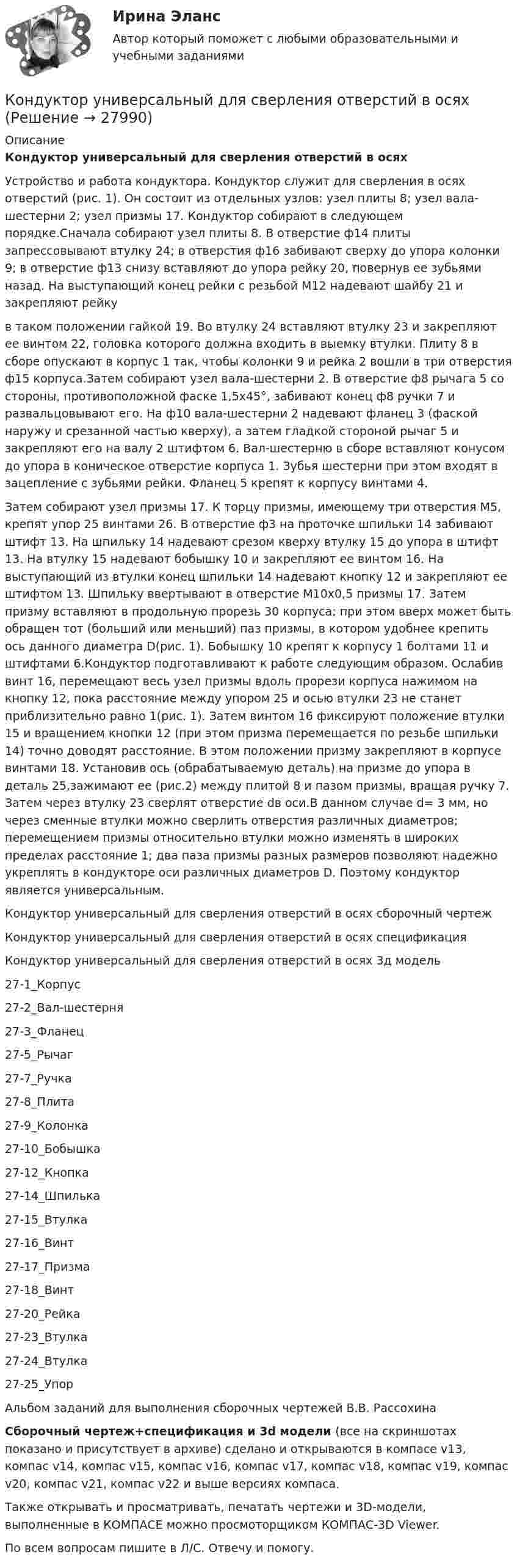     
          Описание
          Кондуктор универсальный для сверления отверстий в осях Устройство и работа кондуктора. Кондуктор служит для сверления в осях отверстий (рис. 1). Он состоит из отдельных узлов: узел плиты 8; узел вала-шестерни 2; узел призмы 17. Кондуктор собирают в следующем порядке.Сначала собирают узел плиты 8. В отверстие ф14 плиты запрессовывают втулку 24; в отверстия ф16 забивают сверху до упора колонки 9; в отверстие ф13 снизу вставляют до упора рейку 20, повернув ее зубьями назад. На выступающий конец рейки с резьбой M12 надевают шайбу 21 и закрепляют рейкув таком положении гайкой 19. Во втулку 24 вставляют втулку 23 и закрепляют ее винтом 22, головка которого должна входить в выемку втулки. Плиту 8 в сборе опускают в корпус 1 так, чтобы колонки 9 и рейка 2 вошли в три отверстия ф15 корпуса.Затем собирают узел вала-шестерни 2. В отверстие ф8 рычага 5 со стороны, противоположной фаске 1,5х45°, забивают конец ф8 ручки 7 и развальцовывают его. На ф10 вала-шестерни 2 надевают фланец 3 (фаской наружу и срезанной частью кверху), а затем гладкой стороной рычаг 5 и закрепляют его на валу 2 штифтом 6. Вал-шестерню в сборе вставляют конусом до упора в коническое отверстие корпуса 1. Зубья шестерни при этом входят в зацепление с зубьями рейки. Фланец 5 крепят к корпусу винтами 4.Затем собирают узел призмы 17. К торцу призмы, имеющему три отверстия М5, крепят упор 25 винтами 26. В отверстие ф3 на проточке шпильки 14 забивают штифт 13. На шпильку 14 надевают срезом кверху втулку 15 до упора в штифт 13. На втулку 15 надевают бобышку 10 и закрепляют ее винтом 16. На выступающий из втулки конец шпильки 14 надевают кнопку 12 и закрепляют ее штифтом 13. Шпильку ввертывают в отверстие М10х0,5 призмы 17. Затем призму вставляют в продольную прорезь 30 корпуса; при этом вверх может быть обращен тот (больший или меньший) паз призмы, в котором удобнее крепить ось данного диаметра D(рис. 1). Бобышку 10 крепят к корпусу 1 болтами 11 и штифтами 6.Кондуктор подготавливают к работе следующим образом. Ослабив винт 16, перемещают весь узел призмы вдоль прорези корпуса нажимом на кнопку 12, пока расстояние между упором 25 и осью втулки 23 не станет приблизительно равно 1(рис. 1). Затем винтом 16 фиксируют положение втулки 15 и вращением кнопки 12 (при этом призма перемещается по резьбе шпильки 14) точно доводят расстояние. В этом положении призму закрепляют в корпусе винтами 18. Установив ось (обрабатываемую деталь) на призме до упора в деталь 25,зажимают ее (рис.2) между плитой 8 и пазом призмы, вращая ручку 7. Затем через втулку 23 сверлят отверстие dв оси.В данном случае d= 3 мм, но через сменные втулки можно сверлить отверстия различных диаметров; перемещением призмы относительно втулки можно изменять в широких пределах расстояние 1; два паза призмы разных размеров позволяют надежно укреплять в кондукторе оси различных диаметров D. Поэтому кондуктор является универсальным.Кондуктор универсальный для сверления отверстий в осях сборочный чертежКондуктор универсальный для сверления отверстий в осях спецификацияКондуктор универсальный для сверления отверстий в осях 3д модель27-1_Корпус27-2_Вал-шестерня27-3_Фланец27-5_Рычаг27-7_Ручка27-8_Плита27-9_Колонка27-10_Бобышка27-12_Кнопка27-14_Шпилька27-15_Втулка27-16_Винт27-17_Призма27-18_Винт27-20_Рейка27-23_Втулка27-24_Втулка27-25_УпорАльбом заданий для выполнения сборочных чертежей В.В. РассохинаСборочный чертеж+спецификация и 3d модели (все на скриншотах показано и присутствует в архиве) сделано и открываются в компасе v13, компас v14, компас v15, компас v16, компас v17, компас v18, компас v19, компас v20, компас v21, компас v22 и выше версиях компаса.Также открывать и просматривать, печатать чертежи и 3D-модели, выполненные в КОМПАСЕ можно просмоторщиком КОМПАС-3D Viewer.По всем вопросам пишите в Л/С. Отвечу и помогу.  
            
            
            Кондуктор скальчатый 00-000.06.18.18.00 solidworksКондуктор универсальный для сверления отверстий в осях Конец 19 века… Британская империя ведет военные действия в восточных колонияхКоническая зубчатая передача. Вариант 1Коническая зубчатая передача. Вариант 2Коническая зубчатая передача. Вариант 3Конкретная сумма премии за обеспеченный не планируемый эффект рассчитывается …Кондитерская фабрика покупает для изготовления упаковочных коробок картон. По данным производственного отдела максимальная годовая потребность в этом сырье составляет 800 т, Кондитерский комбинат обратился в суд с иском к мукомольному заводу о внесении изменений в договор на поставку муки. Кондиционирование воздуха и холодоснабжение ТЕСТ ТулГУКондуктор 00-000.06.25.25.00 solidworksКондуктор перекидной 00-000.06.01.01.00Кондуктор скальчатый 00-000.06.03.03.00Кондуктор скальчатый 00-000.06.03.03.00 solidworks