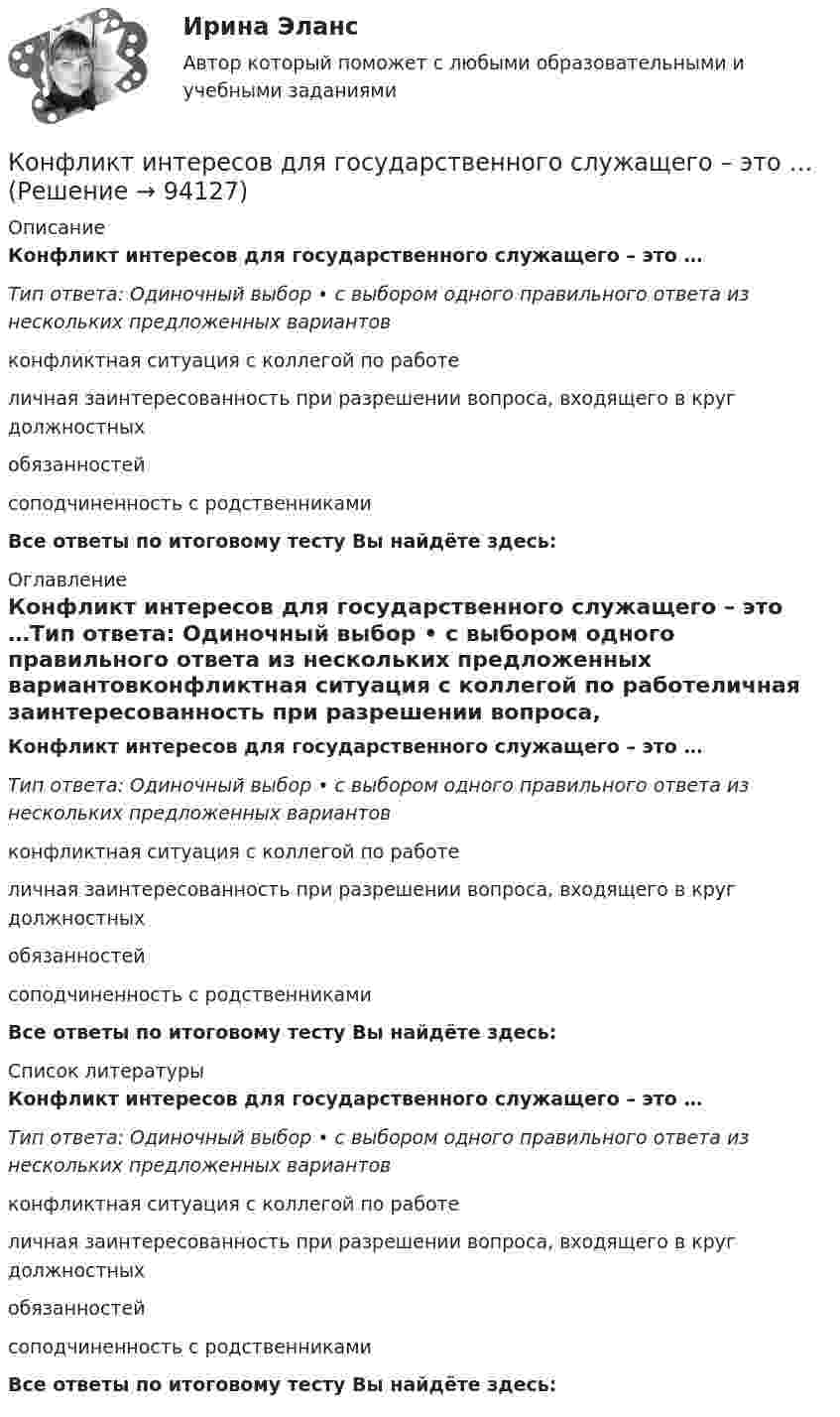      
            Описание
            Конфликт интересов для государственного служащего – это …Тип ответа: Одиночный выбор • с выбором одного правильного ответа из нескольких предложенных вариантовконфликтная ситуация с коллегой по работеличная заинтересованность при разрешении вопроса, входящего в круг должностных обязанностейсоподчиненность с родственниками  Все ответы по итоговому тесту Вы найдёте здесь:  
            Оглавление
            Конфликт интересов для государственного служащего – это …Тип ответа: Одиночный выбор • с выбором одного правильного ответа из нескольких предложенных вариантовконфликтная ситуация с коллегой по работеличная заинтересованность при разрешении вопроса, входящего в круг должностных обязанностейсоподчиненность с родственниками Все ответы по итоговому тесту Вы найдёте здесь:  
            Список литературы
            Конфликт интересов для государственного служащего – это …Тип ответа: Одиночный выбор • с выбором одного правильного ответа из нескольких предложенных вариантовконфликтная ситуация с коллегой по работеличная заинтересованность при разрешении вопроса, входящего в круг должностных обязанностейсоподчиненность с родственниками Все ответы по итоговому тесту Вы найдёте здесь:  
            
            
            Конфликт в сфере распределения власти может быть решен путем ...Конфликт интересов для государственного служащего – это … Конфликт интересов на государственной гражданской и муниципальной службеКонфликт интересов на государственной гражданской службе - это ситуация, при которой личная:... гражданского служащего влияет или может повлиять на выполнение или невыполнение им своих должностных обязанностейКонфликт интересов на государственной и муниципальной службеКонфликт, который возникает на основе противоречий, складывающихся между отдельными государствами, их коалициями, и охватывает значительные географические и социальные пространства, - это ... конфликтКонфликт, который возникает на основе противоречий, складывающихся между отдельными государствами, их коалициями, и охватывает значительные географические и социальные пространства, – это … конфликтКонфиденциальностью называется …… конфликта отличается от его разрешения тем, что в устранении противоречия между оппонентами принимает участие третья сторона ... конфликта отличается от разрешения тем, что в устранении противоречия между оппонентами принимает участие третья сторона... конфликта отличается от разрешения тем, что в устранении противоречия между оппонентами принимает участие третья сторона... конфликта происходит в результате потери мотивации к противоборству, переориентации конфликта, переключения на неотложные дела, истощения ресурсов, всех сил и возможностей для борьбы... конфликта - это роль, которую выполняет конфликт по отношению к обществу и его различным структурным образованиям: индивидам, социальным группам, организациям … конфликта – это те противоречия, которые возникают между взаимодействующими сторонами и которые они пытаются разрешить посредством противоборства.