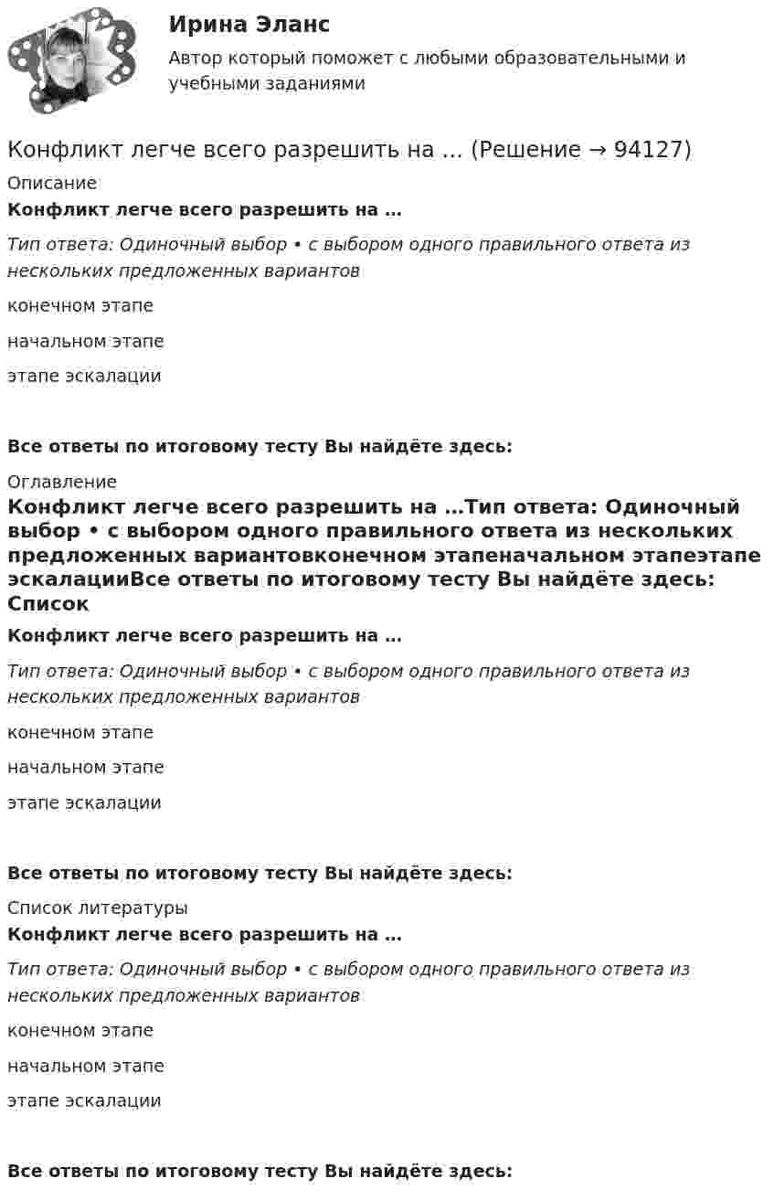      
            Описание
            Конфликт легче всего разрешить на …Тип ответа: Одиночный выбор • с выбором одного правильного ответа из нескольких предложенных вариантовконечном этапеначальном этапеэтапе эскалацииВсе ответы по итоговому тесту Вы найдёте здесь:  
            Оглавление
            Конфликт легче всего разрешить на …Тип ответа: Одиночный выбор • с выбором одного правильного ответа из нескольких предложенных вариантовконечном этапеначальном этапеэтапе эскалацииВсе ответы по итоговому тесту Вы найдёте здесь:  
            Список литературы
            Конфликт легче всего разрешить на …Тип ответа: Одиночный выбор • с выбором одного правильного ответа из нескольких предложенных вариантовконечном этапеначальном этапеэтапе эскалацииВсе ответы по итоговому тесту Вы найдёте здесь:  
            
            
            Конфликт, который возникает на основе противоречий, складывающихся между отдельными государствами, их коалициями, и охватывает значительные географические и социальные пространства, – это … конфликтКонфликт легче всего разрешить на …Конфликт между руководителями структурных подразделений организации из-за нечеткого распределения границ их персональной ответственности относится к категории … конфликтовКонфликтные ситуации мало кто одобряет, однако многие принимают в них участие. Любой человек в течение жизни не раз сталкивался с различными конфликтамиконфликтология конфликтология Конфликтология… конфликта – это те противоречия, которые возникают между взаимодействующими сторонами и которые они пытаются разрешить посредством противоборства.Конфликт, возникновение которого связано с личностными особенностями конфликтующих, называется …Конфликт в сфере распределения власти может быть решен путем ...Конфликт интересов для государственного служащего – это … Конфликт интересов на государственной гражданской и муниципальной службеКонфликт интересов на государственной гражданской службе - это ситуация, при которой личная:... гражданского служащего влияет или может повлиять на выполнение или невыполнение им своих должностных обязанностейКонфликт интересов на государственной и муниципальной службе
