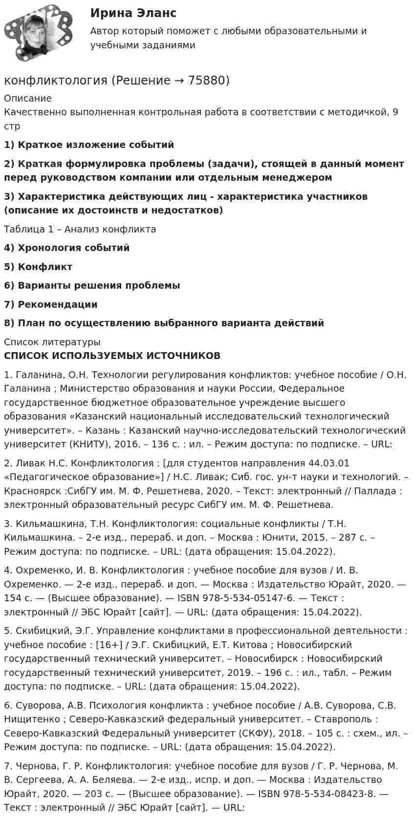     
            Описание
            Качественно выполненная контрольная работа в соответствии с методичкой, 9 стр 1)  Краткое изложение событий 2) Краткая формулировка проблемы (задачи), стоящей в данный момент перед руководством компании или отдельным менеджером 3) Характеристика действующих лиц - характеристика участников (описание их достоинств и недостатков)Таблица 1 – Анализ конфликта4) Хронология событий 5) Конфликт 6) Варианты решения проблемы  7) Рекомендации  8) План по осуществлению выбранного варианта действий  
            Список литературы
            СПИСОК ИСПОЛЬЗУЕМЫХ ИСТОЧНИКОВ	1.    Галанина, О.Н. Технологии регулирования конфликтов: учебное пособие / О.Н. Галанина ; Министерство образования и науки России, Федеральное государственное бюджетное образовательное учреждение высшего образования «Казанский национальный исследовательский технологический университет». – Казань : Казанский научно-исследовательский технологический университет (КНИТУ), 2016. – 136 с. : ил. – Режим доступа: по подписке. – URL:  	2.    Ливак Н.С. Конфликтология : [для студентов направления 44.03.01 «Педагогическое образование»] / Н.С. Ливак; Сиб. гос. ун-т науки и технологий. – Красноярск :СибГУ им. М. Ф. Решетнева, 2020. – Текст: электронный // Паллада : электронный образовательный ресурс СибГУ им. М. Ф. Решетнева. 	3.    Кильмашкина, Т.Н. Конфликтология: социальные конфликты / Т.Н. Кильмашкина. – 2-е изд., перераб. и доп. – Москва : Юнити, 2015. – 287 с. – Режим доступа: по подписке. – URL:  (дата обращения: 15.04.2022).	4.    Охременко, И. В. Конфликтология : учебное пособие для вузов / И. В. Охременко. — 2-е изд., перераб. и доп. — Москва : Издательство Юрайт, 2020. — 154 с. — (Высшее образование). — ISBN 978-5-534-05147-6. — Текст : электронный // ЭБС Юрайт [сайт]. — URL:  (дата обращения: 15.04.2022).	5.    Скибицкий, Э.Г. Управление конфликтами в профессиональной деятельности : учебное пособие : [16+] / Э.Г. Скибицкий, Е.Т. Китова ; Новосибирский государственный технический университет. – Новосибирск : Новосибирский государственный технический университет, 2019. – 196 с. : ил., табл. – Режим доступа: по подписке. – URL:  (дата обращения: 15.04.2022).	6.    Суворова, А.В. Психология конфликта : учебное пособие / А.В. Суворова, С.В. Нищитенко ; Северо-Кавказский федеральный университет. – Ставрополь : Северо-Кавказский Федеральный университет (СКФУ), 2018. – 105 с. : схем., ил. – Режим доступа: по подписке. – URL:  (дата обращения: 15.04.2022).	7.    Чернова, Г. Р. Конфликтология: учебное пособие для вузов / Г. Р. Чернова, М. В. Сергеева, А. А. Беляева. — 2-е изд., испр. и доп. — Москва : Издательство Юрайт, 2020. — 203 с. — (Высшее образование). — ISBN 978-5-534-08423-8. — Текст : электронный // ЭБС Юрайт [сайт]. — URL:    
            
            
            Конфликтные ситуации мало кто одобряет, однако многие принимают в них участие. Любой человек в течение жизни не раз сталкивался с различными конфликтамиконфликтология конфликтология КонфликтологияКонфликтологияКонфликтологияКонфликтологияКонфликт интересов для государственного служащего – это … Конфликт интересов на государственной гражданской и муниципальной службеКонфликт интересов на государственной гражданской службе - это ситуация, при которой личная:... гражданского служащего влияет или может повлиять на выполнение или невыполнение им своих должностных обязанностейКонфликт интересов на государственной и муниципальной службеКонфликт, который возникает на основе противоречий, складывающихся между отдельными государствами, их коалициями, и охватывает значительные географические и социальные пространства, - это ... конфликтКонфликт, который возникает на основе противоречий, складывающихся между отдельными государствами, их коалициями, и охватывает значительные географические и социальные пространства, – это … конфликтКонфликт легче всего разрешить на …