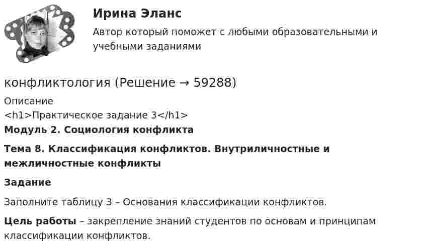      
            Описание
            <h1>Практическое задание 3</h1> Модуль 2. Социология конфликта Тема 8. Классификация конфликтов. Внутриличностные и межличностные конфликты Задание	Заполните таблицу 3 – Основания классификации конфликтов.  Цель работы – закрепление знаний студентов по основам и принципам классификации конфликтов.   
            
            
            конфликтология конфликтология КонфликтологияКонфликтологияКонфликтологияКонфликтологияКонфликтология Конфликт интересов на государственной гражданской и муниципальной службеКонфликт интересов на государственной гражданской службе - это ситуация, при которой личная:... гражданского служащего влияет или может повлиять на выполнение или невыполнение им своих должностных обязанностейКонфликт интересов на государственной и муниципальной службеКонфликт, который возникает на основе противоречий, складывающихся между отдельными государствами, их коалициями, и охватывает значительные географические и социальные пространства, - это ... конфликтКонфликт, который возникает на основе противоречий, складывающихся между отдельными государствами, их коалициями, и охватывает значительные географические и социальные пространства, – это … конфликтКонфликт легче всего разрешить на …Конфликт между руководителями структурных подразделений организации из-за нечеткого распределения границ их персональной ответственности относится к категории … конфликтов