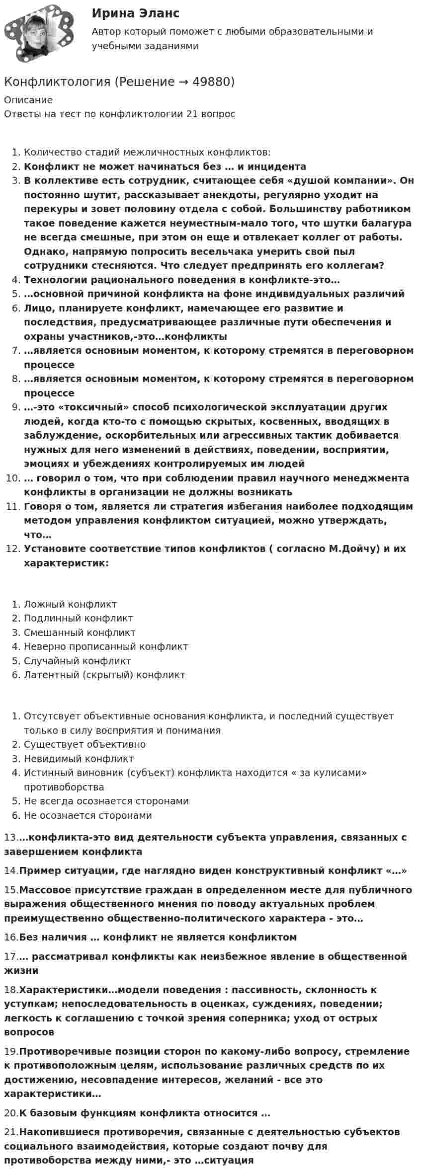      
            Описание
            Ответы на тест по конфликтологии 21 вопросКоличество стадий межличностных конфликтов:Конфликт не может начинаться без … и инцидентаВ коллективе есть сотрудник, считающее себя «душой компании». Он постоянно шутит, рассказывает анекдоты, регулярно уходит на перекуры и зовет половину отдела с собой. Большинству работником такое поведение кажется неуместным-мало того, что шутки балагура не всегда смешные, при этом он еще и отвлекает коллег от работы. Однако, напрямую попросить весельчака умерить свой пыл сотрудники стесняются. Что следует предпринять его коллегам?Технологии рационального поведения в конфликте-это……основной причиной конфликта на фоне индивидуальных различийЛицо, планируете конфликт, намечающее его развитие и последствия, предусматривающее различные пути обеспечения и охраны участников,-это…конфликты…является основным моментом, к которому стремятся в переговорном процессе…является основным моментом, к которому стремятся в переговорном процессе…-это «токсичный» способ психологической эксплуатации других людей, когда кто-то с помощью скрытых, косвенных, вводящих в заблуждение, оскорбительных или агрессивных тактик добивается нужных для него изменений в действиях, поведении, восприятии, эмоциях и убеждениях контролируемых им людей … говорил о том, что при соблюдении правил научного менеджмента конфликты в организации не должны возникать Говоря о том, является ли стратегия избегания наиболее подходящим методом управления конфликтом ситуацией, можно утверждать, что…Установите соответствие типов конфликтов ( согласно М.Дойчу) и их характеристик:Ложный конфликтПодлинный конфликтСмешанный конфликтНеверно прописанный конфликтСлучайный конфликтЛатентный (скрытый) конфликтОтсутсвует объективные основания конфликта, и последний существует только в силу восприятия и пониманияСуществует объективноНевидимый конфликтИстинный виновник (субъект) конфликта находится « за кулисами» противоборстваНе всегда осознается сторонамиНе осознается сторонами13.…конфликта-это вид деятельности субъекта управления, связанных с завершением конфликта14.Пример ситуации, где наглядно виден конструктивный конфликт «…»15.Массовое присутствие граждан в определенном месте для публичного выражения общественного мнения по поводу актуальных проблем преимущественно общественно-политического характера - это…16.Без наличия … конфликт не является конфликтом17.… рассматривал конфликты как неизбежное явление в общественной жизни 18.Характеристики…модели поведения : пассивность, склонность к уступкам; непоследовательность в оценках, суждениях, поведении; легкость к соглашению с точкой зрения соперника; уход от острых вопросов19.Противоречивые позиции сторон по какому-либо вопросу, стремление к противоположным целям, использование различных средств по их достижению, несовпадение интересов, желаний - все это характеристики…20.К базовым функциям конфликта относится …21.Накопившиеся противоречия, связанные с деятельностью субъектов социального взаимодействия, которые создают почву для противоборства между ними,- это …ситуация  
            
            
            конфликтология КонфликтологияКонфликтологияКонфликтологияКонфликтологияКонфликтологияКонфликтология Конфликт интересов на государственной гражданской службе - это ситуация, при которой личная:... гражданского служащего влияет или может повлиять на выполнение или невыполнение им своих должностных обязанностейКонфликт интересов на государственной и муниципальной службеКонфликт, который возникает на основе противоречий, складывающихся между отдельными государствами, их коалициями, и охватывает значительные географические и социальные пространства, - это ... конфликтКонфликт, который возникает на основе противоречий, складывающихся между отдельными государствами, их коалициями, и охватывает значительные географические и социальные пространства, – это … конфликтКонфликт легче всего разрешить на …Конфликт между руководителями структурных подразделений организации из-за нечеткого распределения границ их персональной ответственности относится к категории … конфликтовКонфликтные ситуации мало кто одобряет, однако многие принимают в них участие. Любой человек в течение жизни не раз сталкивался с различными конфликтами