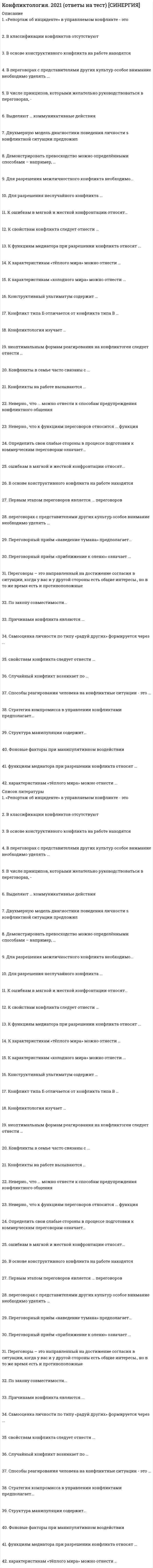     
          Описание
          Конфликтология ВПО. Тесты Синергия (Сборник ответов)Результат 73/100 баллов (оценка Хорошо)После покупки Вы получите файл с ответами на вопросы которые указаны ниже: 
          Оглавление
          Одним из методов урегулирования конфликтов является уход от него, таким уходом можно считать …переход на чисто деловые отношениямолчаниеиндифферентное поведениеЗависимость между богатством общества и его конфликтностью: …в обществе бедном, но с тоталитарным режимом, конфликт - явление весьма редкоечем общество богаче, тем оно менее конфликтночем общество беднее, тем чаще в нем возникают конфликтыБолее верным является утверждение, что конфликт - это…вредное и пагубное для общества явлениенормальное общественное явлениеформа социальной патологииК позитивным функциям конфликта относится …продуктивная конкуренциякоммуникативно-информационнаяраспад устоявшихся связейразрядка напряженностиПредупреждение конфликта возможно …на любой стадии развития конфликтадо начала противоборствадо появления деструктивных последствий действий сторонЭтап прогнозирования, на котором происходит сбор и обработка информации, - …выявление симптомовмоделированиеанализ информацииЭффективности прогнозирования развития ситуации способствуют …навыки управления и анализанавыки психологической корреляциианалитические, коммуникативные навыкиУниверсальным источником всех экономических конфликтов являет(ют)ся …деньгинехватка средств к существованиюпрестижвластьМетод компромисса применяется в случаях …важности цели конфликта для обеих стороннеобходимо преодолеть интересы оппонентанежелательности исхода выигрыш - проигрышограниченности ресурсовПривычка руководителя игнорировать современные принципы управления в сложной ситуации …позволяет ему более гибко решать проблемыведет к возникновению конфликтовдает ему возможность предложить свой оригинальный способ разрешения конфликтной ситуацииКогда воспринимаемые сторонами причины конфликта лишь косвенно связаны с объективными причинами, лежащими в его основе, он относится к типу … конфликтасмещенноголожногоскрытогоК недостающим людям ценностям, которые могут приводить к конфликтам, относится …добротанереализованные взгляды, установкисоциальный престижвластьматериальные благаПредъявление требований к другой стороне, на которые она отвечает действиями по сохранению статус-кво, - эта модель эскалации называется …защита-нападениенападение - нападениенападение - защита… является формой ухода от конфликтаЗатаенный гневПереход на чисто деловые отношенияДепрессияМолчаниеДемонстративное удалениеИгнорирование обидчикаЕдкие замечания по их поводуК основным способам разрешения конфликта в парламенте относится …навязывание своей воли другим участникамконсенсускомпромисс… способствует склонности личности к предупреждению конфликтовопыт участия в конфликтезаинтересованность в сохранении хороших отношенийналичие свободного времениОсновным способом устранения противоречий, лежащих в основе конфликта, является …компенсация одной из сторон за передачу объекта другой сторонераздел объекта конфликта между сторонамисиловое, в том числе военное, решение конфликтаустранение объекта конфликтаперенос отношений сторон в другую плоскость и выявление у сторон общего интересаСигналом конфликта в межличностных отношениях являет(ют)ся …кризиснедоразумениедискомфортнапряжениеинцидентыК проявлениям политического кризиса, полнее раскрывающим его суть, относится …паралич властикризис правительствакризис политической партииситуация, когда массы открыто выражают свое недовольство политикой верховкризис политического деятеляПрохождение второго порога эскалации характеризуется …снятием напряженностипотерей возможности контроля над противникомпотерей возможности контроля над собой и ситуациейПоследовательность чередования этапов развития конфликтной ситуации:не обязательнаобязательназависит от конкретных обстоятельствК оборонительным действиям относят …угрозы уничтоженияповреждение собственностиудержание спорного объектаСогласование правовых актов возможно в форме …издания нового актавнесения в него поправок или дополненийаппеляциипризнания акта недействительнымИмитация ролей участников конфликта - это …возможные действия до и после конфликта как выражение субъективных интересовролевая игразакономерное и объективное развитие конфликтаКонфликт … как способ лучшего узнавания друг друга и сближениянельзя рассматриватьможно рассматриватьвсегда следует рассматриватьСубкультура насилия характеризуется:нетерпимостью к инакомыслиюатмосферой подозрительности и недовериясклонностью к насилию и оправданием насилия над личностьюЮридическим конфликтом признается любой конфликт, в котором …спор влечет юридические последствияспор не связан с правоотношениями сторонсубъекты, мотивы их поведения либо объект конфликта обладают правовыми признаками… способствует искажению восприятия конфликтаПсихическое заболеваниеНемотивированная агрессивностьРационализм мышленияАлкогольное опьянениеРолевое поведение участников конфликта сводится к усилиям …навязать свою волю другомуподчиниться влиянию другогорасширить свои праваБольшая вероятность нарушения социальной стабильности существует при …горизонтальном или вертикальном конфликте (в зависимости от обстоятельств)горизонтальном конфликтевертикальном конфликтеВ конфликте большее социальное значение имеет ...направленность конфликтаранг участникових материальные возможностиРезультативность прогнозирования определяется ...наличием многоплановой информации о ситуациивозможностью отбора необходимой информациихарактером используемых при отборе инструментов и методикУстановка - это...расхождение между ожиданиями и реальностьюготовность действовать определенным образомсмысловая картина динамики конфликтаМетод силы применяется ...когда необходимо быстрое., решительное действиедля выработки интегративного решениякогда более сильная сторона осознает свою правотупри наличии времени для поиска альтернативыДеятельность, способствующая предупреждению конфликтов (преодоление дезорганизующих общественную жизнь факторов, последовательная забота о всех членах общества, повышение культуры), - относится к ... уровню воздействиясоциальномупсихологическомуполитико-правовомуДвойственный характер функций конфликта определяется ...наличием четких критериев различения конструктивных и деструктивных конфликтовсложностью оценки последствий конкретного конфликтаразличиями в оценках конфликта со стороны его участниковПонятия конкуренция и конфликт...относятся к понятиям одного смыслового рядапочти идентичныне относятся к понятиям одного смыслового рядаВ гражданском праве существует ...презумпция вины нарушителяпрезумпция невиновностипрезумция деликтоспособностиФормами завершения юридического конфликта являются …меры государственного принужденияприменение несанкционированного силового воздействияпримирение сторонТип эскалации конфликта, для которого характерны потеря объекта конфликта и переход к более глубоким противоречиям, -...“генерализация“укрупнениеглобализацияЕсли начальник не знает имен своих подчиненных и имеет склонность к превентивным разносам - это является характеристиками … типауправленияхаотичноголиберальногоавторитарногоПодчеркивание превосходства одного партнера над другим ...без ограниченийдопускается в пределах здравого смыславообще недопустимоЕсли только одна сторона действует, ущемляя интересы другой, мы ... с начавшимся конфликтомимеем делоеще не имеем деласкорее всего уже имеем делоВмешательство посторонних в конфликт допускается, когда ...действия посторонних регламентируются соответствующими законамиконфликт выходит за рамки личных отношений и становится социально значимымконфликт носит латентный (скрытый) характерУчастник конфликта, потенциально более склонный к деятельности по ликвидации деструктивного потенциала социальных противоречий, -...организаторпосредникпособникСтиль реагирования в конфликте, построенный на уменьшении одной из сторон собственных притязаний, сглаживании противоречий, называется ...уклонениемкомпромиссомприспособлениемУровень развития общества и уровень его конфликтности ...не связаны друг с другомсвязаны друг с другом - чем общество беднее, тем больше в нем конфликтовсвязаны друг с другом - чем выше уровень развития, тем выше уровень притязанийПризнак юридического конфликта:...конфликт разрешается органом, уполномоченным на это государствомрешение, принятое по конфликту, обязательно для сторонрешение по конфликту воспринимается конфликтантами в качестве рекомендацииУвеличение разрыва между образом и качеством жизни элиты и масс ... социальных конфликтов в обществене связано напрямую с проблемойприводит к возникновениюпрепятствует возникновениюПоведение участников конфликта ... от принятых ими ранее решений в конфликтной ситуациине зависит напрямуювообще не зависитзависитПричина социальных конфликтов -...отсутствие обеспечения заданий ресурсамибаланс прав и обязанностейналичие жестких критериев оценки результатов деятельностиСтадия конфликта, которая является собственно конфликтом, -...скрытая стадиястадия напряженностистадия антагонизмастадия несовместимостиКонфликт - это ...отсутствие согласия между членами общности по поводу коллективных устремлениймежличностное и межгрупповое соперничество за лучшие профессиональные позициистолкновение людей или групп, в котором они стремятся оттеснить и даже уничтожить друг друга. 
          Список литературы
          Конфликтология ВПО. Тесты Синергия (Сборник ответы)
            
            
            Конфликтология ВПО. Тесты Синергия (Сборник ответы)⭐ Конфликтология. (все ответы на тест Синергия / МТИ / МосАП, март 2022)Конфликтология ответы 2021г📝Тесты СИНЕРГИЯКонфликтология ответы на тест (МОИ/СИНЕРГИЯ)Конфликтология (Ответы на тест Синергия, МОИ) 2021. Оценка 80 Конфликтология ответы Синергия (Тест Сборник 2020) Конфликтология Ответы (тесты Синергия)Контент и Email-маркетинг (Ответы на тест Синергия и МОИ)Контроллинг и антикризисное управление (модуль) СПБГТИ Контроль и надзор в сфере обеспечения санитарно-эпидемиологического благополучия населения (тест с ответами Синергия)Контрольный тест по дисциплине логистикаКонтрольный тест по теме: Профессионально-прикладная физическая культура инженера-строителяКонтроль, позволяющий сделать вывод о качестве продукции на основе оценивания части партии изделий или отдельных видов работ, называется …Контроль эффективности реализации целевой программы дополнительного обучения персонала в целом обеспечивается …