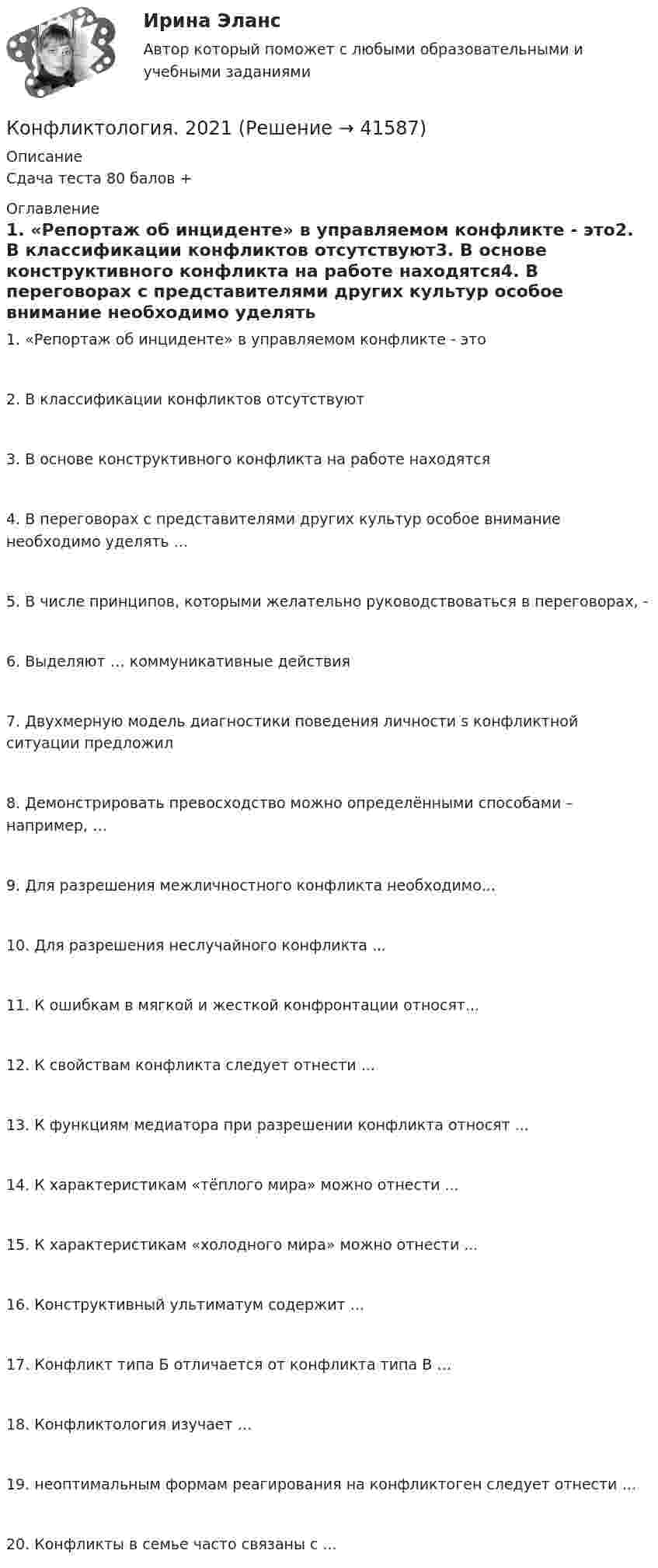      
          Описание
          Сдача теста 80 балов + 
          Оглавление
          1. «Репортаж об инциденте» в управляемом конфликте - это2. В классификации конфликтов отсутствуют3. В основе конструктивного конфликта на работе находятся4. В переговорах с представителями других культур особое внимание необходимо уделять ...5. В числе принципов, которыми желательно руководствоваться в переговорах, -6. Выделяют … коммуникативные действия7. Двухмерную модель диагностики поведения личности s конфликтной ситуации предложил8. Демонстрировать превосходство можно определёнными способами – например, …9. Для разрешения межличностного конфликта необходимо...10. Для разрешения неслучайного конфликта ...11. К ошибкам в мягкой и жесткой конфронтации относят...12. К свойствам конфликта следует отнести ...13. К функциям медиатора при разрешении конфликта относят ...14. К характеристикам «тёплого мира» можно отнести ...15. К характеристикам «холодного мира» можно отнести ...16. Конструктивный ультиматум содержит ...17. Конфликт типа Б отличается от конфликта типа В …18. Конфликтология изучает …19. неоптимальным формам реагирования на конфликтоген следует отнести …20. Конфликты в семье часто связаны с ... 
            
            
            Конфликтология Конфликтология. 2021Конфликтология (2023.г) тест с ответами Синергия/МОИ/ МТИ /МОСАПКонфликтология 2 70 из 100 (ответы на тест Синергия / МТИ / МОИ / МосАП)✅ Конфликтология 43 вопроса СИНЕРГИЯ МТИ 2022Конфликтология все задания 💯 Конфликтология. (все ответы на тест Синергия / МТИ / МосАП, август 2022)Конфликтные ситуации мало кто одобряет, однако многие принимают в них участие. Любой человек в течение жизни не раз сталкивался с различными конфликтамиконфликтология конфликтология КонфликтологияКонфликтологияКонфликтологияКонфликтология