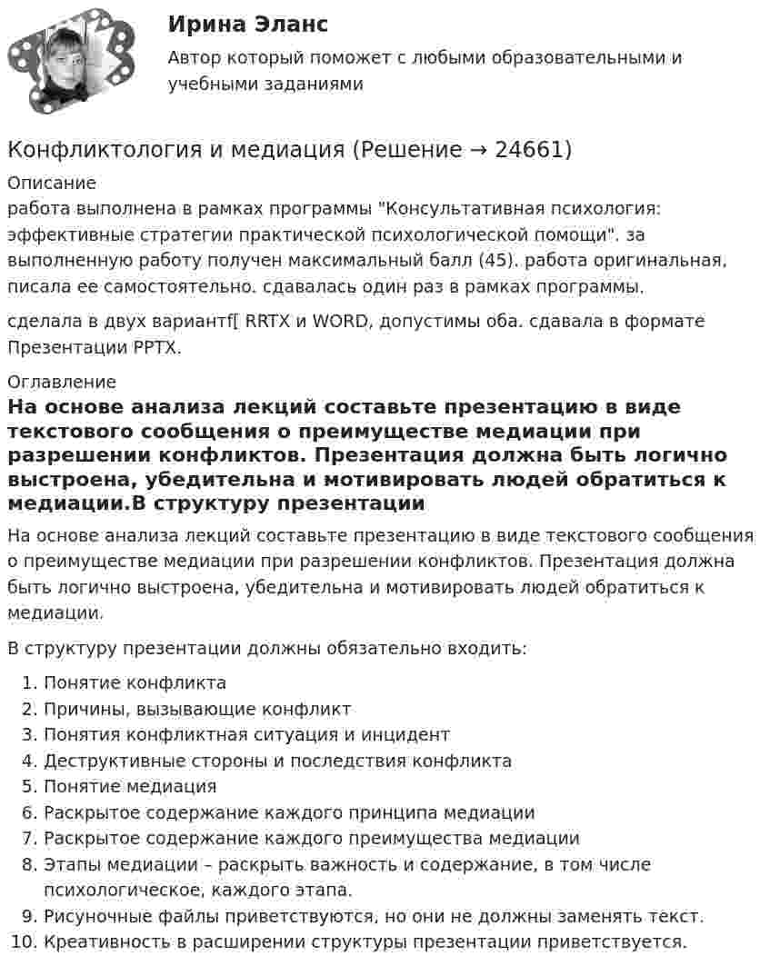      
          Описание
          работа выполнена в рамках программы Консультативная психология: эффективные стратегии практической психологической помощи. за выполненную работу получен максимальный балл (45). работа оригинальная, писала ее самостоятельно. сдавалась один раз в рамках программы.сделала в двух вариантf[ RRTX и WORD, допустимы оба. сдавала в формате Презентации PPTX. 
          Оглавление
          На основе анализа лекций составьте презентацию в виде текстового сообщения о преимуществе медиации при разрешении конфликтов. Презентация должна быть логично выстроена, убедительна и мотивировать людей обратиться к медиации.В структуру презентации должны обязательно входить:Понятие конфликтаПричины, вызывающие конфликтПонятия конфликтная ситуация и инцидентДеструктивные стороны и последствия конфликтаПонятие медиацияРаскрытое содержание каждого принципа медиацииРаскрытое содержание каждого преимущества медиацииЭтапы медиации – раскрыть важность и содержание, в том числе психологическое, каждого этапа.Рисуночные файлы приветствуются, но они не должны заменять текст.Креативность в расширении структуры презентации приветствуется. 
            
            
            Конфликтология изучает в первую очередь ...Конфликтология и медиацияКонфликтология//ИМЭС//рез-т попытки Конфликтология как самостоятельная дисциплина сложилась …Конфликтология ММУ 2023г.Конфликтология.ои(dor)⭐ Конфликтология.ои(dor) (ответы на тест Синергия / МТИ / МосАП, декабрь 2022)Конфликтология 2 70 из 100 (ответы на тест Синергия / МТИ / МОИ / МосАП)✅ Конфликтология 43 вопроса СИНЕРГИЯ МТИ 2022Конфликтология все задания 💯 Конфликтология. (все ответы на тест Синергия / МТИ / МосАП, август 2022)⭐ Конфликтология.(все ответы на тест Синергия / МТИ / МосАП, июнь 2022)💯 Конфликтология. (все ответы на тест Синергия / МТИ / МосАП, март 2023)💯 Конфликтология. (все ответы на тест Синергия / МТИ / МосАП, февраль 2023)