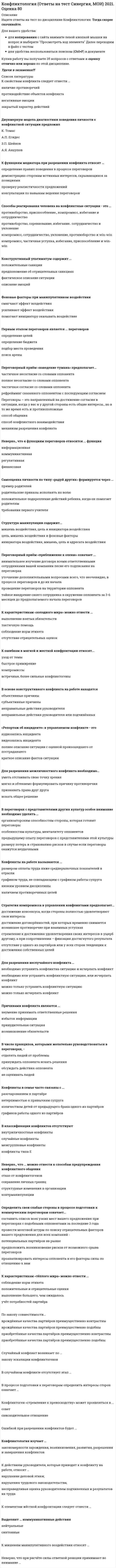    
          Описание
          СБОРНИК ОТВЕТОВ 2020 г. Конфликтология ОТВЕТЫ.Тесты Синергия. Результаты 90/100баллов ОтличноОценка в демо-файле. Ответы выделены цветом.После покупки Вы получите файл с ответами на вопросы которые указаны ниже: 
          Оглавление
          Переговоры – это направленный на достижение согласия в ситуации, когда у вас и у другой стороны есть общие интересы., но в то же время есть и противоположныеспособ общенияспособ конфликтного взаимодействиямеханизм разрешения конфликтаСтруктура манипуляции содержит...мишень воздействия, цель и инициатора воздействияцель, мишень воздействия и фоновые факторыинициатора воздействия, мишень, цель и адресата воздействияКонструктивный ультиматум содержит ...положительные санкции предположение об отрицательных санкциях фактическое описание ситуации описание эмоцийК функциям медиатора при разрешении конфликта относят ...определение правил поведения в процессе переговоров демонстрацию сторонам истинных интересов, скрывающихся за позициями проверку реалистичности предложений консультации по навыкам ведения переговоровДля разрешения межличностного конфликта необходимо...уметь отстаивать свою точку зрениямягко и обтекаемо формулировать причину противоречияпризнавать права друг другаискать общее решениеК свойствам конфликта следует отнести ...наличие противоречийпротиводействие объектов конфликтанегативные эмоциизакрытый характер действийФоновые факторы при манипулятивном воздействиисмягчают эффект воздействияусиливают эффект воздействияпомогают инициатору оказывать воздействиеПервым этапом переговоров является ... переговоровопределение целейопределение бюджетаподбор места проведенияпоиск ареныПереговорный приём «наведение тумана» предполагает...частичное несогласие со словами оппонентаполное несогласие со словами оппонентачастичное согласие со словами оппонентарефрейминг сказанного оппонентом с последующим согласиемСпособы реагирования человека на конфликтные ситуации - это ... противоборство, приспособление., компромисс, избегание и сотрудничествопротивоборство, соревнование, избегание.. сотрудничество и уклонениекомпромисс, сотрудничество, уклонение, противоборство и win-winкомпромисс, частичная уступка, избегание, приспособление и win-winДвухмерную модель диагностики поведения личности s конфликтной ситуации предложил К. ТомасА.П. ЕгидесЗ.П. ШейновА.Я. АнцуповСамооценка личности по типу «радуй других» формируется через ...пример родителейродительские приказы исполнять их волюположительное подкрепление действий ребенка, когда он помогает родителям требования первого учителяК ошибкам в мягкой и жесткой конфронтации относят...уход от темыбыстрое примирениекомпромиссывстречные, более сильные конфликтогеныВ основе конструктивного конфликта на работе находятсяобъективные причинысубъективные причинынеправильные действия руководителянеправильные действия руководителя или подчинённых«Репортаж об инциденте» в управляемом конфликте - это аудиозапись инцидентавидеозапись инцидентаполнее описание ситуации с оценкой произошедшего от пострадавшегократкое описание фактов ситуацииК характеристикам «холодного мира» можно отнести ...выполнение взятых обязательствтактичную помощьсоблюдение норм этикетаотсутствие отрицательных оценокКонфликты на работе вызываются ...размером оплаты труда ниже среднерыночных показателей в отраслиграфиком труда, не совпадающим с графиком работы супруганизким уровнем дисциплиныналичием противоречивых целейСтратегия компромисса в управлении конфликтами предполагает...достижение консенсуса, когда стороны полностью удовлетворяют свои интересыдостижение договорённостей, при которых временно снимается возникшее противоречие при взаимных уступкахстремление к достижению удовлетворения своих интересов в ущерб другому, а при сопротивлении – фиксация достигнутого результатаотсутствие у одного из партнёров или у всех сторон тенденции к достижению собственных целейДля разрешения неслучайного конфликта ...необходимо устранить конфликтна ситуацию и исчерпать конфликтнеобходимо или устранить конфликтную ситуацию, или исчерпать конфликтможно только устранить конфликтную ситуациюможно только исчерпать конфликтПричинами конфликта являются ...неумение принимать ответственные решенияизбыток информациипринудительная ситуациявозникновение обязательствДемонстрировать превосходство можно определёнными способами - например,...Тип ответа: Множественный выборО просить помощь□ требовать выполнения обязательств□ давать оценки поведению собеседника□ просить замолчатьК элементам жёсткой конфронтации следует отнести ...Тип ответа: Множественный выбор□ конфликтогеныО угрозы□ просьбу снять конфликтоген□ синтоныСлучайный конфликт возникает по ...Тип ответа: Множественный выборО закону сохранения синтонов□ закону эскалации конфликтогенов□ правилу силыО закону расширения инцидентовКонфликт типа Б отличается от конфликта типа В ...Тип ответа: Одиночный выборналичием предконфликтной ситуацииналичием причиныстадией развития конфликтной ситуацииколичеством конфликтных ситуацийПереговорный приём «приближение к оленю» означает ... внимательнее изучение договора всеми ответственными сотрудниками вашей компании песне его подписания на переговорахуточнение дополнительными вопросами всего, что неочевидно, в процессе переговоров и до их началапроведение переговоров на территории оппонентатайное внедрение своего сотрудника в окружение оппонента за 3-6 месяцев до предполагаемого начала переговоровОшибкой при разрешении конфликтов будет ...Тип ответа: Множественный выбор□ скрывать частично свои потребностиО прямое объяснение своих ожиданий□ выяснение того, что разъединяет□ искусно использовать знание уязвимых мест собеседникаОптимально реагировать на конфликтоген - означает ...Тип ответа: Множественный выбор□ сохранять достоинство партнёра□ не наказывать за конфликтоген□ контролировать невербальные сигналыО применять адекватные мерыПосле этапа конфликтного взаимодействия следует этап ...Тип ответа: Множественный выборО осознания ситуация как конфликтной□ принятия невозможности разрешения конфликта□ разрешения конфликта□ перевода деструктивного конфликта в конструктивныйКонфликтоген «стремление к превосходству» может проявляться в ...Тип ответа: Множественный выборО снисходительном отношении□ советахО раскрытии лишней информации□ конструктивной критикеЧетвёртым элементом алгоритма цивилизованной конфронтации является...Тип ответа: Одиночный выборреализация санкцийназначение санкцийЯ-послание о чувствахвыражение пожелания или просьбыэлементам мягкой конфронтации следует отнести ...ответа: Множественный выбор□ частичное оправдание партнёра□ подавление конрликтогеновО отсутствие мирных инициатив□ требование немедленно снять коноликтогенК действиям руководителя, которые приводят к конфликту на работе, относят ...Тип ответа: Множественный выбор□ критику за неисполнение распоряженийО просьбы о работе в выходной день□ нарушение деловой этики□ нарушение трудового законодательстваХолодная напряжённость характеризуется ...Тип ответа: Одиночный выбороткрытым проявлением агрессииоткрытым конфликтом с твёрдыми требованиямискрытым конфликтоммягким предъявлением требований с холодным выражением лицаВыделяют... коммуникативные действияТип ответа: Множественный выборконфликтныенейтральныесинтонныекомпромиссныеНеверно., что к функциям переговоров относится ... функцияинформационнаякоммуникативнаярегулятивнаяфинансоваяВ переговорах с представителями других культур особое внимание необходимо уделять ...организаторским способностям стороны, которая готовит переговорыособенностям культуры, менталитету оппонентовпредыдущему опыту переговоров с представителями этой культурыразмеру потерь и страхованию рисков в случае если переговоры окажутся неудачнымиВ числе принципов, которыми желательно руководствоваться в переговорах, -отделять людей от проблемыпринуждать оппонента искать решенияобсуждать действия оппонентане оценивать людейКонфликты в семье часто связаны с ...разочарованием в партнёренетерпимостью к привычкам супругаколичеством детей от предыдущего брака одного из партнёровграфиков работы одного из партнёровВ классификации конфликтов отсутствуютвнутриличностные конфликтыслучайные конфликтымежгрупповые конфликтыконфликты типа ЕНеверно., что ... можно отнести к способам предупреждения конфликтного общенияотказ от конфликтогеновсохранение личных границструктурные изменения в организацииконтрманипуляцииОпределить свои слабые стороны в процессе подготовки к коммерческим переговорам означает...составить список всех узких мест вашего предложения при переговорах с подобными оппонентами за последние 3 годапровести мозговой штурм по поиску отрицательных факторов вашего предложения для всех компаний - потенциальных партнёров на рынкепредположить возникновение рисков от возможного срыва переговоровпроанализировать интересы оппонента и его факторы силы по отношению к вамК характеристикам «тёплого мира» можно отнести ...соблюдение норм этикетаположительные и отрицательные сценкивыполнение большего, чем ожидалосьучёт потребностей партнёраПо закону совместимости...врождённые качества партнёров преимущественно контрастныврождённые качества партнёров преимущественно подобныприобретённые качества партнёров преимущественно контрастныприобретённые качества партнёров преимущественно подобны 
          Список литературы
          СБОРНИК ОТВЕТОВ 2020 г. Конфликтология ОТВЕТЫ на Тесты Синергия 90/100баллов Отлично
            
            
            Конфликтология ответы Синергия (Тест Сборник 2020) Конфликтология Ответы (тесты Синергия)конфликтология синергияКонфликтология Синергия 2021 / Результат 100%Конфликтология.Тест Синергия 2020г на 100балловКОНФЛИКТОЛОГИЯ ТЕСТ СИНЕРГИЯ.(СБОРНИК ОТВЕТЫ 2021)Конфликтология (тест с ответами Синергия)Контроль, позволяющий сделать вывод о качестве продукции на основе оценивания части партии изделий или отдельных видов работ, называется …Контроль эффективности реализации целевой программы дополнительного обучения персонала в целом обеспечивается …Конфликтология. 2021 (ответы на тест) [СИНЕРГИЯ]Конфликтология ВПО. Тесты Синергия (Сборник ответы)⭐ Конфликтология. (все ответы на тест Синергия / МТИ / МосАП, март 2022)Конфликтология ответы 2021г📝Тесты СИНЕРГИЯКонфликтология ответы на тест (МОИ/СИНЕРГИЯ)