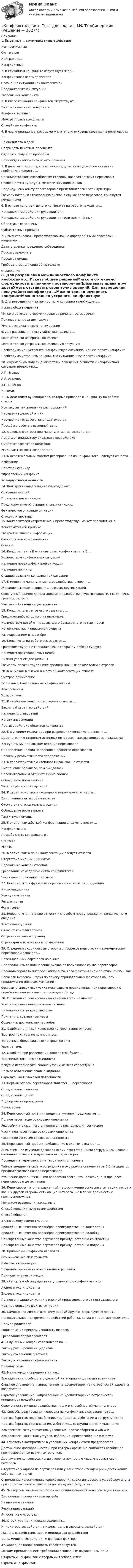      
          Описание
          1. Выделяют … коммуникативные действияКомпромиссныеСинтонные НейтральныеКонфликтные2. В случайном конфликте отсутствует этап ...Конфликтного взаимодействия Осознания ситуации как конфликтнойПредконфликтной ситуации Разрешения конфликта 3. В классификации конфликтов отсутствуют…Внутриличностные конфликтыКонфликты типа ЕМежгрупповые конфликтыСлучайные конфликты4. В числе принципов, которыми желательно руководствоваться в переговорах -…Не оценивать людейОбсуждать действия оппонентаОтделять людей от проблемыПринуждать оппонента искать решения5. В переговорах с представителями других культур особое внимание необходимо уделять ...Организаторским способностям стороны, которая готовит переговорыОсобенностям культуры, менталитету оппонентовПредыдущему опыту переговоров с представителями этой культурыРазмеру потерь и страхованию рисков в случае если переговоры окажутся неудачными6. В основе конструктивного конфликта на работе находятся…Неправильные действия руководителяНеправильные действия руководителя или подчинённыхОбъективные причиныСубъективные причины7. Демонстрировать превосходство можно определёнными способами – например, …Давать оценки поведению собеседникаПросить замолчатьПросить помощьТребовать выполнения обязательств 
          Оглавление
          8. Для разрешения межличностного конфликта необходимо...Искать общее решениеМягко и обтекаемо формулировать причину противоречияПризнавать права друг другаУметь отстаивать свою точку зрения9. Для разрешения неслучайногоконфликта ...Можно только исчерпать конфликтМожно только устранить конфликтную ситуациюНеобходимо или устранить конфликтную ситуацию, или исчерпать конфликтНеобходимо устранить конфликтна ситуацию и исчерпать конфликт10. Двухмерную модель диагностики поведения личности с конфликтной ситуации предложил… А.П. ЕгидесА.Я. АнцуповЗ.П. ШейновК. Томас11. К действиям руководителя, которые приводят к конфликту на работе, относят ...Критику за неисполнение распоряжений Нарушение деловой этикиНарушение трудового законодательства Просьбы о работе в выходной день 12. Фоновые факторы при манипулятивном воздействии…Помогают инициатору оказывать воздействиеСмягчают эффект воздействияУсиливают эффект воздействия13. К неоптимальным формам реагирования на конфликтоген следует отнести ...ИзбеганиеПристройку снизуУправляемый конфликтХолодную напряжённость14. Конструктивный ультиматум содержит ...Описание эмоцийПоложительные санкцииПредположение об отрицательных санкцияхФактическое описание ситуации 
          Список литературы
          15. Конфликтоген «стремление к превосходству» может проявляться в ...Конструктивной критикеРаскрытии лишней информацииСнисходительном отношенииСоветах16. Конфликт типа Б отличается от конфликта типа В …Количеством конфликтных ситуацийНаличием предконфликтной ситуацииНаличием причиныСтадией развития конфликтной ситуации17. К мишеням манипулятивноговоздействия относят ...Желание выглядеть хорошим в глазах других людейСовокупный размер дохода адресата воздействия чувства зависти, стыда, вины, тревоги, радостиЧувство собственного достоинства18. Конфликты в семье часто связаны с ...Графиком работы одного из партнёровКоличеством детей от предыдущего брака одного из партнёровНетерпимостью к привычкам супругаРазочарованием в партнёре19. Конфликты на работе вызываются ...Графиком труда, не совпадающим с графиком работы супругаНаличием противоречивых целейНизким уровнем дисциплиныРазмером оплаты труда ниже среднерыночных показателей в отрасли20. К ошибкам в мягкой и жесткой конфронтации относят...Быстрое примирениеВстречные, более сильные конфликтогеныКомпромиссыУход от темы21. К свойствам конфликта следует отнести ...Закрытый характер действийНаличие противоречийНегативные эмоцииПротиводействие объектов конфликта22. К функциям медиатора при разрешении конфликта относят ...Демонстрацию сторонам истинных интересов, скрывающихся за позициямиКонсультации по навыкам ведения переговоровОпределение правил поведения в процессе переговоровПроверку реалистичности предложений23. К характеристикам «тёплого мира» можно отнести ...Выполнение большего, чем ожидалосьПоложительные и отрицательные сценкиСоблюдение норм этикетаУчёт потребностей партнёра24. К характеристикам «холодного мира» можно отнести ...Выполнение взятых обязательствОтсутствие отрицательных оценокСоблюдение норм этикетаТактичную помощь25. К элементам жёсткой конфронтации следует отнести ...КонфликтогеныПросьбу снять конфликтогенСинтоныУгрозы 26. К элементам мягкой конфронтации следует отнести ...Отсутствие мирных инициативПодавление конфликтогеновТребование немедленно снять конфликтогенЧастичное оправдание партнёра27. Неверно, что к функциям переговоров относится ... функцияИнформационнаяКоммуникативнаяРегулятивнаяФинансовая28. Неверно, что ... можно отнести к способам предупреждения конфликтного общенияКонтрманипуляции Отказ от конфликтогеновСохранение личных границСтруктурные изменения в организации29. Определить свои слабые стороны в процессе подготовки к коммерческим переговорам означает...Потенциальных партнёров на рынкеПредположить возникновение рисков от возможного срыва переговоровПроанализировать интересы оппонента и его факторы силы по отношению к вамПровести мозговой штурм по поиску отрицательных факторов вашего предложения для всех компаний -Составить список всех узких мест вашего предложения при переговорах с подобными оппонентами за последние 3 года30. Оптимально реагировать на конфликтоген - означает ...Контролировать невербальные сигналы Не наказывать за конфликтогенПрименять адекватные мерыСохранять достоинство партнёра31. Ошибкам в мягкой и жесткой конфронтации относят...Быстрое примирение компромиссыВстречные, более сильные конфликтогеныУход от темы 32. Ошибкой при разрешении конфликтов будет ...Выяснение того, что разъединяетИскусно использовать знание уязвимых мест собеседника Прямое объяснение своих ожиданийСкрывать частично свои потребности33. Первым этапом переговоров является ... переговоровОпределение бюджетаОпределение целейПодбор места проведенияПоиск арены34. Переговорный приём «наведение тумана» предполагает...Полное несогласие со словами оппонентаРефрейминг сказанного оппонентом с последующим согласиемЧастичное несогласие со словами оппонентаЧастичное согласие со словами оппонента35. Переговорный приём «приближение к оленю» означает ...Внимательнее изучение договора всеми ответственными сотрудниками вашей компании песне его подписания на переговорахПроведение переговоров на территории оппонентаТайное внедрение своего сотрудника в окружение оппонента за 3-6 месяцев до предполагаемого начала переговоровУточнение дополнительными вопросами всего, что неочевидно, в процессе переговоров и до их начала36. Переговоры – это направленный на достижение согласия в ситуации, когда у вас и у другой стороны есть общие интересы, но в то же время есть и противоположныеМеханизм разрешения конфликтаСпособ конфликтного взаимодействияСпособ общения37. По закону совместимости...Врождённые качества партнёров преимущественно контрастныВрождённые качества партнёров преимущественно подобныПриобретённые качества партнёров преимущественно контрастныПриобретённые качества партнёров преимущественно подобны38. Причинами конфликта являются ...Возникновение обязательствИзбыток информацииНеумение принимать ответственные решенияПринудительная ситуация39. «Репортаж об инциденте» в управляемом конфликте – это…Аудиозапись инцидентаВидеозапись инцидентаПолнее описание ситуации с оценкой произошедшего от пострадавшегоКраткое описание фактов ситуации40. Самооценка личности по типу «радуй других» формируется через ...Положительное подкрепление действий ребенка, когда он помогает родителямПример родителейРодительские приказы исполнять их волюТребования первого учителя41. Случайный конфликт возникает по …Закону расширения инцидентовЗакону сохранения синтоновЗакону эскалации конфликтогеновПравилу силы42. Манипуляция определяется как...Врождённая способность отдельной категории лиц оказывать влияниеСкрытое управление, направленное на удовлетворение потребностей адресата воздействияСкрытое управление, направленное на удовлетворение потребностей инициатора воздействия Совокупность мишени воздействия, цели и способностей манипулятора43. Способы реагирования человека на конфликтные ситуации - это ...Противоборство, приспособление, компромисс, избегание и сотрудничествоПротивоборство, соревнование, избегание… сотрудничество и уклонениеКомпромисс, сотрудничество, уклонение, противоборство и win-winКомпромисс, частичная уступка, избегание, приспособление и win-win44. Стратегия компромисса в управлении конфликтами предполагает...Достижение договорённостей, при которых временно снимается возникшее противоречие при взаимных уступкахДостижение консенсуса, когда стороны полностью удовлетворяют свои интересыОтсутствие у одного из партнёров или у всех сторон тенденции к достижению собственных целейСтремление к достижению удовлетворения своих интересов в ущерб другому, а при сопротивлении – фиксация достигнутого результата45. Четвёртым элементом алгоритма цивилизованной конфронтации является...Выражение пожелания или просьбы Назначение санкцийРеализация санкцийЯ-послание о чувствах46. Структура манипуляции содержит...Инициатора воздействия, мишень, цель и адресата воздействияМишень воздействия, цель и инициатора воздействияЦель, мишень воздействия и фоновые факторы47. Холодная напряжённость характеризуется…Мягким предъявлением требований с холодным выражением лицаОткрытым конфликтом с твёрдыми требованиямиСкрытым конфликтом
            
            
            Конфликтология (Темы 1-6) тест с ответами Синергия/МОИ/ МТИ /МОСАП«Конфликтология». Тест для сдачи в МФПУ «Синергия». «Конфликтология». Тест для сдачи в МФПУ «Синергия». КОНФЛИКТОЛОГИЯ ТЕСТ СИНЕРГИЯ.(СБОРНИК ОТВЕТЫ 2022)Конфликтология (тест с ответами ММА/ИДО)Конфликтология (тест с ответами «Синергия»).Конфликтология - тест с ответами- Синергия - 2022Конфликтология Практическая работа №4 РОСДИСТАНТКонфликтология. Решение задач. Подробное описание.🔥 Конфликтология (Росдистант, декабрь 2022) Промежуточные тесты 1,2,3 и Итоговый тест (125 вопросов с правильными ответами)Конфликтология / Росдистант / Решение заданий 1-4Конфликтология. СинергияКОНФЛИКТОЛОГИЯ//СИНЕРГИЯ//МОИ/МОСАП/МТИКонфликтология. Синергия . Ответы на тесты. 50 вопросов