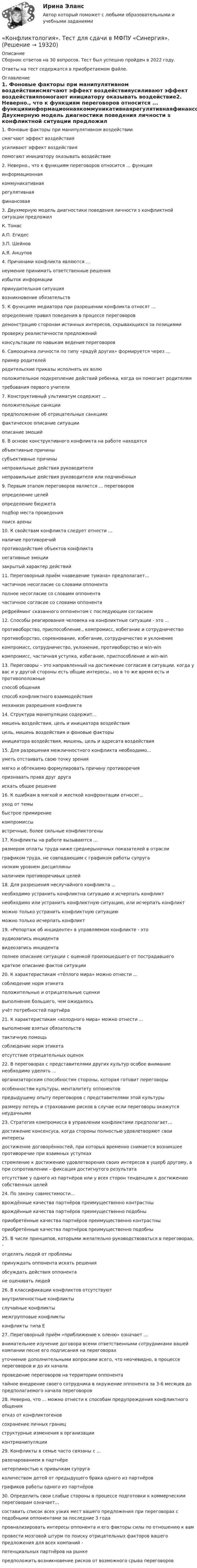      
          Описание
          Сборник ответов на 30 вопросов. Тест был успешно пройден в 2022 году. Ответы на тест содержатся в приобретаемом файле.  
          Оглавление
          1. Фоновые факторы при манипулятивном воздействиисмягчают эффект воздействияусиливают эффект воздействияпомогают инициатору оказывать воздействие2. Неверно., что к функциям переговоров относится ... функцияинформационнаякоммуникативнаярегулятивнаяфинансовая3. Двухмерную модель диагностики поведения личности s конфликтной ситуации предложил К. ТомасА.П. ЕгидесЗ.П. ШейновА.Я. Анцупов4. Причинами конфликта являются ...неумение принимать ответственные решенияизбыток информациипринудительная ситуациявозникновение обязательств 5. К функциям медиатора при разрешении конфликта относят ...определение правил поведения в процессе переговоров демонстрацию сторонам истинных интересов, скрывающихся за позициями проверку реалистичности предложений консультации по навыкам ведения переговоров6. Самооценка личности по типу «радуй других» формируется через ...пример родителейродительские приказы исполнять их волюположительное подкрепление действий ребенка, когда он помогает родителям требования первого учителя7. Конструктивный ультиматум содержит ...положительные санкции предположение об отрицательных санкциях фактическое описание ситуации описание эмоций8. В основе конструктивного конфликта на работе находятсяобъективные причинысубъективные причинынеправильные действия руководителянеправильные действия руководителя или подчинённых9. Первым этапом переговоров является ... переговоровопределение целейопределение бюджетаподбор места проведенияпоиск арены10. К свойствам конфликта следует отнести ...наличие противоречийпротиводействие объектов конфликтанегативные эмоциизакрытый характер действий11. Переговорный приём «наведение тумана» предполагает...частичное несогласие со словами оппонентаполное несогласие со словами оппонентачастичное согласие со словами оппонентарефрейминг сказанного оппонентом с последующим согласием12. Способы реагирования человека на конфликтные ситуации - это ...противоборство, приспособление., компромисс, избегание и сотрудничествопротивоборство, соревнование, избегание, сотрудничество и уклонениекомпромисс, сотрудничество, уклонение, противоборство и win-winкомпромисс, частичная уступка, избегание, приспособление и win-win13. Переговоры – это направленный на достижение согласия в ситуации, когда у вас и у другой стороны есть общие интересы., но в то же время есть и противоположныеспособ общенияспособ конфликтного взаимодействиямеханизм разрешения конфликта14. Структура манипуляции содержит...мишень воздействия, цель и инициатора воздействияцель, мишень воздействия и фоновые факторыинициатора воздействия, мишень, цель и адресата воздействия15. Для разрешения межличностного конфликта необходимо...уметь отстаивать свою точку зрениямягко и обтекаемо формулировать причину противоречияпризнавать права друг другаискать общее решение16. К ошибкам в мягкой и жесткой конфронтации относят...уход от темыбыстрое примирениекомпромиссывстречные, более сильные конфликтогены17. Конфликты на работе вызываются ...размером оплаты труда ниже среднерыночных показателей в отраслиграфиком труда, не совпадающим с графиком работы супруганизким уровнем дисциплиныналичием противоречивых целей18. Для разрешения неслучайного конфликта ...необходимо устранить конфликтна ситуацию и исчерпать конфликтнеобходимо или устранить конфликтную ситуацию, или исчерпать конфликтможно только устранить конфликтную ситуациюможно только исчерпать конфликт19. «Репортаж об инциденте» в управляемом конфликте - это аудиозапись инцидентавидеозапись инцидентаполнее описание ситуации с оценкой произошедшего от пострадавшегократкое описание фактов ситуации20. К характеристикам «тёплого мира» можно отнести ...соблюдение норм этикетаположительные и отрицательные сценкивыполнение большего, чем ожидалосьучёт потребностей партнёра21. К характеристикам «холодного мира» можно отнести ...выполнение взятых обязательствтактичную помощьсоблюдение норм этикетаотсутствие отрицательных оценок22. В переговорах с представителями других культур особое внимание необходимо уделять ...организаторским способностям стороны, которая готовит переговорыособенностям культуры, менталитету оппонентовпредыдущему опыту переговоров с представителями этой культурыразмеру потерь и страхованию рисков в случае если переговоры окажутся неудачными23. Стратегия компромисса в управлении конфликтами предполагает...достижение консенсуса, когда стороны полностью удовлетворяют свои интересыдостижение договорённостей, при которых временно снимается возникшее противоречие при взаимных уступкахстремление к достижению удовлетворения своих интересов в ущерб другому, а при сопротивлении – фиксация достигнутого результатаотсутствие у одного из партнёров или у всех сторон тенденции к достижению собственных целей24. По закону совместимости...врождённые качества партнёров преимущественно контрастныврождённые качества партнёров преимущественно подобныприобретённые качества партнёров преимущественно контрастныприобретённые качества партнёров преимущественно подобны25. В числе принципов, которыми желательно руководствоваться в переговорах, -отделять людей от проблемыпринуждать оппонента искать решенияобсуждать действия оппонентане оценивать людей26. В классификации конфликтов отсутствуютвнутриличностные конфликтыслучайные конфликтымежгрупповые конфликтыконфликты типа Е27. Переговорный приём «приближение к оленю» означает ... внимательнее изучение договора всеми ответственными сотрудниками вашей компании песне его подписания на переговорахуточнение дополнительными вопросами всего, что неочевидно, в процессе переговоров и до их началапроведение переговоров на территории оппонентатайное внедрение своего сотрудника в окружение оппонента за 3-6 месяцев до предполагаемого начала переговоров28. Неверно, что ... можно отнести к способам предупреждения конфликтного общенияотказ от конфликтогеновсохранение личных границструктурные изменения в организацииконтрманипуляции29. Конфликты в семье часто связаны с ...разочарованием в партнёренетерпимостью к привычкам супругаколичеством детей от предыдущего брака одного из партнёровграфиков работы одного из партнёров30. Определить свои слабые стороны в процессе подготовки к коммерческим переговорам означает...составить список всех узких мест вашего предложения при переговорах с подобными оппонентами за последние 3 годапроанализировать интересы оппонента и его факторы силы по отношению к вампровести мозговой штурм по поиску отрицательных факторов вашего предложения для всех компаний - потенциальных партнёров на рынкепредположить возникновение рисков от возможного срыва переговоров   
            
            
            «Конфликтология». Тест для сдачи в МФПУ «Синергия». «Конфликтология». Тест для сдачи в МФПУ «Синергия». КОНФЛИКТОЛОГИЯ ТЕСТ СИНЕРГИЯ.(СБОРНИК ОТВЕТЫ 2022)Конфликтология (тест с ответами ММА/ИДО)Конфликтология (тест с ответами «Синергия»).Конфликтология - тест с ответами- Синергия - 2022Конфликтология (тест с ответами Синергия/МОИ/МТИ/МосАП)Конфликтология. Решение задач. Подробное описание.🔥 Конфликтология (Росдистант, декабрь 2022) Промежуточные тесты 1,2,3 и Итоговый тест (125 вопросов с правильными ответами)Конфликтология / Росдистант / Решение заданий 1-4Конфликтология. СинергияКОНФЛИКТОЛОГИЯ//СИНЕРГИЯ//МОИ/МОСАП/МТИКонфликтология. Синергия . Ответы на тесты. 50 вопросов💯 Конфликтология [Тема 1-6] (ответы на тесты Синергия / МОИ / МТИ / МосАП, ноябрь 2023)