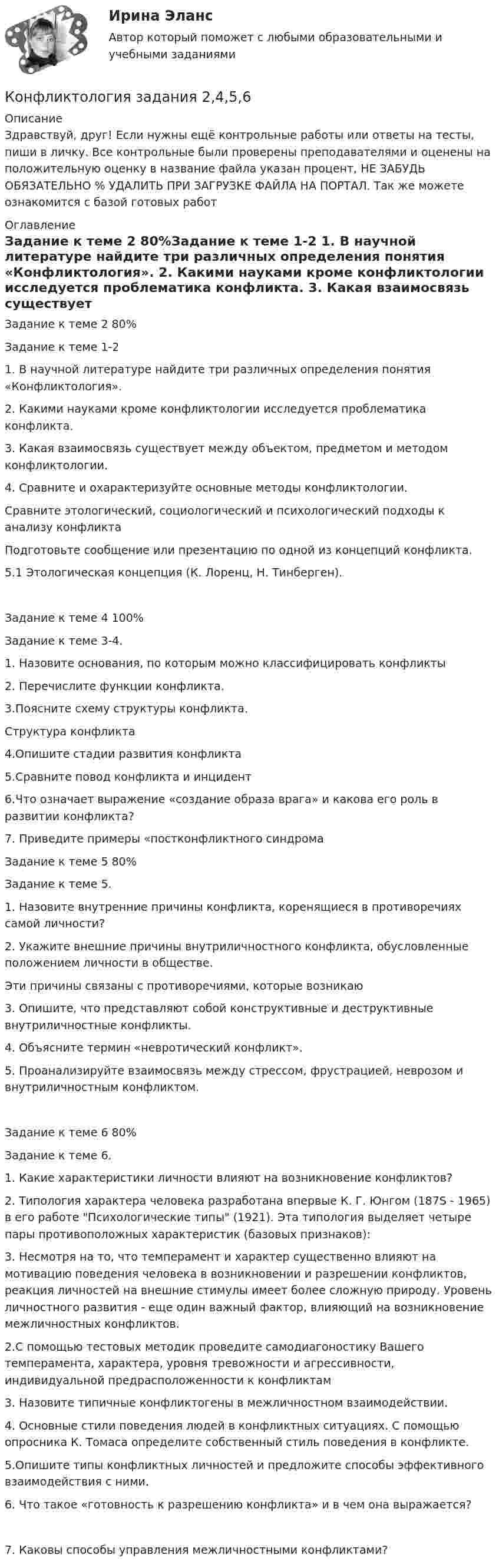      
          Описание
          Здравствуй, друг! Если нужны ещё контрольные работы или ответы на тесты, пиши в личку. Все контрольные были проверены преподавателями и оценены на положительную оценку в название файла указан процент, НЕ ЗАБУДЬ ОБЯЗАТЕЛЬНО % УДАЛИТЬ ПРИ ЗАГРУЗКЕ ФАЙЛА НА ПОРТАЛ. Так же можете ознакомится с базой готовых работ  
          Оглавление
          Задание  к теме 2 80%Задание к теме 1-2 
1. В научной литературе найдите три различных определения понятия «Конфликтология».

2. Какими науками кроме конфликтологии исследуется проблематика конфликта. 3. Какая взаимосвязь существует между объектом, предметом и методом конфликтологии.4. Сравните и охарактеризуйте основные методы конфликтологии.Сравните этологический, социологический и психологический подходы к анализу конфликтаПодготовьте сообщение или презентацию по одной из концепций конфликта.

5.1 Этологическая концепция (К. Лоренц, Н. Тинберген).
Задание  к теме 4 100%Задание к теме 3-4. 
1. Назовите основания, по которым можно классифицировать конфликты
2. Перечислите функции конфликта.3.Поясните схему структуры конфликта.
Структура конфликта
4.Опишите стадии развития конфликта
5.Сравните повод конфликта и инцидент


6.Что означает выражение «создание образа врага» и какова его роль в развитии конфликта?

7. Приведите примеры «постконфликтного синдромаЗадание  к теме 5 80%Задание к теме 5. 

1. Назовите внутренние причины конфликта, коренящиеся в противоречиях самой личности?
2. Укажите внешние причины внутриличностного конфликта, обусловленные положением личности в обществе.
Эти причины связаны с противоречиями, которые возникаю3. Опишите, что представляют собой конструктивные и деструктивные внутриличностные конфликты.
4. Объясните термин «невротический конфликт».



5. Проанализируйте взаимосвязь между стрессом, фрустрацией, неврозом и внутриличностным конфликтом.

Задание  к теме 6 80%Задание к теме 6. 
1.	Какие характеристики личности влияют на возникновение конфликтов? 
2. Типология  характера человека разработана впервые К. Г. Юнгом (187S - 1965) в его работе Психологические типы (1921). Эта типология выделяет четыре пары противоположных характеристик (базовых признаков):3. Несмотря на то, что темперамент и характер существенно влияют на мотивацию поведения человека в возникновении и разрешении конфликтов, реакция личностей на внешние стимулы имеет более сложную природу. Уровень личностного развития - еще один важный фактор, влияющий на возникновение межличностных конфликтов.

2.С помощью тестовых методик проведите самодиагоностику Вашего темперамента, характера, уровня тревожности и агрессивности, индивидуальной предрасположенности к конфликтам

3. Назовите типичные конфликтогены в межличностном взаимодействии.


4. Основные стили поведения людей в конфликтных ситуациях. С помощью опросника К. Томаса определите собственный стиль поведения в конфликте.

5.Опишите типы конфликтных личностей и предложите способы эффективного взаимодействия с ними.
6. Что такое «готовность к разрешению конфликта» и в чем она выражается? 
7. Каковы способы управления межличностными конфликтами?

 
            
            
            💯 Конфликтология. (все ответы на тест Синергия / МТИ / МосАП, февраль 2023)Конфликтология задания 2,4,5,6Конфликтология изучает в первую очередь ...Конфликтология и медиацияКонфликтология//ИМЭС//рез-т попытки Конфликтология как самостоятельная дисциплина сложилась …Конфликтология ММУ 2023г.Конфликтология. 2021Конфликтология (2023.г) тест с ответами Синергия/МОИ/ МТИ /МОСАПКонфликтология 2 70 из 100 (ответы на тест Синергия / МТИ / МОИ / МосАП)✅ Конфликтология 43 вопроса СИНЕРГИЯ МТИ 2022Конфликтология все задания 💯 Конфликтология. (все ответы на тест Синергия / МТИ / МосАП, август 2022)⭐ Конфликтология.(все ответы на тест Синергия / МТИ / МосАП, июнь 2022)