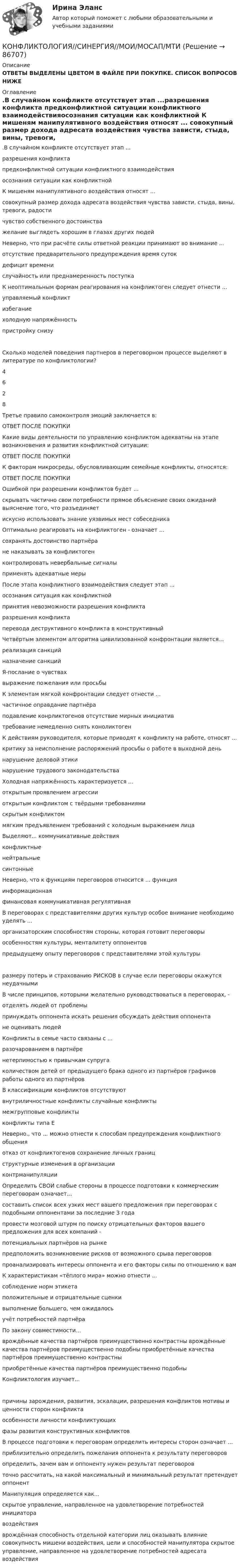      
            Описание
            ОТВЕТЫ ВЫДЕЛЕНЫ ЦВЕТОМ В ФАЙЛЕ ПРИ ПОКУПКЕ. СПИСОК ВОПРОСОВ НИЖЕ 
            Оглавление
            .В случайном конфликте отсутствует этап ...разрешения конфликта предконфликтной ситуации конфликтного взаимодействияосознания ситуации как конфликтной К мишеням манипулятивного воздействия относят ... совокупный размер дохода адресата воздействия чувства зависти, стыда, вины, тревоги, радости чувство собственного достоинства желание выглядеть хорошим в глазах других людей Неверно, что при расчёте силы ответной реакции принимают во внимание ... отсутствие предварительного предупреждения время сутокдефицит временислучайность или преднамеренность поступка К неоптимальным формам реагирования на конфликтоген следует отнести ...управляемый конфликт избегание холодную напряжённость пристройку снизуСколько моделей поведения партнеров в переговорном процессе выделяют в литературе по конфликтологии?  4628  Третье правило самоконтроля эмоций заключается в:ОТВЕТ ПОСЛЕ ПОКУПКИ Какие виды деятельности по управлению конфликтом адекватны на этапе возникновения и развития конфликтной ситуации:ОТВЕТ ПОСЛЕ ПОКУПКИ К факторам микросреды, обусловливающим семейные конфликты, относятся:ОТВЕТ ПОСЛЕ ПОКУПКИ  Ошибкой при разрешении конфликтов будет ... скрывать частично свои потребности прямое объяснение своих ожиданий выяснение того, что разъединяет искусно использовать знание уязвимых мест собеседника Оптимально реагировать на конфликтоген - означает ...сохранять достоинство партнёра не наказывать за конфликтоген контролировать невербальные сигналы применять адекватные меры После этапа конфликтного взаимодействия следует этап ...осознания ситуация как конфликтнойпринятия невозможности разрешения конфликта разрешения конфликта перевода деструктивного конфликта в конструктивный  Четвёртым элементом алгоритма цивилизованной конфронтации является...реализация санкций назначение санкцийЯ-послание о чувствахвыражение пожелания или просьбы К элементам мягкой конфронтации следует отнести ... частичное оправдание партнёра подавление конрликтогенов отсутствие мирных инициативтребование немедленно снять коноликтоген К действиям руководителя, которые приводят к конфликту на работе, относят ...критику за неисполнение распоряжений просьбы о работе в выходной день нарушение деловой этики нарушение трудового законодательства Холодная напряжённость характеризуется ...открытым проявлением агрессииоткрытым конфликтом с твёрдыми требованиями скрытым конфликтоммягким предъявлением требований с холодным выражением лица Выделяют... коммуникативные действия конфликтные нейтральные синтонные  Неверно, что к функциям переговоров относится ... функцияинформационная финансовая коммуникативная регулятивная В переговорах с представителями других культур особое внимание необходимо уделять ...организаторским способностям стороны, которая готовит переговоры особенностям культуры, менталитету оппонентовпредыдущему опыту переговоров с представителями этой культуры размеру потерь и страхованию РИСКОВ в случае если переговоры окажутся неудачными В числе принципов, которыми желательно руководствоваться в переговорах, - отделять людей от проблемыпринуждать оппонента искать решения обсуждать действия оппонента не оценивать людей Конфликты в семье часто связаны с ... разочарованием в партнёре нетерпимостью к привычкам супругаколичеством детей от предыдущего брака одного из партнёров графиков работы одного из партнёров В классификации конфликтов отсутствуютвнутриличностные конфликты случайные конфликтымежгрупповые конфликты конфликты типа Е Неверно., что ... можно отнести к способам предупреждения конфликтного общенияотказ от конфликтогенов сохранение личных границструктурные изменения в организации контрманипуляции Определить СВОИ слабые стороны в процессе подготовки к коммерческим переговорам означает...составить список всех узких мест вашего предложения при переговорах с подобными оппонентами за последние 3 годапровести мозговой штурм по поиску отрицательных факторов вашего предложения для всех компаний -потенциальных партнёров на рынкепредположить возникновение рисков от возможного срыва переговоров проанализировать интересы оппонента и его факторы силы по отношению к вам К характеристикам «тёплого мира» можно отнести ... соблюдение норм этикетаположительные и отрицательные сценки выполнение большего, чем ожидалось учёт потребностей партнёра По закону совместимости... врождённые качества партнёров преимущественно контрастны врождённые качества партнёров преимущественно подобны приобретённые качества партнёров преимущественно контрастны приобретённые качества партнёров преимущественно подобны Конфликтология изучает...  причины зарождения, развития, эскалации, разрешения конфликтов мотивы и ценности сторон конфликтаособенности личности конфликтующихфазы развития конструктивных конфликтов В процессе подготовки к переговорам определить интересы сторон означает ...приблизительно определить пожелания оппонента к результату переговоров определить, зачем вам и оппоненту нужен результат переговоровточно рассчитать, на какой максимальный и минимальный результат претендует оппонент Манипуляция определяется как... скрытое управление, направленное на удовлетворение потребностей инициатора воздействияврождённая способность отдельной категории лиц оказывать влияние совокупность мишени воздействия, цели и способностей манипулятора скрытое управление, направленное на удовлетворение потребностей адресата воздействия    
            
            
            Конфликтология. СинергияКОНФЛИКТОЛОГИЯ//СИНЕРГИЯ//МОИ/МОСАП/МТИКонфликтология. Синергия . Ответы на тесты. 50 вопросов💯 Конфликтология [Тема 1-6] (ответы на тесты Синергия / МОИ / МТИ / МосАП, ноябрь 2023)Конфликтология (Темы 1-6) тест с ответами Синергия/МОИ/ МТИ /МОСАП«Конфликтология». Тест для сдачи в МФПУ «Синергия». «Конфликтология». Тест для сдачи в МФПУ «Синергия». Конфликтология Практическая работа №1 РОСДИСТАНТКонфликтология Практическая работа №2 РОСДИСТАНТКонфликтология Практическая работа №3 РОСДИСТАНТКонфликтология Практическая работа №3 РОСДИСТАНТКонфликтология Практическая работа №4 РОСДИСТАНТКонфликтология. Решение задач. Подробное описание.🔥 Конфликтология (Росдистант, декабрь 2022) Промежуточные тесты 1,2,3 и Итоговый тест (125 вопросов с правильными ответами)