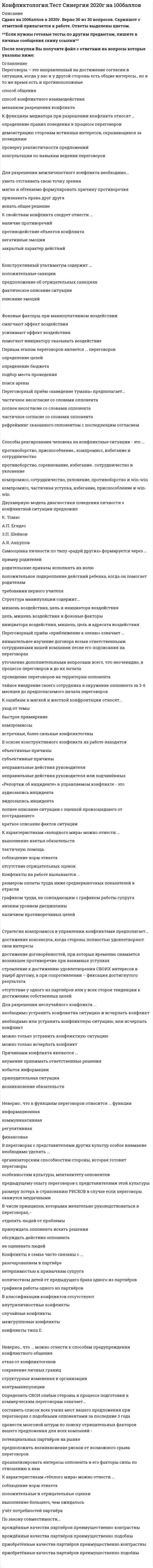     
          Описание
          КОНФЛИКТОЛОГИЯ ТЕСТ СИНЕРГИЯ. СБОРНИК ОТВЕТЫ (50 вопросов)Результат 90 / 100 (оценка Отлично)После покупки Вы получите файл с ответами на вопросы которые указаны ниже: 
          Оглавление
          Переговоры – это направленный на достижение согласия в ситуации, когда у вас и у другой стороны есть общие интересы., но в то же время есть и противоположныеспособ общенияспособ конфликтного взаимодействиямеханизм разрешения конфликта Структура манипуляции содержит...мишень воздействия, цель и инициатора воздействияцель, мишень воздействия и фоновые факторыинициатора воздействия, мишень, цель и адресата воздействия Конструктивный ультиматум содержит ...положительные санкции предположение об отрицательных санкциях фактическое описание ситуации описание эмоций К функциям медиатора при разрешении конфликта относят ...определение правил поведения в процессе переговоров демонстрацию сторонам истинных интересов, скрывающихся за позициями проверку реалистичности предложений консультации по навыкам ведения переговоров Для разрешения межличностного конфликта необходимо...уметь отстаивать свою точку зрениямягко и обтекаемо формулировать причину противоречияпризнавать права друг другаискать общее решение К свойствам конфликта следует отнести ...наличие противоречийпротиводействие объектов конфликтанегативные эмоциизакрытый характер действий Фоновые факторы при манипулятивном воздействиисмягчают эффект воздействияусиливают эффект воздействияпомогают инициатору оказывать воздействие Первым этапом переговоров является ... переговоровопределение целейопределение бюджетаподбор места проведенияпоиск арены Переговорный приём «наведение тумана» предполагает...частичное несогласие со словами оппонентаполное несогласие со словами оппонентачастичное согласие со словами оппонентарефрейминг сказанного оппонентом с последующим согласием Способы реагирования человека на конфликтные ситуации - это ... противоборство, приспособление., компромисс, избегание и сотрудничествопротивоборство, соревнование, избегание.. сотрудничество и уклонениекомпромисс, сотрудничество, уклонение, противоборство и win-winкомпромисс, частичная уступка, избегание, приспособление и win-win Двухмерную модель диагностики поведения личности s конфликтной ситуации предложил К. ТомасА.П. ЕгидесЗ.П. ШейновА.Я. Анцупов Самооценка личности по типу «радуй других» формируется через ...пример родителейродительские приказы исполнять их волюположительное подкрепление действий ребенка, когда он помогает родителям требования первого учителя К ошибкам в мягкой и жесткой конфронтации относят...уход от темыбыстрое примирениекомпромиссывстречные, более сильные конфликтогены В основе конструктивного конфликта на работе находятсяобъективные причинысубъективные причинынеправильные действия руководителянеправильные действия руководителя или подчинённых «Репортаж об инциденте» в управляемом конфликте - это аудиозапись инцидентавидеозапись инцидентаполнее описание ситуации с оценкой произошедшего от пострадавшегократкое описание фактов ситуации К характеристикам «холодного мира» можно отнести ...выполнение взятых обязательствтактичную помощьсоблюдение норм этикетаотсутствие отрицательных оценок Конфликты на работе вызываются ...размером оплаты труда ниже среднерыночных показателей в отраслиграфиком труда, не совпадающим с графиком работы супруганизким уровнем дисциплиныналичием противоречивых целей Стратегия компромисса в управлении конфликтами предполагает...достижение консенсуса, когда стороны полностью удовлетворяют свои интересыдостижение договорённостей, при которых временно снимается возникшее противоречие при взаимных уступкахстремление к достижению удовлетворения своих интересов в ущерб другому, а при сопротивлении – фиксация достигнутого результатаотсутствие у одного из партнёров или у всех сторон тенденции к достижению собственных целей Для разрешения неслучайного конфликта ...необходимо устранить конфликтна ситуацию и исчерпать конфликтнеобходимо или устранить конфликтную ситуацию, или исчерпать конфликтможно только устранить конфликтную ситуациюможно только исчерпать конфликт Причинами конфликта являются ...неумение принимать ответственные решенияизбыток информациипринудительная ситуациявозникновение обязательств Демонстрировать превосходство можно определёнными способами - например,...просить помощьтребовать выполнения обязательствдавать оценки поведению собеседникапросить замолчать К элементам жёсткой конфронтации следует отнести ...конфликтогеныугрозыпросьбу снять конфликтогенсинтоны Случайный конфликт возникает по ...закону сохранения синтоновзакону эскалации конфликтогеновправилу силызакону расширения инцидентов Конфликт типа Б отличается от конфликта типа В ...наличием предконфликтной ситуацииналичием причиныстадией развития конфликтной ситуацииколичеством конфликтных ситуаций Переговорный приём «приближение к оленю» означает ... внимательнее изучение договора всеми ответственными сотрудниками вашей компании песне его подписания на переговорахуточнение дополнительными вопросами всего, что неочевидно, в процессе переговоров и до их началапроведение переговоров на территории оппонентатайное внедрение своего сотрудника в окружение оппонента за 3-6 месяцев до предполагаемого начала переговоров Ошибкой при разрешении конфликтов будет ...скрывать частично свои потребностипрямое объяснение своих ожиданийвыяснение того, что разъединяетискусно использовать знание уязвимых мест собеседника Оптимально реагировать на конфликтоген - означает ...сохранять достоинство партнёране наказывать за конфликтогенконтролировать невербальные сигналыприменять адекватные меры После этапа конфликтного взаимодействия следует этап ...осознания ситуация как конфликтнойпринятия невозможности разрешения конфликтаразрешения конфликтаперевода деструктивного конфликта в конструктивный Конфликтоген «стремление к превосходству» может проявляться в ...снисходительном отношениисоветахраскрытии лишней информацииконструктивной критике Четвёртым элементом алгоритма цивилизованной конфронтации является...реализация санкцийназначение санкцийЯ-послание о чувствахвыражение пожелания или просьбы К элементам мягкой конфронтации следует отнести ...частичное оправдание партнёраподавление конрликтогеновотсутствие мирных инициативтребование немедленно снять коноликтоген К действиям руководителя, которые приводят к конфликту на работе, относят ...критику за неисполнение распоряженийпросьбы о работе в выходной деньнарушение деловой этикинарушение трудового законодательства Холодная напряжённость характеризуется ...открытым проявлением агрессииоткрытым конфликтом с твёрдыми требованиямискрытым конфликтоммягким предъявлением требований с холодным выражением лица Выделяют... коммуникативные действия конфликтныенейтральныесинтонныекомпромиссные Неверно, что к функциям переговоров относится ... функцияинформационнаяфинансоваякоммуникативнаярегулятивная В переговорах с представителями других культур особое внимание необходимо уделять ...организаторским способностям стороны, которая готовит переговорыособенностям культуры, менталитету оппонентовпредыдущему опыту переговоров с представителями этой культурыразмеру потерь и страхованию рисков в случае если переговоры окажутся неудачными В числе принципов, которыми желательно руководствоваться в переговорах, -отделять людей от проблемыпринуждать оппонента искать решенияобсуждать действия оппонентане оценивать людей Конфликты в семье часто связаны с ...разочарованием в партнёренетерпимостью к привычкам супругаколичеством детей от предыдущего брака одного из партнёровграфиков работы одного из партнёров В классификации конфликтов отсутствуютвнутриличностные конфликтыслучайные конфликтымежгрупповые конфликтыконфликты типа Е Неверно., что ... можно отнести к способам предупреждения конфликтного общенияотказ от конфликтогеновсохранение личных границструктурные изменения в организацииконтрманипуляции Определить свои слабые стороны в процессе подготовки к коммерческим переговорам означает...составить список всех узких мест вашего предложения при переговорах с подобными оппонентами за последние 3 годапровести мозговой штурм по поиску отрицательных факторов вашего предложения для всех компаний - потенциальных партнёров на рынкепредположить возникновение рисков от возможного срыва переговоровпроанализировать интересы оппонента и его факторы силы по отношению к вам К характеристикам «тёплого мира» можно отнести ...соблюдение норм этикетаположительные и отрицательные сценкивыполнение большего, чем ожидалосьучёт потребностей партнёра По закону совместимости...врождённые качества партнёров преимущественно контрастныврождённые качества партнёров преимущественно подобныприобретённые качества партнёров преимущественно контрастныприобретённые качества партнёров преимущественно подобны Конфликтология изучает...причины зарождения, развития, эскалации, разрешения конфликтовмотивы и ценности сторон конфликтаособенности личности конфликтующихфазы развития конструктивных конфликтов В процессе подготовки к переговорам определить интересы сторон означает ...приблизительно определить пожелания оппонента к результату переговоровопределить, зачем вам и оппоненту нужен результат переговоровточно рассчитать, на какой максимальный и минимальный результат претендует оппонент Манипуляция определяется как...скрытое управление, направленное на удовлетворение потребностей инициатора воздействияврождённая способность отдельной категории лиц оказывать влияниесовокупность мишени воздействия, цели и способностей манипулятораскрытое управление, направленное на удовлетворение потребностей адресата воздействия В случайном конфликте отсутствует этап ...разрешения конфликтапредконфликтной ситуацииконфликтного взаимодействияосознания ситуации как конфликтной К мишеням манипулятивного воздействия относят ...совокупный размер дохода адресата воздействиячувства зависти, стыда, вины, тревоги, радостичувство собственного достоинстважелание выглядеть хорошим в глазах других людей Неверно, что при расчёте силы ответной реакции принимают во внимание ...отсутствие предварительного предупреждения время сутокдефицит временислучайность или преднамеренность поступка К неоптимальным формам реагирования на конфликтоген следует отнести ...управляемый конфликтизбеганиехолодную напряжённостьпристройку снизу 
          Список литературы
          КОНФЛИКТОЛОГИЯ ТЕСТ СИНЕРГИЯ.(СБОРНИК ОТВЕТОВ 2021)
            
            
            КОНФЛИКТОЛОГИЯ ТЕСТ СИНЕРГИЯ.(СБОРНИК ОТВЕТЫ 2021)Конфликтология (тест с ответами Синергия)Конфликтология тест с ответами СинергияКонфликты в семье часто связаны с …Концентрации ионов (моль/л) в водном растворе 0,01 М хлорида хрома (III) ... Концентрации ионов (моль/л) в водном растворе 0,02 М гидроксида лития ...Концентрации ионов (моль/л) в водном растворе 0,05 М фосфата натрия ...Конфликтология ответы 2021г📝Тесты СИНЕРГИЯКонфликтология ответы на тест (МОИ/СИНЕРГИЯ)Конфликтология (Ответы на тест Синергия, МОИ) 2021. Оценка 80 Конфликтология ответы Синергия (Тест Сборник 2020) Конфликтология Ответы (тесты Синергия)конфликтология синергияКонфликтология Синергия 2021 / Результат 100%