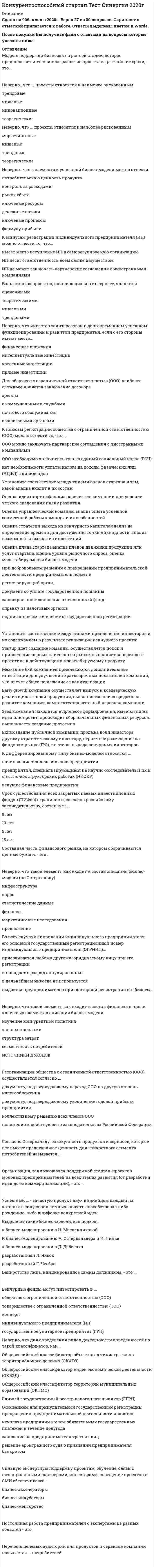    
          Описание
          50 вопросов с ответами к тестуСдано на 77 баллов из 100 Хорошо﻿Год сдачи - 2018-2020.После покупки Вы получите файл с ответами на вопросы которые указаны ниже:﻿***(Если нужна помощь с другими предметами или сдачей тестов онлайн, пишите в личные сообщения)  
          Оглавление
          1. Постоянная работа предпринимателей с экспертами из разных областей - это ... 2. При добровольном решении о прекращении предпринимательской деятельности предприниматель подает в регистрирующий орган ... документ об уплате государственной пошлинысправку из налоговых органовзавизированное заявление в пенсионный фондподписанное им заявление о государственной регистрации3. Большинство проектов, появляющихся в интернете, являются ... оценочнымитрендовымитеоретическиминишевыми4. Неверно, что такой элемент, как …, входит в состав описания бизнес-модели (по Остервальду) статистические данныеспроспредложениемаркетинговые исследованияфинансыинфраструктура5. К плюсам регистрации индивидуального предпринимателя (ИП) можно отнести то, что … нет необходимости уплаты налога на доходы физических лиц (НДФЛ) с дивидендовИП можно заключать партнерские соглашения с иностранными компаниямиденежные средства переводятся на личный счет ИПнеобходимо уплачивать только единый социальный налог (ЕСН)имеет место вступление ИП в саморегулируемую организацию6. При добровольном решении о прекращении предпринимательской деятельности предприниматель подает в регистрирующий орган ... документ об уплате государственной пошлинысправку из налоговых органовзавизированное заявление в пенсионный фондподписанное им заявление о государственной регистрации7. Установите соответствие между соответствующими органами, с которыми взаимодействует индивидуальный предприниматель (ИП) или общество с ограниченной ответственностью (ООО) после их регистрации, и выдачей этими органами определенных документов: A. Пенсионный фонд (ПФ)B. Федеральный фонд обязательного медицинского страхования (ФОМС)C. Фонд социального страхования (ФСС)D. Территориальная налоговая инспекцияE. получение уведомления о возможности применения упрощенной системы налогообложения (УСН), а также получение копии устава, если она не получена при регистрацииF. выдача страхового полиса постоянным работникамG. направление письма почтой на юридический адрес о фонде, процентная ставка которого составляет 0,2 %H. получение уведомления с номером страхователя и реквизитами8. Основанием для признания индивидуального предпринимателя (ИП) банкротом является ... письменное заявление предпринимателяколлективное заявление лиц, пострадавших от деятельности предпринимателяего неспособность удовлетворить требования кредиторов по денежным обязательствамего неспособность исполнить обязанности по уплате обязательных платежей9. Путем выкупа дополнительных эмиссий всех акций или выкупа облигаций фонды прямых инвестиций могут финансировать ... федеральные государственные унитарные предприятия (ФГУП)общества с ограниченной ответственностью (000)закрытые акционерные общества (ЗАО)холдингиоткрытые акционерные общества (ОАО)10. Неверно, что такой элемент, как ..., входит в состав потребителей в числе ключевых элементов описания бизнес-модели взаимоотношения с посредникамиканалывзаимоотношения с потребителямисегменты потребителей11. Сильную экспертную поддержку проектам, обучение, связи с потенциальными партнерами, инвесторами, освещение проектов в СМИ обеспечивают ... бизнес-менторствобизнес-акселераторыбизнес-инкубаторы12. Срок существования всех закрытых паевых инвестиционных фондов (ПИФов) ограничен и, согласно российскому законодательству, составляет ... 5 лет15 лет8 лет10 лет13. Письменный документ, суммирующий деловые возможности и перспективы и разъясняющий, как эти возможности могут быть реализованы имеющейся командой, - это ... 14. Неверно, что инвестор заинтересован в долговременном успешном функционировании и развитии предприятия, если с его стороны имеют место ... интеллектуальные инвестициифинансовые вложениякосвенные инвестициипрямые инвестиции15. Модель поддержки бизнесов на ранней стадии, которая предполагает интенсивное развитие проекта в кратчайшие сроки, - это.. 16. К дифференцированному типу бизнес-моделей относятся ... предприятия, специализирующиеся на научно-исследовательских и опытно-конструкторских работах (НИОКР)ведущие финансовые предприятияначинающие технологические предприятия17. Неверно, что ... проекты относятся к наименее рискованным инновационныенишевыетеоретическиетрендовые18. Неверно, что … проекты относятся к наиболее рискованным маркетинговыетрендовыенишевыетеоретические19. Налоговый орган обязан снять с учета индивидуального предпринимателя, прекратившего свою юридическую деятельность, на основании ... сведений, содержащихся в государственном реестреписьменного заявления налогоплательщикалично предоставленной налогоплательщиком выписки из Госреестра20. Венчурные фонды могут инвестировать в ... индивидуального предпринимателя (ИП)концернтоварищество с ограниченной ответственностью (ТОО)государственное унитарное предприятие (ГУП)общество с ограниченной ответственностью (000)21. Составная часть финансового рынка, на котором оборачиваются ценные бумаги, - это ... 22. Для общества с ограниченной ответственностью (000) наиболее сложным является заключение договора ... почтового обслуживанияс коммунальными службамис налоговыми органамиаренды23. Организация, занимающаяся поддержкой стартап-проектов молодых предпринимателей на всех этапах развития (от разработки идеи до ее коммерциализации), - это ... 24. Крупные вложения денег в производство или активы компании, для установления инвестором эффективного контроля за управлением предприятия называются … инвестициями.25. Успешный … - зачастую продукт двух индивидов, каждый из которых в силу своих личных качеств, способствовал либо рождению, либо шлифовке конкретной идеи.26. Комплексный план управления, который укрепляет положение компании на рынке и обеспечивает координацию усилий, привлечение и удовлетворение потребителей, успешную конкуренцию и достижение глобальных целей, – это … компании27. Реорганизация общества с ограниченной ответственностью (ООО) осуществляется согласно … документу, подтверждающему увеличение годовой прибыли предприятиядокументу, подтверждающему переход ООО на другую степень налогооблажения коллективному решению всех членов ОООположениям действующего законодательства Российской Федерации28. Неверно, что для определения видов деятельности определяются по такой классификатор, как …Общероссийский классификатор видов экономической деятельности (ОКВЭД)Общероссийский классификатор территорий муниципальных образований (ОКТМО)Общероссийский классификатор объектов административно-территориального деления (ОКАТО)Единый государственный реестр налогоплательщиков (ЕГРН)29. Основанием для принудительной государственной регистрации прекращения предпринимательской деятельности является … решение арбитражного суда о признании предпринимателя банкротомнеуплата предпринимателем обязательных государственных платежей в течение полугодазаявление на предпринимателя третьих лиц30. Неверно, что такой элемент, как …, входит в состав инфраструктуры в числе ключевых элементов описания бизнес-модели сегменты потребителейпартнерская сетьключевые активностиключевые ресурсы31. Установите соответствие между типами оценок стартапа и тем, какой анализ входит в их состав: A. Оценка плана стартапаB. Оценка идеи стартапаC. Оценка стратегии выхода из венчурного капиталаD. Оценка управленческой командыE. анализ на определение времени для достижения точки ликвидности, анализ возможности выхода из инвестицийF. анализ перспектив компании при условии четкого следования плану развитияG. анализ планов движения продукции или услуг стартапа, оценка уровня рыночного спроса, оценка масштабируемости бизнес-моделиH. анализ опыта успешной совместной работы команды и их особенностей32. Продление срока существования закрытого паевого инвестиционного фонда (ПИФа) … возможно в случае собрания пайщиковвозможно в случае собрания учредителей фондавозможно в случае вывода из фонда 15 % дохода в пользу пайщиковневозможно33. Неверно, что к элементам успешной бизнес-модели можно отнести … денежные потокиформулу прибылирынок сбытаключевые процессы потребительскую ценность продуктаключевые ресурсыконтроль за расходами34. Во всех случаях ликвидации индивидуального предпринимателя его основной государственный регистрационный номер индивидуального предпринимателя (ОГРНИП) … попадает в разряд аннулированныхвыдается предпринимателю при повторной регистрации его бизнесав дальнейшем никогда не используетсяприсваивается любому другому юридическому лицу при его регистрации35. Основанием для внесения в Единый государственный реестр индивидуальных предпринимателей (ЕГРИП) записи о государственной регистрации при прекращении физическим лицом деятельности в качестве индивидуального предпринимателя (ИП) является … *заявление физического лица о принятом им решении о прекращении деятельности в качестве ИП*сведения о смерти или признании судом умершим физического лица, зарегистрированного в качестве ИП*заявление физического лица о смене формы предпринимательства с ИП на организацию акционерного общества36. Учредители передадут имущество на баланс общества с ограниченной ответственностью (ООО) после государственной регистрации, если … вносится имуществом37. Банкротство лица, инициированное самим должником, – это …38. Признанная уполномоченным государственным органом неспособность должника удовлетворить в полном объеме требования кредиторов по денежным обязательствам и (или) исполнить обязанность по уплате обязательных государственных платежей – это …39. Перечень целевых аудиторий для продуктов и сервисов компании называется … потребителей40. Согласно Остервальду, совокупность продуктов и сервисов, которые все вместе представляют ценность для конкретного сегмента потребителей, называется …41. К недифференцированному типу бизнес-моделей относятся ... предприятия, специализирующиеся на научно-исследовательских и опытно-конструкторских работах (НИОКР)начинающие технологические предприятиясемейные рестораныведущие финансовые предприятия42. Установите соответствие между этапами привлечения инвесторов и их содержанием в результате реализации венчурного проекта: A. ExitB. SeedC. StartupD. Mezzanine ExitE. Early growthF. идет создание команды, осуществляется поиск и привлечение первых клиентов на рынке, выполняется переход от прототипа к действующему масштабируемому продуктуG. компанией привлекаются дополнительные инвестиции для улучшения краткосрочных показателей компании, что влечет общее повышение ее капитализацииH. компания осуществляет выпуск и коммерческую реализацию готовой продукции, выполняется поиск средств на развитие компании, комплектуется штатный персонал компанииI. компания находится в процессе формирования, имеется лишь идея или проект, происходит сбор начальных финансовых ресурсов, выполняется создание прототипаJ. создание публичной компании, продажа доли инвестора другому стратегическому инвестору, первичное размещение на фондовом рынке (IPO), т.е. точка выхода венчурных инвесторов43. К плюсам регистрации общества с ограниченной ответственностью (ООО) можно отнести то, что … ООО необходимо уплачивать только единый социальный налог (ЕСН)нет необходимости уплаты налога на доходы физических лиц (НДФЛ) с дивидендовООО можно заключать партнерские соглашения с иностранными компаниями44. Неверно, что такой элемент, как …, входит в состав финансов в числе ключевых элементов описания бизнес-модели изучение конкурентной политикисегментность потребителейканалы; каналамиисточники доходовструктура затрат45. К минусам регистрации индивидуального предпринимателя (ИП) можно отнести то, что … ИП не может заключать партнерские соглашения с иностранными компаниямиимеет место вступление ИП в саморегулируемую организациюИП несет ответственность всем своим имуществом46. Выделяют такие бизнес-модели, как подход … разработанный Г. Чесбро к бизнес-моделированию Д. Дебелакак бизнес-моделированию А. Остервальдера и И. Пиньек бизнес-моделированию Н. Масленниковойразработанный Л. Яккок47. К признакам акселерационных программ для стартапов можно отнести то, что … *проекты представлены небольшими командами, которые имеют начальный прототип или оформленную концепцию*проектам выделяются предпосевные инвестиции*проектам необходимо наличие интернет-канала для не менее 80 % рабочих мест*программы привлекают венчурные фонды*проектам предоставляются консультационные услуги по вопросам налогообложения*программа работает циклами, которые продолжаются ограниченный период времени (от 3 до 6 месяцев)48. К минусам регистрации общества с ограниченной ответственностью (ООО) можно отнести то, что … ООО несет ответственность всем своим имуществомсложнее и дороже регистрация предприятияштрафные санкции высокие49. Такое новое направление в бизнесе, как требование экономического развития между наукой и производством, – это … *коммуникационный бизнес*бизнес-овердрафт *инновационный бизнес *венчурный бизнес50. Согласно Остервальду, совокупность продуктов и сервисов, которые все вместе представляют ценность для конкретного сегмента потребителей, называется … 
            
            
            Конкурентоспособный стартап (тест с ответами Синергия)КонкуренцияКонкуренция. 2Конкуренция. Ответы на тест Синергия, МОИ 2021г.Конкуренция. СинергияКонкуренция Синергия 5 семестр 134 ответа на отличноКонкуренция (тест, ОмГУПС)Компьютерная сеть, связывающая отдельные компьютеры и локальные сети одного предприятия, называется …Конвенция Организации Объединенных Наций против коррупции была принята резолюцией 58/4 Генеральной Ассамблеи от 31 октября …Конечной целью конкурсного управления является … фирмы-банкротаКонкретное положение, которое фирмы занимают в конкурентной среде по отношению к конкурентам и другому окружению в процессе их профессиональной деятельности по управлению собственным бизнесом, – это …Конкретно-категорический тип объекта, который представляет собой систему общественных отношений, функционирующую и развивающуюся по объективным законам на основе способа производства материальных благ, – это …Конкретный объект возникает при: создании экземпляра класса и определения конкретных значений его характеристик определении конкретных значений его характеристик создании экземпляра класса его инициализацииКонкретный размер премии определяется фиксированным процентом, обычно … от суммы фактически обеспеченного экономического эффекта