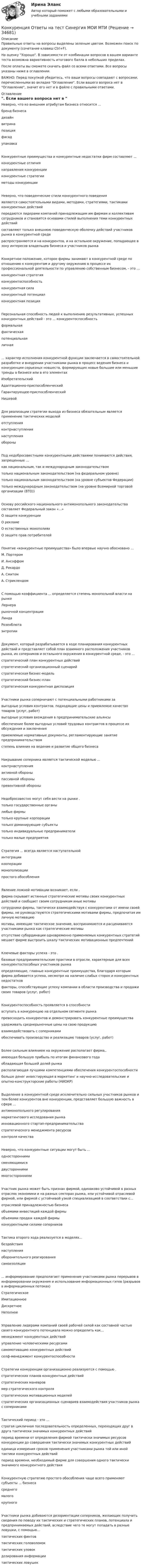     
          Описание
          Правильные ответы на вопросы выделены зеленым цветом. Возможен поиск по документу (сочетание клавиш Ctrl+F).На оценку Хорошо. В зависимости от комбинации вопросов в вашем варианте теста возможна вариативность итогового балла в небольших пределах.После оплаты вы сможете скачать файл со всеми ответами. Все вопросы указаны ниже в оглавлении.ВАЖНО: Перед покупкой убедитесь, что ваши вопросы совпадают с вопросами, перечисленными во вкладке Оглавление. Если вашего вопроса нет в Оглавление, значит его нет и в файле с правильными ответами. 
          Оглавление
          Неверно, что ко внешним атрибутам бизнеса относится ...бренд бизнесадизайнвитринапозицияфасадупаковкаКонкурентные преимущества и конкурентные недостатки фирм составляют ...конкурентные отличиянаправления конкуренцииконкурентные стратегии методы конкуренцииНеверно, что поведенческие стили конкурентного поведенияявляются самостоятельными видами, методами, стратегиями, тактиками конкурентных действийпередаются лидерами компаний принадлежащим им фирмам и коллективам сотрудников и становятся основами стилей выполнения теми конкурентных действийсоставляют только внешнюю поведенческую оболочку действий участников рынка в конкурентной средераспространяются и на конкурентов, и на остальное окружение, попадающее в зону интересов владельцев бизнеса и участников рынкаКонкретное положение, которое фирмы занимают в конкурентной среде по отношению к конкурентам и другому окружению в процессе их профессиональной деятельности по управлению собственным бизнесом, - это ...конкурентная стратегияконкурентоспособностьконкурентная силаконкурентный потенциалконкурентная позицияПерсональная способность людей к выполнению результативных, успешных конкурентных действий - это ... конкурентоспособностьформальнаяфактическаяпотенциальнаяличная... характер исполнения конкурентной функции заключается в самостоятельной разработке и внедрении участниками рынка в процесс ведения бизнеса и конкуренции серьезных новшеств, формирующих новые большие или меньшие тренды в бизнесе или в его элементахИзобретательскийАдаптационно-приспособленческийГарантирующее-приспособленческийНишевойДля реализации стратегии выхода из бизнеса обязательным является применение тактических моделей отступленияконтрнаступлениянаступленияобороныПод недобросовестными конкурентными действиями понимаются действия, запрещенные ... как национальным, так и международным законодательствомтолько национальным законодательством (на федеральном уровне)только национальным законодательством (на уровне субъектов Федерации)только международным законодательством (на уровне Всемирной торговой организации (ВТО))Основу российского национального антимонопольного законодательства составляет Федеральный закон «...» О защите конкуренцииО рекламеО естественных монополияхО защите прав потребителейПонятие «конкурентные преимущества» было впервые научно обосновано ... М. ПортеромИ. АнсоффомД. РикардоА. Смитом А. СтриклендомС помощью коэффициента ... определяется степень монопольной власти на рынке Лернерарыночной концентрацииЛиндаРозенблюта энтропииДокумент, который разрабатывается в ходе планирования конкурентных действий и представляет собой план взаимного расположения участников рынка, их соперников и остального окружения в конкурентной среде, - это ...стратегический план конкурентных действийстратегический организационный сценарийстратегическая бизнес-модельстратегический бизнес-планстратегическая конкурентная диспозицияУчастники рынка соперничают с потенциальными работниками за выгодные условия контрактов, подходящие цены и приемлемое качество товаров (услуг, работ)выгодные условия вхождения в предпринимательские альянсыобеспечение более выгодных условий трудовых контрактов в процессе их обсуждения и заключенияприемлемые нормативные документы, регламентирующие занятие предпринимательствомстепень влияния на ведение и развитие общего бизнесаНакрывание соперника является тактической моделью ... контрнаступленияактивной обороныпассивной обороны превентивной обороныНедобросовестно могут себя вести на рынке . только государственные органылюбые фирмытолько крупные корпорациитолько доминирующие субъектытолько индивидуальные предприниматели только малые предприятияСтратегия ... всегда является наступательнойинтеграциикооперациимонополизациипростого обособленияЯвление ложной мотивации возникает, если . фирма скрывает истинные стратегические мотивы своих конкурентных действий и сообщает своим сотрудникам иные мотивысотрудники фирмы, тактически взаимодействуя с конкурентами от имени своей фирмы, не руководствуются стратегическими мотивами фирмы, предпочитая им личную мотивациюмотивы, имеющие тактическое значение, воспринимаются и расцениваются участниками рынка как стратегические мотивыотсутствие субординации одновременно применяемых конкурентных стратегий мешает фирме выстроить шкалу тактических мотивационных предпочтенийКлючевые факторы успеха - это . базовые предпринимательские практики в отрасли, характерные для всех конкурентоспособных участников рынкаопределяющие, главные конкурентные преимущества, благодаря которым фирма добивается успеха, несмотря на наличие слабых сторон и конкурентных недостатковфакторы, способствующие успеху компании в области производства и продажи своих товаров (услуг, работ)Конкурентоспособность проявляется в способности вступать в конкуренцию на отдельном сегменте рынкапревосходить конкурентов и демонстрировать конкурентные преимуществаудерживать среднерыночные цены на свою продукциювзаимодействовать с соперниками обеспечивать производство и реализацию товаров (услуг, работ)Более сильным влиянием на окружение располагает фирма,. имеющая большую прибыль по итогам финансового годаобладающая большей долей рынкарасполагающая лучшими компетенциями обеспечения конкурентоспособностибольше денег инвестирующая в маркетинг и научно-исследовательские и опытно-конструкторские работы (НИОКР)Выделение в конкурентной среде исключительно сильных участников рынков и тем более конкурентов вне конкуренции, представляет большую важность в сфере ...антимонопольного регулированиямаркетингового исследования рынкаинновационного стартап-предпринимательствастратегического менеджмента ресурсовконтроля качестваНеверно, что конкурентные ситуации могут быть ...одностороннимисменяющимисядвустороннимимногостороннимиУчастник рынка может быть признан фирмой, одинаково устойчивой в разных отраслях экономики и на разных секторах рынка, или устойчивой отраслевой фирмой, или фирмой с устойчивой узкой специализацией в соответствии с...отраслевой принадлежностью бизнесаобъемами инвестиций каждой фирмыобъемами продаж каждой фирмыконкурентными силами соперниковТактика второго хода реализуется в моделях... бездействиянаступленияоборонительного реагирования самоизоляции... информирование предполагает применение участниками рынка перерывов в информировании окружения и использование информационных гэпов (разрывов в информационных потоках)СтратегическоеИмитационноеДискретноеНеполноеУправление лидерами компаний своей рабочей силой как составной частью своего конкурентного потенциала можно определить как...менеджмент конкурентных действийуправление человеческими ресурсамисамомотивацию конкурентных действийселф-менеджмент конкурентоспособностиСтратегии конкуренции организационно реализуются с помощью . стратегических планов конкурентных действийстратегических маневровмер стратегического контролястратегических мотивационных моделей стратегических организационных сценариев взаимодействия участников рынка с соперникамиТактический период - это ... строгая цикличная последовательность определенных, переходящих друг в друга тактически значимых конкурентных действийпериод времени от определения фирмой тактически значимых ресурсов конкуренции до совершения тактически значимых конкурентных действийединица измерения сроков применения участниками рынка той или иной тактики конкурентных действийпериод времени, необходимый фирме для совершения одного тактически значимого конкурентного действияКонкурентную стратегию простого обособления чаще всего применяют субъекты ... бизнесасреднегомалогокрупногоУчастники рынка добиваются дезориентации соперников, желающих получить сведения по поводу их тактических и стратегических планов, потенциала и предпринимаемых действий, вследствие чего те могут попадать в разные ловушки, с помощью...тактических финтовтактических головоломоктактических уловокдозирования информациитактических ловушек 
            
            
            Конкуренция - ответы на тест Синергия - 2022 год! Конкуренция Ответы на тест Синергия МОИ МТИ💯 Конкуренция (ответы на тест Синергия / МТИ / МосАП, декабрь 2022)💯 Конкуренция (ответы на тест Синергия / МТИ / МосАП, июль 2022)💯 Конкуренция (ответы на тест Синергия / МТИ / МосАП, июнь 2022)💯 Конкуренция (ответы на тест Синергия / МТИ / МосАП, март 2023)💯 Конкуренция (ответы на тест Синергия / МТИ / МосАП, ноябрь 2022)Конкурентоспособный стартап (Стартап в гостиничном бизнесе) (тест с ответами Синергия/МОИ/МТИ/МосАП)Конкурентоспособный стартап тест Синергия (все ответы✅97/100 баллов)Конкурентоспособный стартап (тест с ответами Синергия/МОИ/ МТИ /МОСАП)✅ Конкуренция 29 вопросов СИНЕРГИЯ МТИ 2022Конкуренция банков на кредитном рынке: теория и практикаКонкуренция в предпринимательстве (тест с ответами Синергия/МОИ/ МТИ /МОСАП)Конкуренция (новый) тест с ответами Синергия 