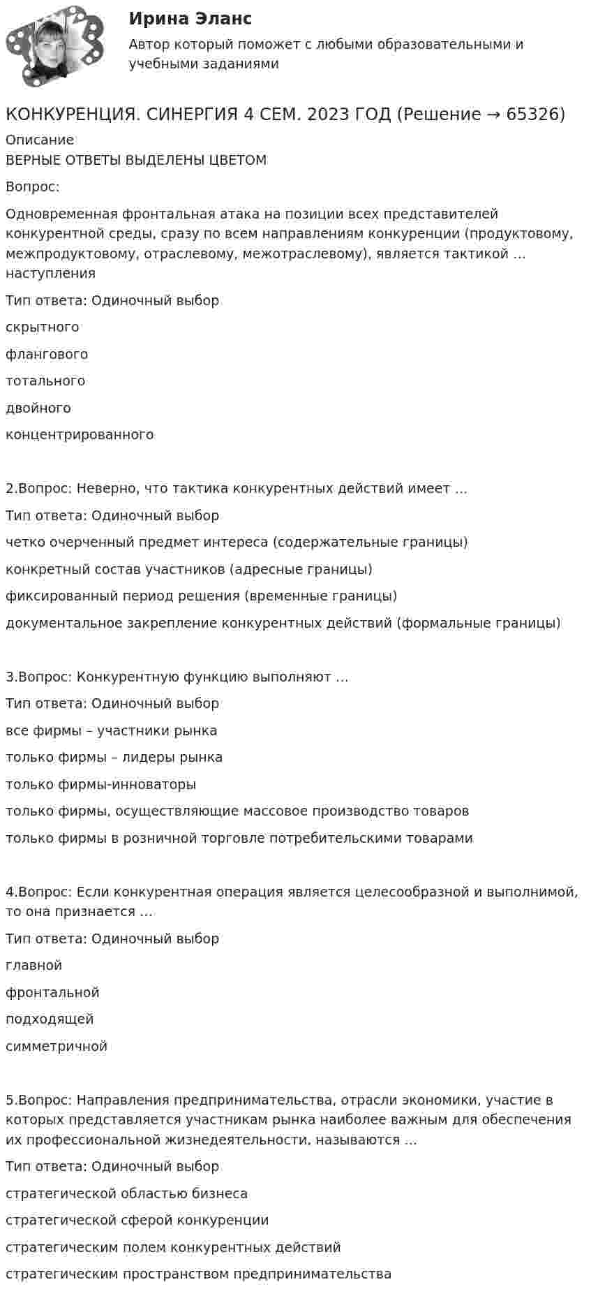     
            Описание
            ВЕРНЫЕ ОТВЕТЫ ВЫДЕЛЕНЫ ЦВЕТОМВопрос: Одновременная фронтальная атака на позиции всех представителей конкурентной среды, сразу по всем направлениям конкуренции (продуктовому, межпродуктовому, отраслевому, межотраслевому), является тактикой … наступленияТип ответа: Одиночный выборскрытногофланговогототальногодвойногоконцентрированного2.Вопрос: Неверно, что тактика конкурентных действий имеет …Тип ответа: Одиночный выборчетко очерченный предмет интереса (содержательные границы)конкретный состав участников (адресные границы)фиксированный период решения (временные границы)документальное закрепление конкурентных действий (формальные границы)3.Вопрос: Конкурентную функцию выполняют …Тип ответа: Одиночный выборвсе фирмы – участники рынкатолько фирмы – лидеры рынкатолько фирмы-инноваторытолько фирмы, осуществляющие массовое производство товаровтолько фирмы в розничной торговле потребительскими товарами4.Вопрос: Если конкурентная операция является целесообразной и выполнимой, то она признается …Тип ответа: Одиночный выборглавнойфронтальнойподходящейсимметричной5.Вопрос: Направления предпринимательства, отрасли экономики, участие в которых представляется участникам рынка наиболее важным для обеспечения их профессиональной жизнедеятельности, называются …Тип ответа: Одиночный выборстратегической областью бизнесастратегической сферой конкуренциистратегическим полем конкурентных действийстратегическим пространством предпринимательства   
            
            
            Конкуренция СинергияКОНКУРЕНЦИЯ. СИНЕРГИЯ 4 СЕМ. 2023 ГОДКонкуренция. Синергия. Ответы на тест. Конкуренция (Синергия, управление, 4 семестр«Конкуренция». Тест для сдачи в МФПУ «Синергия». ✅Конкуренция, тест Сенергия МОИ (149 ответов)Конкуренция, тест Сенергия МОИ (149 ответов)Конкуренция Ответы на тест Синергия МОИ МТИ💯 Конкуренция (ответы на тест Синергия / МТИ / МосАП, декабрь 2022)💯 Конкуренция (ответы на тест Синергия / МТИ / МосАП, июль 2022)💯 Конкуренция (ответы на тест Синергия / МТИ / МосАП, июнь 2022)💯 Конкуренция (ответы на тест Синергия / МТИ / МосАП, март 2023)💯 Конкуренция (ответы на тест Синергия / МТИ / МосАП, ноябрь 2022)💯 Конкуренция (ответы на тест Синергия / МТИ / МосАП, сентябрь 2022)