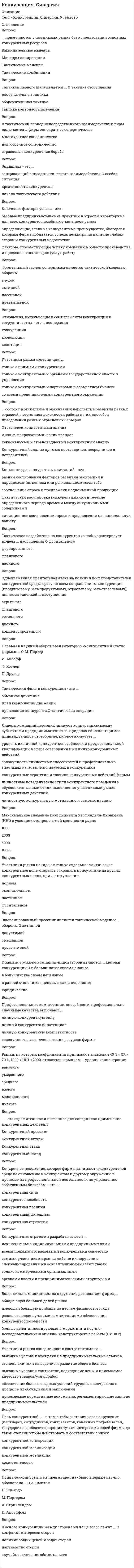     
          Описание
          Стратегия монополизации нацелена на ... Тип ответа: Одиночный выборО объединение с более сильным партнеромО выгодную сдачу позиций конкурентамО сближение с конкурентомО вытеснение и устранение конкурентовО обособление от конкурентовОдновременная фронтальная атака на позиции всех представителей конкурентной среды, сразу по всем направлениям конкуренции (продуктовому, межпродуктовому, отраслевому, межотраслевому), является тактикой .. наступленияТип ответа: Одиночный выборО тотальногоО фланговогоО двойногоО скрытногоО концентрированногоПо отношению к стратегическим конкурентам, действия которых всегда нацелены против фирмы (и когда нет оснований предполагать обратное), в будущем следует применять стратегии, направленные на ...Тип ответа: Одиночный выборО сближение с конкурентамиО устранение конкурентовО обособление от конкурентовО выход с рынкаМонопольная позиция субъектов предпринимательства находится под запретом ...Тип ответа: Одиночный выборО во всех странах с рыночной экономикойО только в РоссииО только в СШАО только в странах Европейского экономического сообщества (ЕЭС)В качестве сторон тактических конкурентных диспозиций рассматриваются ...Тип ответа: Одиночный выборО более слабые соперникиО все соперникиО основные соперникаО соперники, с которыми планируется взаимодействиеТактический финт в конкуренции - это ...Тип ответа: Одиночный выборО план комбинаций движенийО тактическая операцияО обманное движениеО провокация конкурентаУчастники рынка соперничают...Тип ответа: Одиночный выборО со всеми представителями конкурентного окруженияО только с конкурентами и партнерами в совместном бизнесеО только с прямыми конкурентамиЯвление ложной мотивации возникает, если ...Тип ответа: Одиночный выборО мотивы, имеющие тактическое значение, воспринимаются и расцениваются участниками рынка как стратегические мотивыО отсутствие субординации одновременно применяемых конкурентных стратегий мешает фирме выстроить шкалу тактических мотивационных предпочтенийО фирма скрывает истинные стратегические мотивы своих конкурентных действий и сообщает своим сотрудникам иные мотивыО сотрудники фирмы, тактически взаимодействуя с конкурентами от имени своей фирмы, не руководствуются стратегическими мотивами фирмы, предпочитая им личную мотивациюРезультатами проведенного конкурентного анализа являются конкурентные ...Тип ответа: Одиночный выборО действияО стратегииО преимуществО оценкиСтратегия ... всегда является наступательнойТип ответа: Одиночный выборО кооперацииО простого обособленияО интеграцииО монополизацииЭшелонированный прессинг является тактической моделью ... обороныТип ответа: Одиночный выборО активнойО превентивнойО допустимойО смешаннойКонкурентную функцию выполняют...Тип ответа: Одиночный выборО только фирмы, осуществляющие массовое производство товаровО все фирмы - участники рынкаО только фирмы - лидеры рынкаО только фирмы в розничной торговле потребительскими товарамиО только фирмы-инноваторыОбъектами операционного маневрирования являются ...Тип ответа: Одиночный выборО тактические моделиО конкурентные операцииО конкурентные позицииО стратегии конкуренции 
          Оглавление
          Конкуренция Синергия 5 семестр 134 ответа на отличноДешево и практично  
            
            
            Конкуренция Синергия 5 семестр 134 ответа на отличноКонкуренция (тест, ОмГУПС)Конкуренция.Тест СинергияКонкуренция (тест синергия) 165 вопросов с правильными ответамиКонкуренция.Тест Синергия 2021г на 97балловКонкуренция тест с ответами СинергияКонстанта 100o в Mathcadпредставляет из себя строковую константу двоичное число восьмеричное число данная запись константы ошибочнаКонкретный объект возникает при: создании экземпляра класса и определения конкретных значений его характеристик определении конкретных значений его характеристик создании экземпляра класса его инициализацииКонкретный размер премии определяется фиксированным процентом, обычно … от суммы фактически обеспеченного экономического эффектаКонкурентоспособный стартап.Тест Синергия 2020гКонкурентоспособный стартап (тест с ответами Синергия)КонкуренцияКонкуренция. 2Конкуренция. Ответы на тест Синергия, МОИ 2021г.