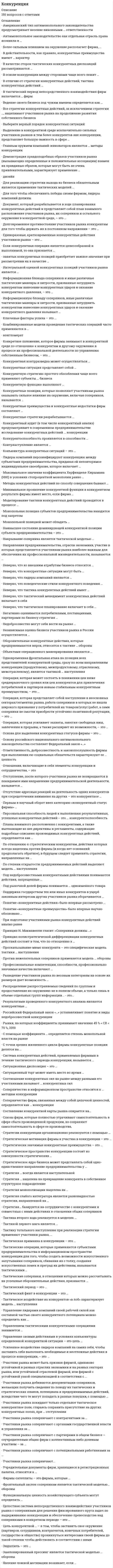    
          Описание
          Ищите ответы на тест по дисциплине Конкуренция. Тогда скорее скачивайте.Для вашего удобства:для копирования с сайта нажмите левой кнопкой мышки на вопрос и выберите Просмотреть код элемента Далее переходим в файл с тестомдля удобства воспользоваться поиском (Ctrl+F) в документеКупив работу вы получаете 128 вопросов с ответами и оценку отлично или хорошо по этой дисциплине.Удачи в экзаменах!!! 
          Оглавление
          Ищите ответы на тест по дисциплине Финансовые рынки и финансовые институты. Тогда скорее скачивайте.Для вашего удобства:для копирования с сайта нажмите левой кнопкой мышки на вопрос и выберите Просмотреть код элемента Далее переходим в файл с тестомдля удобства воспользоваться поиском (Ctrl+F) в документеКупив работу вы получаете 42 вопроса с ответами и оценку отлично или хорошо по этой дисциплине.Удачи в экзаменах!!! 
          Список литературы
          Управления своими действиями в условиях конъюнктуры определенной конкурентной ситуации - это цель ...Тип ответа: Одиночный выбор стратегического менеджмента фирмы менеджмента тактических моделей конкурентных действий ситуационного менеджмента конкурентных действий маркетинг-менеджмента фирмыРезультатами проведенного конкурентного анализа являются конкурентные ...Тип ответа: Одиночный выбор действия стратегии преимуществ оценкиУчастники рынка добиваются дезориентации соперников, желающих получить сведения по поводу их тактических и стратегических планов, потенциала и предпринимаемых действий, вследствие чего те могут попадать в разные ловушки, с помощью ...Тип ответа: Одиночный выбор тактических ловушек тактических головоломок дозирования информации тактических уловок тактических финтовСтратегия ... всегда является наступательнойТип ответа: Одиночный выборКооперациипростого обособленияинтеграциимонополизацииЭшелонированный прессинг является тактической моделью ... обороныТип ответа: Одиночный выбор активной превентивной допустимой смешаннойКомбинированные модели проведения тактических операций часто применяются в ...Тип ответа: Одиночный выбор двустороннем устойчивом соперничестве с одним и тем же конкурентом двустороннем соперничестве с быстро сменяющимися конкурентами многостороннем устойчивом соперничестве с одними и теми же соперниками многостороннем устойчивом соперничестве с быстро сменяющимися конкурентамиУчастники рынка покидают только отдельное тактическое конкурентное поле, стараясь сохранить присутствие на других конкурентных полях, при ... отступленииТип ответа: Одиночный выбор фронтальном окончательном полномчастичномМаксимальное значение коэффициента Херфинделя-Хиршмана (HHI) в условиях стопроцентной монополии равноТип ответа: Одиночный выбор 1000 2000 500010000Тактику тотального наступления при реализации стратегии применяют участники рынка,...Тип ответа: Одиночный выбор которые значительно уступают сопернику находящиеся на одном уровне с соперником незначительно превосходящие соперниковкоторые не только уверены в своих конкурентных силах, но и объективно намного превосходят всех своих соперниковПо степени открытости предпринимаемых действий выделяют модель ... наступленияТип ответа: Одиночный выбор форсированного флангового двойногоСтратегия монополизации нацелена на ... Тип ответа: Одиночный выбор объединение с более сильным партнером выгодную сдачу позиций конкурентам сближение с конкурентом вытеснение и устранение конкурентов обособление от конкурентовУчредительные документы фирм, хранящиеся в регистрационных палатах, относятся к ...Тип ответа: Одиночный выбор открытой информации полузакрытой информации специальной информации закрытой информацииПод недобросовестными конкурентными действиями понимаются действия, запрещенные ...Тип ответа: Одиночный выбор только национальным законодательством (на уровне субъектов Федерации) только национальным законодательством (на федеральном уровне) как национальным, так и международным законодательством только международным законодательством (на уровне Всемирной торговой организации (ВТО))... тип законодательства отвергает любую форму монополистического сговора или союзаТип ответа: Одиночный выборАмериканский Японский Западно-европейский РоссийскийСтратегическое пространство конкуренции состоит из совокупности стратегических...Тип ответа: Одиночный выбор пространств бизнеса областей бизнеса областей конкуренции полей конкуренцииНегативно оценивается потребителями, поставщиками, партнерами по бизнесу стратегия ...Тип ответа: Одиночный выбор обособления кооперации Компромиссамонополизации интеграцииДемонстрация правдоподобных образов участников рынка (вызывающих определенные и положительные ассоциации) взамен их правдивых образов, которые могут быть не очень привлекательными, характеризует применение ...Тип ответа: Одиночный выбор тактических финтов тактических уловок тактических моделей дозирования информации тактических ловушек тактических хитростейСистема конкурентных действий, применяемых фирмами в течение тактического периода конкуренции, называетсяТип ответа: Одиночный выбор тактической моделью конкурентных действий тактическим результатом конкурентных действий тактической мотивацией конкурентных действий тактическим потенциалом фирмыДля реализации стратегии выхода из бизнеса обязательным является применение тактических моделей ...Тип ответа: Одиночный выборнаступления обороны отступленияЯвление ложной мотивации возникает, если ...Тип ответа: Одиночный выбор мотивы, имеющие тактическое значение, воспринимаются и расцениваются участниками рынка как стратегические мотивы отсутствие субординации одновременно применяемых конкурентных стратегий мешает фирме выстроить шкалу тактических мотивационных предпочтений фирма скрывает истинные стратегические мотивы своих конкурентных действий и сообщает своим сотрудникам иные мотивы сотрудники фирмы, тактически взаимодействуя с конкурентами от имени своей фирмы, не руководствуются стратегическими мотивами фирмы, предпочитая им личную мотивациюКонкурентную функцию выполняют...Тип ответа: Одиночный выбор только фирмы, осуществляющие массовое производство товаров все фирмы - участники рынка только фирмы - лидеры рынка только фирмы в розничной торговле потребительскими товарами только фирмы-инноваторыНеверно, что тактическое планирование включает в себя ...Тип ответа: Одиночный выбор организационное обеспечение выполнения тактических конкурентных действий определение подлежащих использованию тактических конкурентных ресурсов формулирование тактических результатов конкуренции определение тактических конкурентов планирование тактических конкурентных действийКонтрнаступление является ...Тип ответа: Одиночный выбор разновидностью обороны самостоятельным видом конкурентных действий разновидностью наступления разновидностью отступленияС точки зрения жизненного цикла фирмы конкурентные позиции делятся на ...Тип ответа: Одиночный выбор относительные и абсолютные сильные, средние и слабые стартовые, устойчивые и финишные совместные, нейтральные и боевыеОбъектами операционного маневрирования являются ...Тип ответа: Одиночный выбор тактические модели конкурентные операции конкурентные позиции стратегии конкуренцииКонкурентные преимущества и конкурентные недостатки фирм составляют ...Тип ответа: Одиночный выбор конкурентные стратегии методы конкуренции конкурентные отличия направления конкуренцииИнформационную блокаду соперников, иные различные тактические маневры и хитрости, призванные затруднить конкурентам нанесение конкурентных ударов и оказание конкурентного давления называют ...Тип ответа: Одиночный выбор уклонением от контактирования с соперниками заключением соглашений о взаимном признании или о совместных действиях конкурентными помехами конкурентными ударами конкурентным давлениемАнтимонопольное законодательство как отдельная отрасль права возникла в ...Тип ответа: Одиночный выбор XIX в. VII в. XX в. VIII в.Стратегия ... базируется на сотрудничестве с конкурентами и совместных с ними действиях в отношении общих соперниковТип ответа: Одиночный выбор монополизации компромисса с конкурентами слабого интегратора кооперации с конкурентами сильного интегратораОдновременная фронтальная атака на позиции всех представителей конкурентной среды, сразу по всем направлениям конкуренции (продуктовому, межпродуктовому, отраслевому, межотраслевому), является тактикой ... наступленияТип ответа: Одиночный выбор тотального флангового двойного скрытного концентрированногоПо отношению к стратегическим конкурентам, действия которых всегда нацелены против фирмы (и когда нет оснований предполагать обратное), в будущем следует применять стратегии, направленные на ...Тип ответа: Одиночный выбор сближение с конкурентами устранение конкурентов обособление от конкурентов выход с рынкаМонопольная позиция субъектов предпринимательства находится под запретом ...Тип ответа: Одиночный выбор во всех странах с рыночной экономикой только в России только в США только в странах Европейского экономического сообщества (ЕЭС)В качестве сторон тактических конкурентных диспозиций рассматриваются ...Тип ответа: Одиночный выбор более слабые соперники все соперники основные соперника соперники, с которыми планируется взаимодействиеТактический финт в конкуренции - это ...Тип ответа: Одиночный выбор план комбинаций движений тактическая операция обманное движение провокация конкурентаУчастники рынка соперничают...Тип ответа: Одиночный выбор со всеми представителями конкурентного окружения только с конкурентами и партнерами в совместном бизнесе только с прямыми конкурентами только с конкурентами и органами государственной власти и управленияКонъюнктура конкурентных ситуаций - это ...Тип ответа: Одиночный выбор разные соотношения факторов развития экономики в народнохозяйственном или региональном масштабе соотношение спроса и предложения одноименной продукции фактическая расстановка конкурентных сил в течение определенного периода времени между ситуационными соперниками ситуационное соотношение спроса и предложения на национальную валютуАмериканский тип антимонопольного законодательства предусматривает несение виновными ... ответственностиТип ответа: Одиночный выбор только финансовой административной, финансовой и уголовной только административной и уголовной только административнойОтветственность, добросовестность и законопослушность фирмы при выполнении ею социальных обязательств характеризуют ее ... ценностьТип ответа: Одиночный выбор конкурентную функциональную потребительскую общественнуюКонкурентная контрразведка может осуществляться ...Тип ответа: Одиночный выбор только привлекаемыми неспециализированными фирмами специализированными фирмами, привлекаемыми неспециализированными фирмами, а также подразделениями фирм только специализированными фирмами только подразделениями фирм... характер исполнения конкурентной функции заключается в самостоятельной разработке и внедрении участниками рынка в процесс ведения бизнеса и конкуренции серьезных новшеств, формирующих новые большие или меньшие тренды в бизнесе или в его элементахТип ответа: Одиночный выбор Адаптационно-приспособленческий Изобретательский Нишевой Гарантирующее-приспособленческийВыделение в конкурентной среде исключительно сильных участников рынков и тем более конкурентов вне конкуренции, представляет большую важность в сфере ...Тип ответа: Одиночный выбор маркетингового исследования рынка антимонопольного регулирования стратегического менеджмента ресурсов контроля качества инновационного стартап-предпринимательстваСоотношение конкурентных сил на рынке между разными его участниками называют ... конкурентных силТип ответа: Одиночный выбор сочетанием расстановкой балансом паритетом наличиемПрофессиональные компетенции, способности, профессионально значимые качества включают ...Тип ответа: Одиночный выбор личную конкурентную компетентность совокупность всех человеческих ресурсов фирмы личную конкурентную силу личный конкурентный потенциалФункциональную ценность хозяйствующего субъекта могут определить ...Тип ответа: Одиночный выбор поставщики ресурсов потребители и клиенты прямые конкуренты органы государственной власти и управления все представители конкурентного окруженияСтратегия слабого интегратора является разновидностью стратегии, направленной на ...Гип ответа: Одиночный выбор сближение с конкурентами устранение конкурентов обособление от конкурентов выгодную сдачу позицийФирмы-сателлиты - это фирмы, которые ...Тип ответа: Одиночный выбор оформляют сделки выпускают товары-заменители имитируют полноценный бизнес участвуют в конкуренцииОтношения, включающие в себя элементы конкуренции и сотрудничества, - это ...Тип ответа: Одиночный выбор кооперация коэволюция кооптация коокуренцияОтсутствие адресных реакций на деятельность одних конкурентов при сосредоточении внимания на других - это конкурентное ...Тип ответа: Одиночный выбор действие взаимодействие бездействие уклонение воздействиеПерсональная способность людей к выполнению результативных, успешных конкурентных действий - это ... конкурентоспособностьТип ответа: Одиночный выбор формальная фактическая личная потенциальнаяТактические соперники, в отношении которых можно рассчитывать на успешные оборонительные действия, признаются ...Тип ответа: Одиночный выбор допустимыми непримиримыми косвенными прямымиКонкурентную стратегию простого обособления чаще всего применяют субъекты ... бизнесаТип ответа: Одиночный выбор среднего крупного малого... информирование предполагает применение участниками рынка перерывов в информировании окружения и использование информационных гэпов (разрывов в информационных потоках)Тип ответа: Одиночный выбор Имитационное Неполное Дискретное СтратегическоеДля того чтобы обеспечивать победы своим фирмам, лидеры компаний должны ...Тип ответа: Множественный выбор□ знать свою конкурентную силу и свои конкурентные слабости□ четко представлять себе объем своих конкурентных преимуществ и недостатков□ становиться победителями в соперничестве с лидерами других компаний□ выявлять степень своей личной конкурентоспособности□ успешно лично осуществлять ситуационное маневрированиеСоперничество фирм, связанных между собой цепочкой ценностей, определяется как ... конкуренцияТип ответа: Одиночный выбор межотраслевая продуктовая межпродуктовая отраслеваяНеверно, что конкурентные ситуации могут быть ...Тип ответа: Одиночный выбор односторонними двусторонними сменяющимися многостороннимиТактическое воздействие на конкурентов «в лоб» характеризует модель ... наступленияТип ответа: Одиночный выбор флангового фронтального двойного форсированногоСтратегии конкуренции организационно реализуются с помощью ...Тип ответа: Одиночный выбор стратегических организационных сценариев взаимодействия участников рынка с соперниками стратегических маневров стратегических мотивационных моделей стратегических планов конкурентных действий мер стратегического контроляСитуационная диспозиция - это ...Тип ответа: Одиночный выбор положение прямых ситуационных конкурентов относительно позиций своих партнеров и клиентов стратегические взаимоотношения прямых конкурентов оценка тактических позиции прямых конкурентов положение конкурентов в ситуации относительно друг другаОснова для выделения конкурентных статусов фирмы - это ...Тип ответа: Одиночный выбор фирменные наименования предпринимательских структур организационно-правовая форма предпринимательских структур особенности и признаки фирм, имеющие устойчивый характер особенности и признаки фирм, имеющие нетипичный характерЦелостная система непосредственного взаимодействия участников рынка с соперниками для решения фиксированного круга задач по выдерживанию конкуренции и обеспечению превосходства над соперниками в конкретном периоде - это ...Тип ответа: Одиночный выбор конкурентная борьба конкурентная ситуация тактика конкуренции стратегия конкуренцииВ отличие от стратегии конкурентных действий, тактика конкурентных действий ...Тип ответа: Одиночный выбор распространяется на взаимодействие участников рынка одновременно с различными представителями конкурентной среды имеет долгосрочный или бессрочный характер всегда осуществляется однократно и в связи с определенными обстоятельствами ведения бизнеса является объектом стратегического менеджментаНеверно, что ко внешним атрибутам бизнеса относится ...Тип ответа: Одиночный выбор упаковка позиция витрина бренд бизнеса фасад дизайнУправлением тактическими конкурентными операциями занимается ...Тип ответа: Одиночный выбор ситуационный менеджмент операционный менеджмент конкурентная разведка конкурентное позиционированиеМетоды конкурентных действий по способу совершения бывают ...Тип ответа: Одиночный выбор ценовыми и неценовыми объективными и субъективными абсолютными и относительными общими и частными теоретическими и практическими... имеет краткосрочный характер, производится в конфронтационной манере и осуществляется как передышка в оборонеТип ответа: Одиночный выбор Наступление Самоизоляция Отступление КонтрнаступлениеСитуационный торг может иметь место во время ...Тип ответа: Одиночный выбор любой стадии конкурентной ситуации миттельшпиля эндшпиля дебютаПоддержка государством тех иди иных конкурентов в ущерб законным интересам других участников рынка оборачивается ...Тип ответа: Одиночный выбор повышением фактической конкурентоспособности отечественного производителя повышением общего уровня интенсивности конкуренции на рынке формированием монополистической структуры рынка повышением потенциальной конкурентоспособности отечественного производителя созданием искусственных конкурентных преимуществ избранным участникам рынка... применяются участниками рынка без использования основных конкурентных ресурсовТип ответа: Одиночный выбор Маневры лавирования Тактические маневры Тактические комбинации Выжидательные маневрыНаправления предпринимательства, отрасли экономики, участие в которых представляется участникам рынка наиболее важным для обеспечения их профессиональной жизнедеятельности, называются ...Тип ответа: Одиночный выбор стратегической областью бизнеса стратегическим пространством предпринимательства стратегическим полем конкурентных действий стратегической сферой конкуренцииВсе стратегии конкурентных действий, за исключением стратегии нацеливают участников рынка на продолжение развития собственного бизнесаТип ответа: Одиночный выбор кооперации с конкурентами полного отступления монополизации простого обособленияПротив нежелательных соперников применяется модель ... обороныТип ответа: Одиночный выбор активной пассивной глухой превентивнойСтратегическая мотивация фирмы к участию в конкуренции - это ...Тип ответа: Одиночный выбор возможность фирмы значительно повысить уровень конкурентоспособности по сравнению с прямыми конкурентами в краткосрочном периоде система побуждений фирмы к избавлению от конкурентных недостатков и обнаружению конкурентных преимуществ, независимо от уровня менеджмента система стимуляции и мотивации кадрового потенциала фирмы в краткосрочном периоде система побуждений фирмы к созданию, поддержанию или усилению стратегических конкурентных преимуществ угроза долгосрочной потери прибыли в основных сферах бизнесаУчастник рынка может быть признан фирмой, одинаково устойчивой в разных отраслях экономики и на разных секторах рынка, или устойчивой отраслевой фирмой, или фирмой с устойчивой узкой специализацией в соответствии с ...Тип ответа: Одиночный выбор конкурентными силами соперников объемами инвестиций каждой фирмы объемами продаж каждой фирмы отраслевой принадлежностью бизнесаКонкурентоспособность проявляется в способности ...Тип ответа: Одиночный выбор удерживать среднерыночные цены на свою продукцию обеспечивать производство и реализацию товаров (услуг, работ) вступать в конкуренцию на отдельном сегменте рынка превосходить конкурентов и демонстрировать конкурентные преимущества взаимодействовать с соперникамиЛидеры компаний персонифицируют конкуренцию между субъектами предпринимательства, придавая ей неповторимое индивидуальное своеобразие, которое включает ...Тип ответа: Множественный выбор□ конкурентные стратегии и тактики конкурентных действий фирмы□ уровень их личной конкурентоспособности и профессиональной квалификации в сфере совершения ими лично конкурентных действий□ личностные поведенческие стили конкурентного поведения и обусловленные ими стили выполнения участниками рынка конкурентных действий□ совокупность личностных способностей и профессионально значимых качеств, используемых в конкуренции□ личностную конкурентную мотивацию и самомотивациюТактикой первого шага является ...Тип ответа: Одиночный выбортактика отступления наступательная тактикаоборонительная тактикатактика контрнаступателенияНеверно, что лидеры компаний являются ...Тип ответа: Одиночный выбор участниками внутрифирменной конкуренции с нанятыми сотрудниками и партнерами в общем бизнесе участниками межфирменной конкуренции с лидерами других компаний (опосредованно, через бизнес-коммуникации фирм) участниками конкуренции со всем их окружением - с потребителями, поставщиками, партнерами и др. участниками межфирменной конкуренции с нанятыми сотрудниками и партнерами в общем бизнесеНеверно, что поведенческие стили конкурентного поведения ...Тип ответа: Одиночный выбор распространяются и на конкурентов, и на остальное окружение, попадающее в зону интересов владельцев бизнеса и участников рынка передаются лидерами компаний принадлежащим им фирмам и коллективам сотрудников и становятся основами стилей выполнения теми конкурентных действий составляют только внешнюю поведенческую оболочку действий участников рынка в конкурентной среде являются самостоятельными видами, методами, стратегиями, тактиками конкурентных действийСоставление конкурентной карты рынка опирается на ...Тип ответа: Одиночный выбор определение сильных и слабых сторон конкурентов определение конкурентных позиций участников рынка определение сильных и слабых сторон партнеров по бизнесуУсиленное воздействие лидеров компаний на самих себя, чтобы заставить себя выполнять необходимые и неотложные действия в процессе конкуренции, - это ...Тип ответа: Одиночный выбор личная конкурентоспособность селф-менеджмент личной конкурентоспособности рациональная мотивация конкурентная самомотивацияКонкурентные стратегии разрабатываются ...Тип ответа: Одиночный выбор только коммерческими организациями всеми прямыми отраслевыми конкурентами совместно самими участниками рынка либо по их поручению специализированными консалтинговыми агентствами органами власти и предпринимательскими структурами исключительно индивидуальными предпринимателямиРаспределение распространяемых сведений по группам и предоставление их окружению не в полном объеме, а только лишь в объеме отдельных групп информации, - это ...Тип ответа: Одиночный выбор введение в заблуждение тактическая ловушка дозирование информации тактический финтФронтальный заслон соперникам является тактической моделью... обороныТип ответа: Одиночный выбор пассивной активной превентивной глухойПроскальзывание мимо конкурента - это специфическая модель тактики ... наступленияТип ответа: Одиночный выбор скрытого форсированного флангового тотальногоВыберите верный порядок конкурентных ситуаций:Тип ответа: Сортировка1	дебют2	миттельшпиль3	эндшпильНе проиграть ситуацию» означает ...Тип ответа: Одиночный выбор занять доминирующую позицию выдержать конкурентные действия соперника подготовить противодействие конкурентам достичь стратегического компромиссаСтратегическое ядро бизнеса может представлять собой одно-единственное направление предпринимательства уТип ответа: Одиночный выбор крупных вертикально интегрированных комплексов малого бизнеса с нишевой специализацией многопрофильного малого бизнеса крупного финансово-промышленного холдингаТактический период - это ...Тип ответа: Одиночный выбор период времени от определения фирмой тактически значимых ресурсов конкуренции до совершения тактически значимых конкурентных действий единица измерения сроков применения участниками рынка той или иной тактики конкурентных действий период времени, необходимый фирме для совершения одного тактически значимого конкурентного действия строгая цикличная последовательность определенных, переходящих друг в друга тактически значимых конкурентных действийМоделирование тактики конкурентных действий проводится в процессе ...Тип ответа: Одиночный выбор прогнозирования конкурентных действий обеспечения мотивации сотрудников оценки качества конкурентных действий разработки стратегии конкурентных действийНакрывание соперника является тактической моделью ...Тип ответа: Одиночный выбор пассивной обороны активной обороны контрнаступления превентивной обороныРынки, на которых коэффициенты принимают значения 45 % < CR < 70 %, 1000 < HHI < 2000, относятся к рынкам ... уровня концентрацииТип ответа: Одиночный выбор высокого умеренного среднего Малого монопольного низкогоОперация, которая может состоять в понижении цен ниже среднерыночного уровня иди цен конкурентов для привлечения потребителей и партнеров новым стабильным конкурентным преимуществом, - это ...Тип ответа: Одиночный выбор атака с последовательным применением новых ресурсов ценовая интервенция атака с ходу продуктовая интервенции... состоит в экспертизе и оценивании перспектив развития разных отраслей, потенциала доходности работы в них, способов преодоления разных отраслевых барьеровТип ответа: Одиночный выбор Отраслевой конкурентный анализ Анализ макроэкономических трендов Региональный и страноведческий конкурентный анализ Конкурентный анализ прямых поставщиков, посредников и потребителейВ тактический период непосредственного взаимодействия фирм включается ... фирмТип ответа: Одиночный выбор однократное соперничество многократное соперничество долгосрочное соперничество отраслевая конкурентная борьбаСоюзы фирм, которые полностью утрачивают самостоятельность в сфере сбыта произведенной продукции, но сохраняют самостоятельность в сфере ее производства, - это ...Тип ответа: Одиночный выбор пул стратегический альянс картель синдикат конгломерат клубВ основе конкуренции между сторонами чаще всего лежит ...Тип ответа: Одиночный выбор конфликт интересов сторон наличие общих целей и задач сторон партнерство сторон случайное стечение обстоятельствКлючевые факторы успеха - это ...Тип ответа: Одиночный выбор базовые предпринимательские практики в отрасли, характерные для всех конкурентоспособных участников рынка определяющие, главные конкурентные преимущества, благодаря которым фирма добивается успеха, несмотря на наличие слабых сторон и конкурентных недостатков факторы, способствующие успеху компании в области производства и продажи своих товаров (услуг, работ)Недобросовестно могут себя вести на рынке ...Тип ответа: Одиночный выбор только крупные корпорации только государственные органы только доминирующие субъекты только малые предприятия только индивидуальные предприниматели любые фирмыУправление лидерами компаний своей рабочей силой как составной частью своего конкурентного потенциала можно определить как...Тип ответа: Одиночный выбор селф-менеджмент конкурентоспособности менеджмент конкурентных действий самомотивацию конкурентных действий управление человеческими ресурсамиТактические операции, которые применяются субъектами предпринимательства в информационном пространстве конкуренции для того, чтобы создать возможности искусственного запутывания соперников, сбивания их с толку, создания искусственных помех и преград их действиям, называются тактическими ...Тип ответа: Одиночный выбор моделями хитростями стратегиями финтами ловушками... - это стремительное и внезапное для соперников применение конкурентных действийТип ответа: Одиночный выбор Конкурентный прессинг Конкурентный штурм Конкурентная атака конкурентный наездСоперничество в информационном пространстве относится к ... методам конкуренцииТип ответа: Одиночный выборО ценовым игровым неценовым стратегическимПод рыночной долей фирмы понимается ... одноименного товараТип ответа: Одиночный выбор объем продаж в текущих ценах рентабельность объем продаж в сопоставимых ценахПонятие «конкурентные преимущества» было впервые научно обосновано ...Тип ответа: Одиночный выбор А. Смитом Д. Рикардо М. Портером А. Стриклендом И. АнсоффомОтступление, после которого участники рынка не возвращаются в покидаемое ими направление предпринимательской деятельности, называется ...Тип ответа: Одиночный выбор полным окончательным частичным фронтальнымПервым в научный оборот ввел категорию «конкурентный статус фирмы» ...Тип ответа: Одиночный выбор М. Портер И. Ансофф Ф. Котл ер П. ДрукерС помощью коэффициента ... определяется степень монопольной власти на рынкеТип ответа: Одиночный выборэнтропииЛинда Лернерарыночной концентрации РозенблютаОборонительные конкурентные действия, которые предпринимаются впрок, относятся к тактике ... обороныТип ответа: Одиночный выбор глухой активной пассивной превентивнойКонкретное положение, которое фирмы занимают в конкурентной среде по отношению к конкурентам и другому окружению в процессе их профессиональной деятельности по управлению собственным бизнесом, - это ...Тип ответа: Одиночный выбор конкурентная сила конкурентоспособность конкурентная позиция конкурентный потенциал конкурентная стратегияОперация, которая усиливает захваты, занятия свободных ниш, завлечения и прорывы, а также расширяет их возможности, - это ...Тип ответа: Одиночный выбор окружение соперника блокада противника разрушение конкурентного потенциала соперника прорыв на занятые секторы/сегменты или локальные (местные) уровни рынкаКонкурентная ситуация представляет собой ...Тип ответа: Одиночный выбор эпизод тактического конкурентного цикла стратегию взаимодействия сторон модель тактического согласия любую ситуацию из жизни людей, в которой они конкурируют между собойРазведение участников рынка по весовым категориям на основе их размеров дает возможность ...Тип ответа: Одиночный выбор определить степень конкурентоспособности каждого из них определить их отраслевой статус сгруппировать их в соответствии с количественными масштабами их бизнеса определить уровень результативности их бизнесаНеверно, что тактический менеджмент конкурентных действий включает в себя ...Тип ответа: Одиночный выбор составление тактических конкурентных диспозиций сторон моделирование тактики конкурентных действий прогнозирование тактических периодов конкуренции защиту конфиденциальных данныхЕсли конкурентная операция является целесообразной и выполнимой, то она признается ...Тип ответа: Одиночный выбор главной фронтальной подходящей симметричнойИнтегральной оценкой конкурентных позиций участников рынка является ...Тип ответа: Одиночный выбор коэффициент конкурентоспособности доля продаж место в рейтингах отраслевых средствах массовой информации (СМИ) размер фирмы себестоимость продукцииЦель конкурентной ... - в том, чтобы заставить свое окружение (партнеров, сотрудников, контрагентов, конечных потребителей, государство и общество) проникнуться интересами своей фирмы до такой степени чтобы действовать в соответствии с нимиТип ответа: Одиночный выбор конкурентной конвертации конкурентной мобилизации конкурентной мотивации компетентностиОперация, которая представляет собой наступление в неосновных секторах/сегментах рынка, работа соперников в которых не нашла широкого признания у потребителей их товаров/услуг/работ, а сами соперники не смогли приобрести устойчиво позитивной репутации, - это ...Тип ответа: Одиночный выбор обход конкурента прямая фланговая атака переключение конкурента проскальзывание мимо конкурентаСтратегия ... нацелена на превращение конкурента в собственное структурное подразделениеТип ответа: Одиночный выбор монополизации кооперации с конкурентом сильного интегратора кооперации с конкурентами слабого интегратора дезинтеграцииМонопольной позицией может обладать ...Тип ответа: Одиночный выбор только крупное предприятие только среднее предприятие только малое предприятие любое предприятие, независимо от размеровТактическая приманка в конкуренции - это ... Тип ответа: Одиночный выбор специально распространяемая информация частичная правда невероятная информация конкурентные ресурсы фирмы информационная блокада конкурентаТактика второго хода реализуется в моделях ...Тип ответа: Одиночный выбор наступления оборонительного реагирования самоизоляции бездействияРоссийский Федеральный закон «...» устанавливает понятие и виды недобросовестной конкуренцииТип ответа: Одиночный выбор Об акционерных обществах О защите конкуренции О товарных биржах и биржевой торговле О рекламеУчастники рынка соперничают с потенциальными работниками за ...Тип ответа: Одиночный выбор выгодные условия вхождения в предпринимательские альянсы степень влияния на ведение и развитие общего бизнеса выгодные условия контрактов, подходящие цены и приемлемое качество товаров (услуг, работ) обеспечение более выгодных условий трудовых контрактов в процессе их обсуждения и заключения приемлемые нормативные документы, регламентирующие занятие предпринимательствомБолее сильным влиянием на окружение располагает фирма, ...Тип ответа: Одиночный выбор обладающая большей долей рынка имеющая большую прибыль по итогам финансового года располагающая лучшими компетенциями обеспечения конкурентоспособности больше денег инвестирующая в маркетинг и научно-исследовательские и опытно-конструкторские работы (НИОКР)Неверно, что тактика конкурентных действий имеет ...Тип ответа: Одиночный выбор четко очерченный предмет интереса (содержательные границы) конкретный состав участников (адресные границы) фиксированный период решения (временные границы) документальное закрепление конкурентных действий (формальные границы)Главным оружием компании-инноваторов являются ... методы конкуренцииТип ответа: Одиночный выбор в большинстве своем ценовые в большинстве своем неценовые в равной степени как ценовые, так и неценовые юридическиеНаивысшее состояние доминирующей конкурентной позиции субъекта предпринимательства - это ... Тип ответа: Одиночный выбор монополия полиполия олигополия олигархия доминированиеПринцип полистратегической дифференциации конкурентных действий состоит в том, что по отношению к ...Тип ответа: Одиночный выбор одному и тому же конкуренту фирма реализует разные стратегии конкурентных действий разным конкурентам фирма реализует разные стратегии конкурентных действий разным конкурентам фирма реализует единую стратегию конкурентных действий одному и тому же конкуренту фирма реализует единую стратегию конкурентных действийДокумент, который разрабатывается в ходе планирования конкурентных действий и представляет собой план взаимного расположения участников рынка, их соперников и остального окружения в конкурентной среде, - это ...Тип ответа: Одиночный выбор стратегическая бизнес-модель стратегическая конкурентная диспозиция стратегический организационный сценарий стратегический план конкурентных действий стратегический бизнес-план
            
            
            Конкуренция. 2Конкуренция. Ответы на тест Синергия, МОИ 2021г.Конкуренция. СинергияКонкуренция Синергия 5 семестр 134 ответа на отличноКонкуренция (тест, ОмГУПС)Конкуренция.Тест СинергияКонкуренция (тест синергия) 165 вопросов с правильными ответамиКонечной целью конкурсного управления является … фирмы-банкротаКонкретное положение, которое фирмы занимают в конкурентной среде по отношению к конкурентам и другому окружению в процессе их профессиональной деятельности по управлению собственным бизнесом, – это …Конкретно-категорический тип объекта, который представляет собой систему общественных отношений, функционирующую и развивающуюся по объективным законам на основе способа производства материальных благ, – это …Конкретный объект возникает при: создании экземпляра класса и определения конкретных значений его характеристик определении конкретных значений его характеристик создании экземпляра класса его инициализацииКонкретный размер премии определяется фиксированным процентом, обычно … от суммы фактически обеспеченного экономического эффектаКонкурентоспособный стартап.Тест Синергия 2020гКонкурентоспособный стартап (тест с ответами Синергия)