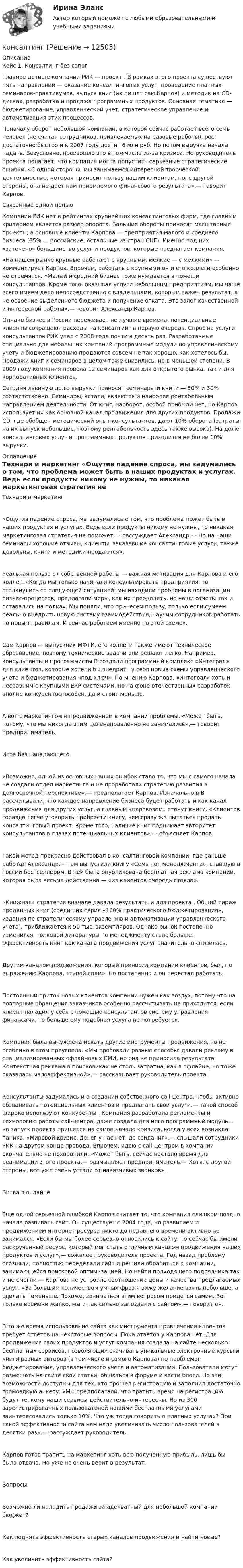      
          Описание
          Кейс 1. Консалтинг без сапогГлавное детище компании РИК — проект . В рамках этого проекта существуют пять направлений — оказание консалтинговых услуг, проведение платных семинаров-практикумов, выпуск книг (их пишет сам Карпов) и методик на CD-дисках, разработка и продажа программных продуктов. Основная тематика — бюджетирование, управленческий учет, стратегическое управление и автоматизация этих процессов. Поначалу оборот небольшой компании, в которой сейчас работает всего семь человек (не считая сотрудников, привлекаемых на разовые работы), рос достаточно быстро и к 2007 году достиг 6 млн руб. Но потом выручка начала падать. Безусловно, произошло это в том числе из-за кризиса. Но руководитель проекта полагает, что компания могла допустить серьезные стратегические ошибки. «С одной стороны, мы занимаемся интересной творческой деятельностью, которая приносит пользу нашим клиентам, но, с другой стороны, она не дает нам приемлемого финансового результата»,— говорит Карпов. Связанные одной цепью Компании РИК нет в рейтингах крупнейших консалтинговых фирм, где главным критерием является размер оборота. Большие обороты приносят масштабные проекты, а основные клиенты Карпова — предприятия малого и среднего бизнеса (85% — российские, остальные из стран СНГ). Именно под них «заточено» большинство услуг и продуктов, которые предлагает компания. «На нашем рынке крупные работают с крупными, мелкие — с мелкими»,— комментирует Карпов. Впрочем, работать с крупными он и его коллеги особенно не стремятся. «Малый и средний бизнес тоже нуждается в помощи консультантов. Кроме того, оказывая услуги небольшим предприятиям, мы чаще всего имеем дело непосредственно с владельцами, которым важен результат, а не освоение выделенного бюджета и получение отката. Это залог качественной и интересной работы»,— говорит Александр Карпов. Однако бизнес в России переживает не лучшие времена, потенциальные клиенты сокращают расходы на консалтинг в первую очередь. Спрос на услуги консультантов РИК упал с 2008 года почти в десять раз. Разработанные специально для небольших компаний программные модули по управленческому учету и бюджетированию продаются совсем не так хорошо, как хотелось бы. Продажи книг и семинаров в целом тоже снизились, но в меньшей степени. В 2009 году компания провела 12 семинаров как для открытого рынка, так и для корпоративных клиентов. Сегодня львиную долю выручки приносят семинары и книги — 50% и 30% соответственно. Семинары, кстати, являются и наиболее рентабельным направлением деятельности. От книг, наоборот, особой прибыли нет, но Карпов использует их как основной канал продвижения для других продуктов. Продажи CD, где обобщен методический опыт консультантов, дают 10% оборота (затраты на их выпуск небольшие, поэтому рентабельность здесь также высока). На долю консалтинговых услуг и программных продуктов приходится не более 10% выручки.  
          Оглавление
          Технари и маркетинг «Ощутив падение спроса, мы задумались о том, что проблема может быть в наших продуктах и услугах. Ведь если продукты никому не нужны, то никакая маркетинговая стратегия не поможет,— рассуждает Александр.— Но на наши семинары хорошие отзывы, клиенты, заказавшие консалтинговые услуги, также довольны, книги и методики продаются». Реальная польза от собственной работы — важная мотивация для Карпова и его коллег. «Когда мы только начинали консультировать предприятия, то столкнулись со следующей ситуацией: мы находили проблемы в организации бизнес-процессов, предлагали меры, как их преодолеть, но наши отчеты так и оставались на полках. Мы поняли, что принесем пользу, только если сумеем реально внедрить новую систему взаимодействия, научим сотрудников работать по новым правилам. И сейчас работаем именно по этой схеме». Сам Карпов — выпускник МФТИ, его коллеги также имеют техническое образование, поэтому технические задачи они решают легко. Например, консультанты и программисты В создали программный комплекс «Интеграл» для клиентов, которые хотели бы внедрить у себя новые схемы управленческого учета и бюджетирования «под ключ». По мнению Карпова, «Интеграл» хоть и несравним с крупными ERP-системами, но на фоне отечественных разработок вполне конкурентоспособен, да и стоит меньше. А вот с маркетингом и продвижением в компании проблемы. «Может быть, потому, что мы никогда этим целенаправленно не занимались»,— говорит предприниматель. Игра без нападающего «Возможно, одной из основных наших ошибок стало то, что мы с самого начала не создали отдел маркетинга и не проработали стратегию развития в долгосрочной перспективе»,— предполагает Карпов. Изначально в В рассчитывали, что каждое направление бизнеса будет работать и как канал продвижения для других услуг, а главным «паровозом» станут книги. «Клиентов гораздо легче уговорить прибрести книгу, чем сразу же пытаться продать консалтинговый проект. Кроме того, наличие книг поднимает авторитет консультантов в глазах потенциальных клиентов»,— объясняет Карпов. Такой метод прекрасно действовал в консалтинговой компании, где раньше работал Александр,— там выпустили книгу «Семь нот менеджмента», ставшую в России бестселлером. В ней была опубликована бесплатная реклама компании, которая была весьма действенна — «из клиентов очередь стояла». «Книжная» стратегия вначале давала результаты и для проекта . Общий тираж проданных книг (среди них серия «100% практического бюджетирования», издания по стратегическому управлению и автоматизации управленческого учета), приближается к 50 тыс. экземпляров. Однако рынок постепенно изменился, толковой литературы по менеджменту стало больше. Эффективность книг как канала продвижения услуг значительно снизилась. Другим каналом продвижения, который приносил компании клиентов, был, по выражению Карпова, «тупой спам». Но постепенно и он перестал работать. Постоянный приток новых клиентов компании нужен как воздух, потому что на повторные обращения заказчиков  особенно рассчитывать не приходится: если клиент наладил у себя с помощью консультантов систему управления финансами, то больше ему подобная услуга не потребуется. Компания была вынуждена искать другие инструменты продвижения, но не особенно в этом преуспела. «Мы пробовали разные способы: давали рекламу в специализированных офлайновых СМИ, но она не приносила результата. Контекстная реклама в поисковиках не столь затратна, как в офлайне, но тоже оказалась малоэффективной»,— рассказывает руководитель проекта. Консультанты задумались и о создании собственного сall-центра, чтобы активно обзванивать потенциальных клиентов и предлагать свои услуги,— такой способ широко используют конкуренты . Компания разработала регламенты и технологию работы сall-центра, даже создала для него программный модуль… но запуск проекта пришелся на самое начало кризиса, когда у всех возникла паника. «Мировой кризис, денег у нас нет, до свидания»,— слышали сотрудники РИК на другом конце провода. Впрочем, идею с call-центром в компании окончательно не похоронили. «Может быть, сейчас настало время для реанимации этого проекта,— размышляет предприниматель.— Хотя, с другой стороны, все уже очень устали от навязчивых звонков». Битва в онлайне Еще одной серьезной ошибкой Карпов считает то, что компания слишком поздно начала развивать сайт. Он существует с 2004 года, но развитием и продвижением интернет-ресурса никто до недавнего времени активно не занимался. «Если бы мы более серьезно относились к сайту, то сейчас бы имели раскрученный ресурс, который мог стать отличным каналом продвижения наших продуктов и услуг»,— сожалеет руководитель проекта. Год назад проблему осознали, полностью переделали сайт и решили обратиться к компании, занимающейся поисковой оптимизацией. Но найти подходящего подрядчика так и не смогли — Карпова не устроило соотношение цены и качества предлагаемых услуг. «За большим количеством умных фраз я вижу желание взять побольше, а сделать поменьше. Похоже, заниматься этим вопросом придется самим. Вот только времени жалко, мы и так сильно запоздали с сайтом»,— говорит он. В то же время использование сайта как инструмента привлечения клиентов требует ответов на некоторые вопросы. Пока ответов у Карпова нет. Для продвижения своих продуктов и услуг компания создала на сайте несколько бесплатных сервисов, позволяющих скачивать уникальные электронные курсы и книги разных авторов (в том числе и самого Карпова) по проблемам бюджетирования, управленческого учета и автоматизации. Пользователи могут размещать на сайте свои статьи, общаться в форуме и вести блоги. Но эти возможности доступны для тех, кто прошел регистрацию и заполнил достаточно громоздкую анкету. «Мы предполагали, что тратить время на регистрацию будут те, кому наши сервисы действительно интересны. Но из 300 зарегистрированных пользователей нашими бесплатными услугами заинтересовались только 10%. Что уж тогда говорить о платных услугах? При такой эффективности сайта нам надо увеличивать число пользователей в десятки раз»,— рассуждает руководитель. Карпов готов тратить на маркетинг хоть всю полученную прибыль, лишь бы была отдача. Но уже не очень верит в результат. ВопросыВозможно ли наладить продажи за адекватный для небольшой компании бюджет? Как поднять эффективность старых каналов продвижения и найти новые? Как увеличить эффективность сайта? 
            
            
            Конкурс является ... в том случае, если определено, что заявки на участие в нем могут представлять лица, которым направлены приглашения принять участие в таком конкурсе в соответствии с решением о реализации проекта, или если соглашение заключаетсяконсалтинг Консалтинг в области стратегического планирования и контроляКонсолидация акцийКонсолидированная финансовая отчетностьКонспект АН. Леонтьева Проблемы развития психики (1976)Конспект мероприятия по гипоопеке для родителейКонкуренция, тест Сенергия МОИ (149 ответов)Конкуренция (тест с ответами)Конкурс, который проводится двумя и более публичными партнерами в целях реализации проекта и по итогам которого каждый публичный партнер заключает соглашение с победителем конкурса или иным лицом, имеющим право на заключение такого соглашения, - этоКонкурс может не проводиться при назначении на отдельные должности гражданской службы, исполнение должностных обязанностей по которым связано с использованием сведений, составляющих:...Конкурсная комиссия вправе включить одного, нескольких или всех претендентов, не прошедших по конкурсу, в кадровый:...Конкурсная комиссия принимает решение простым:...  голосов, при этом в спорных случаях решающий голос принадлежит председателюКонкурсный управляющий обязан прекратить производство должником товаров (выполнение работ, оказание услуг) на основании решения собрания кредиторов о прекращении хозяйственной деятельности должника в течение ... с даты принятия такого решения