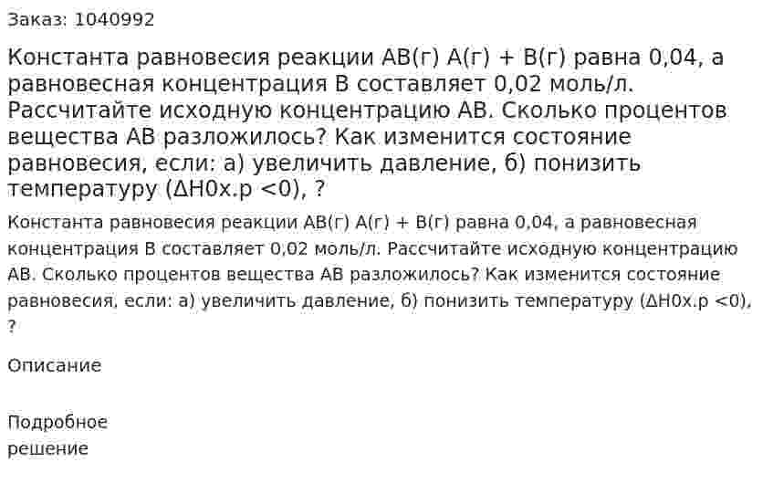 Константа равновесия реакции АВ(г) А(г) + В(г) равна 0,04, а равновесная концентрация В составляет 0,02 моль/л. Рассчитайте исходную концентрацию АВ. Сколько процентов вещества АВ разложилось? Как изменится состояние равновесия, если: а) увеличить давление, б) понизить температуру (ΔH0х.р <0), ?  