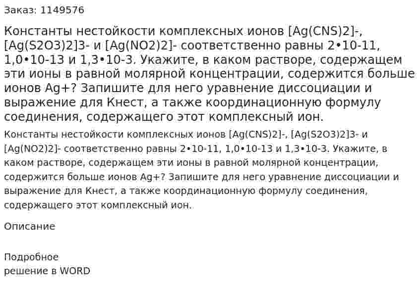 Константы нестойкости комплексных ионов [Ag(CNS)2]-, [Ag(S2O3)2]3- и [Ag(NO2)2]- соответственно равны 2•10-11, 1,0•10-13 и 1,3•10-3. Укажите, в каком растворе, содержащем эти ионы в равной молярной концентрации, содержится больше ионов Ag+? Запишите для него уравнение диссоциации и выражение для Кнест, а также координационную формулу соединения, содержащего этот комплексный ион.