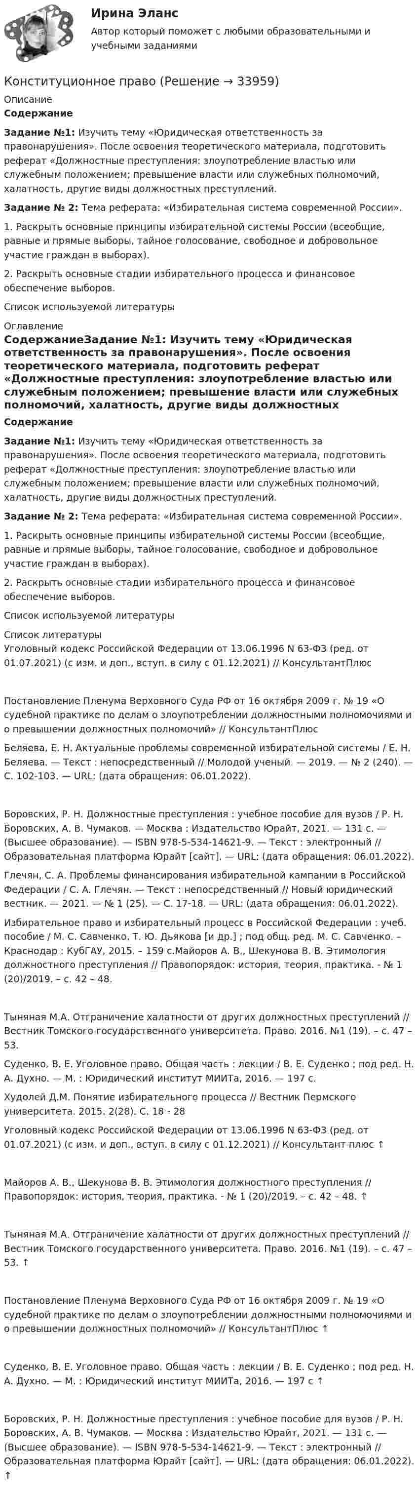      
          Описание
          СодержаниеЗадание №1: Изучить тему «Юридическая ответственность за правонарушения». После освоения теоретического материала, подготовить реферат «Должностные преступления: злоупотребление властью или служебным положением; превышение власти или служебных полномочий, халатность, другие виды должностных преступлений.Задание № 2: Тема реферата: «Избирательная система современной России».1. Раскрыть основные принципы избирательной системы России (всеобщие, равные и прямые выборы, тайное голосование, свободное и добровольное участие граждан в выборах).2. Раскрыть основные стадии избирательного процесса и финансовое обеспечение выборов.Список используемой литературы 
          Оглавление
          СодержаниеЗадание №1: Изучить тему «Юридическая ответственность за правонарушения». После освоения теоретического материала, подготовить реферат «Должностные преступления: злоупотребление властью или служебным положением; превышение власти или служебных полномочий, халатность, другие виды должностных преступлений.Задание № 2: Тема реферата: «Избирательная система современной России».1. Раскрыть основные принципы избирательной системы России (всеобщие, равные и прямые выборы, тайное голосование, свободное и добровольное участие граждан в выборах).2. Раскрыть основные стадии избирательного процесса и финансовое обеспечение выборов.Список используемой литературы 
          Список литературы
          Уголовный кодекс Российской Федерации от 13.06.1996 N 63-ФЗ (ред. от 01.07.2021) (с изм. и доп., вступ. в силу с 01.12.2021) // КонсультантПлюсПостановление Пленума Верховного Суда РФ от 16 октября 2009 г. № 19 «О судебной практике по делам о злоупотреблении должностными полномочиями и о превышении должностных полномочий» // КонсультантПлюсБеляева, Е. Н. Актуальные проблемы современной избирательной системы / Е. Н. Беляева. — Текст : непосредственный // Молодой ученый. — 2019. — № 2 (240). — С. 102-103. — URL:  (дата обращения: 06.01.2022).Боровских, Р. Н. Должностные преступления : учебное пособие для вузов / Р. Н. Боровских, А. В. Чумаков. — Москва : Издательство Юрайт, 2021. — 131 с. — (Высшее образование). — ISBN 978-5-534-14621-9. — Текст : электронный // Образовательная платформа Юрайт [сайт]. — URL:  (дата обращения: 06.01.2022).Глечян, С. А. Проблемы финансирования избирательной кампании в Российской Федерации / С. А. Глечян. — Текст : непосредственный // Новый юридический вестник. — 2021. — № 1 (25). — С. 17-18. — URL:  (дата обращения: 06.01.2022).Избирательное право и избирательный процесс в Российской Федерации : учеб. пособие / М. С. Савченко, Т. Ю. Дьякова [и др.] ; под общ. ред. М. С. Савченко. – Краснодар : КубГАУ, 2015. – 159 с.Майоров А. В., Шекунова В. В. Этимология должностного преступления // Правопорядок: история, теория, практика. - № 1 (20)/2019. – с. 42 – 48.Тыняная М.А. Отграничение халатности от других должностных преступлений // Вестник Томского государственного университета. Право. 2016. №1 (19). – с. 47 – 53.Суденко, В. Е. Уголовное право. Общая часть : лекции / В. Е. Суденко ; под ред. Н. А. Духно. — М. : Юридический институт МИИТа, 2016. — 197 с.Худолей Д.М. Понятие избирательного процесса // Вестник Пермского университета. 2015. 2(28). С. 18 - 28Уголовный кодекс Российской Федерации от 13.06.1996 N 63-ФЗ (ред. от 01.07.2021) (с изм. и доп., вступ. в силу с 01.12.2021) // Консультант плюс ↑Майоров А. В., Шекунова В. В. Этимология должностного преступления // Правопорядок: история, теория, практика. - № 1 (20)/2019. – с. 42 – 48. ↑Тыняная М.А. Отграничение халатности от других должностных преступлений // Вестник Томского государственного университета. Право. 2016. №1 (19). – с. 47 – 53. ↑Постановление Пленума Верховного Суда РФ от 16 октября 2009 г. № 19 «О судебной практике по делам о злоупотреблении должностными полномочиями и о превышении должностных полномочий» // КонсультантПлюс ↑Суденко, В. Е. Уголовное право. Общая часть : лекции / В. Е. Суденко ; под ред. Н. А. Духно. — М. : Юридический институт МИИТа, 2016. — 197 с ↑Боровских, Р. Н. Должностные преступления : учебное пособие для вузов / Р. Н. Боровских, А. В. Чумаков. — Москва : Издательство Юрайт, 2021. — 131 с. — (Высшее образование). — ISBN 978-5-534-14621-9. — Текст : электронный // Образовательная платформа Юрайт [сайт]. — URL:  (дата обращения: 06.01.2022). ↑
            
            
            Конституционное правоКонституционное правоКонституционное правоКонституционное правоКонституционное правоКонституционное правоКонституционное правоКОНСПЕКТ УРОКА по Истории России -- Кавказская войнаконспекты занятий по трудовой деятельности в доу. Конспекты по 4 видам трудаКонспекты по историиКонстанта равновесия реакции N₂O₄ ⇄ 2NO₂ равна 0,16 при 375 К. Равновесная концентрация NO₂ равна 0,09 моль/л. Вычислите равновесную и исходную концентрацию N₂O₄. Какая часть (в %) N₂O₄ разложилась к моменту наступления равновесия?Константин 2 (Constantine 2) 2020 - описание фильмаКонститутционное право 2 Конституционное право