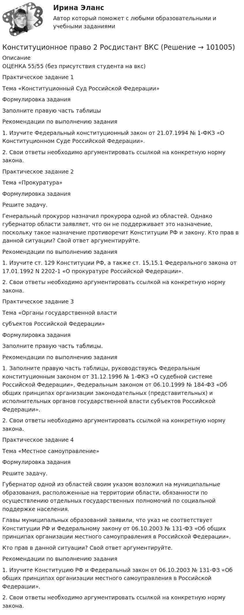     
            Описание
            ОЦЕНКА 55/55 (без присутствия студента на вкс)Практическое задание 1Тема «Конституционный Суд Российской Федерации»Формулировка заданияЗаполните правую часть таблицыРекомендации по выполнению задания1. Изучите Федеральный конституционный закон от 21.07.1994 № 1-ФКЗ «О Конституционном Суде Российской Федерации».2. Свои ответы необходимо аргументировать ссылкой на конкретную норму закона.Практическое задание 2Тема «Прокуратура»Формулировка задания Решите задачу.Генеральный прокурор назначил прокурора одной из областей. Однако губернатор области заявляет, что он не поддерживает это назначение, поскольку такое назначение противоречит Конституции РФ и закону. Кто прав в данной ситуации? Свой ответ аргументируйте.Рекомендации по выполнению задания1. Изучите ст. 129 Конституции РФ, а также ст. 15,15.1 Федерального закона от 17.01.1992 N 2202-1 «О прокуратуре Российской Федерации».2. Свои ответы необходимо аргументировать ссылкой на конкретную норму закона.Практическое задание 3Тема «Органы государственной власти субъектов Российской Федерации»Формулировка задания Заполните правую часть таблицы. Рекомендации по выполнению задания1. Заполните правую часть таблицы, руководствуясь Федеральным конституционным законом от 31.12.1996 № 1-ФКЗ «О судебной системе Российской Федерации», Федеральным законом от 06.10.1999 № 184-ФЗ «Об общих принципах организации законодательных (представительных) и исполнительных органов государственной власти субъектов Российской Федерации».2. Свои ответы необходимо аргументировать ссылкой на конкретную норму закона.Практическое задание 4Тема «Местное самоуправление»Формулировка задания Решите задачу.Губернатор одной из областей своим указом возложил на муниципальные образования, расположенные на территории области, обязанности по осуществлению отдельных государственных полномочий по социальной поддержке населения. Главы муниципальных образований заявили, что указ не соответствует Конституции РФ и Федеральному закону от 06.10.2003 № 131-ФЗ «Об общих принципах организации местного самоуправления в Российской Федерации».Кто прав в данной ситуации? Свой ответ аргументируйте.Рекомендации по выполнению задания1. Изучите Конституцию РФ и Федеральный закон от 06.10.2003 № 131-ФЗ «Об общих принципах организации местного самоуправления в Российской Федерации».2. Свои ответы необходимо аргументировать ссылкой на конкретную норму закона.   
            
            
            Конституционное право 2 задания СибУПККонституционное право 2 Росдистант ВКСКонституционное право (2семестр) 155 ответов на тест, сдан на 100 баллов 12.07.2022Конституционное право (2 семестр) (ответы на тест Синергия / МТИ / МОИ / МосАП)Конституционное право (3 семестр) Синергия✅ Конституционное право 62 вопроса СИНЕРГИЯ МТИ 2022Конституционное право. Cинергия 3 семестр✅ Конституционное право 223 вопроса СИНЕРГИЯ МТИ 2022Конституционное право 2 (281 вопрос)Конституционное право (2/2) ММУ 2024г.Конституционное право 2/2.Практические задания.ММУ.Конституционное право 2 Задание 1Конституционное право 2 Задание 2Конституционное право 2 Задание 3