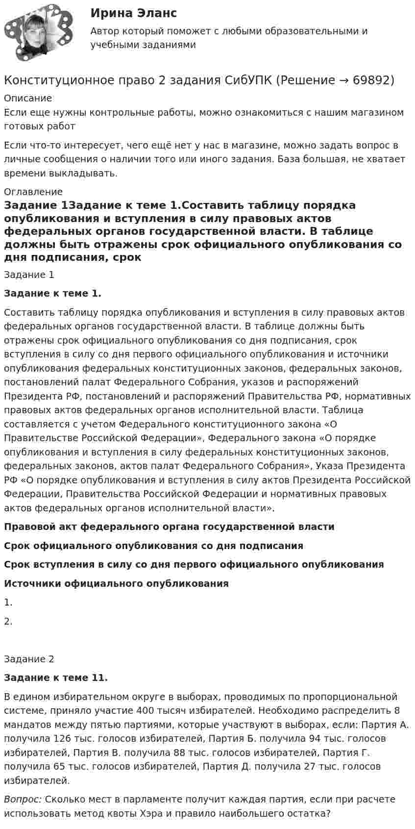      
            Описание
            Если еще нужны контрольные работы, можно ознакомиться с нашим магазином готовых работ Если что-то интересует, чего ещё нет у нас в магазине, можно задать вопрос в личные сообщения о наличии того или иного задания. База большая, не хватает времени выкладывать. 
            Оглавление
            Задание 1Задание к теме 1.Составить таблицу порядка опубликования и вступления в силу правовых актов федеральных органов государственной власти. В таблице должны быть отражены срок официального опубликования со дня подписания, срок вступления в силу со дня первого официального опубликования и источники опубликования федеральных конституционных законов, федеральных законов, постановлений палат Федерального Собрания, указов и распоряжений Президента РФ, постановлений и распоряжений Правительства РФ, нормативных правовых актов федеральных органов исполнительной власти. Таблица составляется с учетом Федерального конституционного закона «О Правительстве Российской Федерации», Федерального закона «О порядке опубликования и вступления в силу федеральных конституционных законов, федеральных законов, актов палат Федерального Собрания», Указа Президента РФ «О порядке опубликования и вступления в силу актов Президента Российской Федерации, Правительства Российской Федерации и нормативных правовых актов федеральных органов исполнительной власти».Правовой акт федерального органа государственной властиСрок официального опубликования со дня подписанияСрок вступления в силу со дня первого официального опубликованияИсточники официального опубликования1.2.Задание 2Задание к теме 11.В едином избирательном округе в выборах, проводимых по пропорциональной системе, приняло участие 400 тысяч избирателей. Необходимо распределить 8 мандатов между пятью партиями, которые участвуют в выборах, если: Партия А. получила 126 тыс. голосов избирателей, Партия Б. получила 94 тыс. голосов избирателей, Партия В. получила 88 тыс. голосов избирателей, Партия Г. получила 65 тыс. голосов избирателей, Партия Д. получила 27 тыс. голосов избирателей.Вопрос: Сколько мест в парламенте получит каждая партия, если при расчете использовать метод квоты Хэра и правило наибольшего остатка?  
            
            
            Конституционное право 2 Задание 4Конституционное право 2 задания СибУПККонституционное право 2 Росдистант ВКСКонституционное право (2семестр) 155 ответов на тест, сдан на 100 баллов 12.07.2022Конституционное право (2 семестр) (ответы на тест Синергия / МТИ / МОИ / МосАП)Конституционное право (3 семестр) Синергия✅ Конституционное право 62 вопроса СИНЕРГИЯ МТИ 2022конституционное право 2022 синергия ответы✅ Конституционное право 223 вопроса СИНЕРГИЯ МТИ 2022Конституционное право 2 (281 вопрос)Конституционное право (2/2) ММУ 2024г.Конституционное право 2/2.Практические задания.ММУ.Конституционное право 2 Задание 1Конституционное право 2 Задание 2