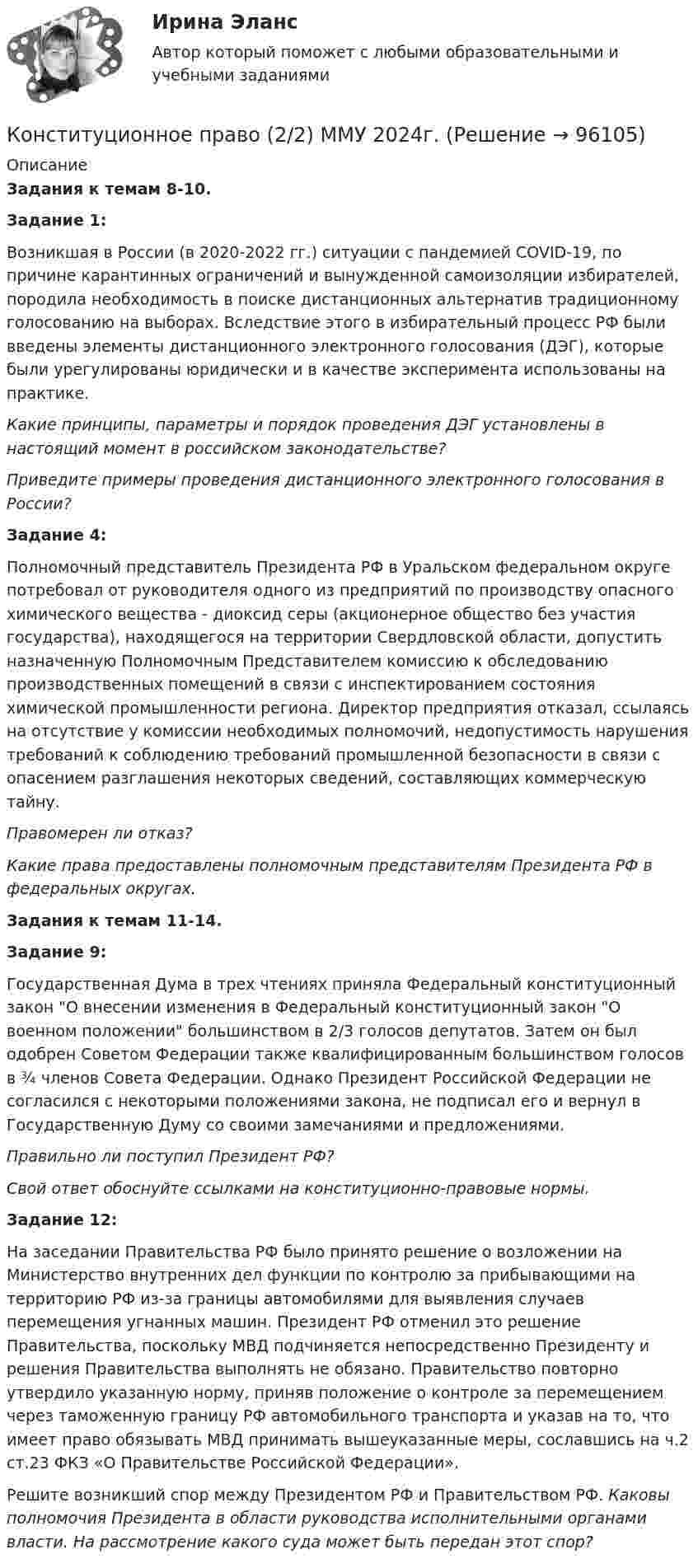      
            Описание
            Задания к темам 8-10.Задание 1:Возникшая в России (в 2020-2022 гг.) ситуации с пандемией COVID-19, по причине карантинных ограничений и вынужденной самоизоляции избирателей, породила необходимость в поиске дистанционных альтернатив традиционному голосованию на выборах. Вследствие этого в избирательный процесс РФ были введены элементы дистанционного электронного голосования (ДЭГ), которые были урегулированы юридически и в качестве эксперимента использованы на практике.Какие принципы, параметры и порядок проведения ДЭГ установлены в настоящий момент в российском законодательстве?Приведите примеры проведения дистанционного электронного голосования в России?Задание 4:Полномочный представитель Президента РФ в Уральском федеральном округе потребовал от руководителя одного из предприятий по производству опасного химического вещества - диоксид серы (акционерное общество без участия государства), находящегося на территории Свердловской области, допустить назначенную Полномочным Представителем комиссию к обследованию производственных помещений в связи с инспектированием состояния химической промышленности региона. Директор предприятия отказал, ссылаясь на отсутствие у комиссии необходимых полномочий, недопустимость нарушения требований к соблюдению требований промышленной безопасности в связи с опасением разглашения некоторых сведений, составляющих коммерческую тайну.Правомерен ли отказ?Какие права предоставлены полномочным представителям Президента РФ в федеральных округах.Задания к темам 11-14.Задание 9:Государственная Дума в трех чтениях приняла Федеральный конституционный закон О внесении изменения в Федеральный конституционный закон О военном положении большинством в 2/3 голосов депутатов. Затем он был одобрен Советом Федерации также квалифицированным большинством голосов в ¾ членов Совета Федерации. Однако Президент Российской Федерации не согласился с некоторыми положениями закона, не подписал его и вернул в Государственную Думу со своими замечаниями и предложениями.Правильно ли поступил Президент РФ?Свой ответ обоснуйте ссылками на конституционно-правовые нормы. Задание 12:На заседании Правительства РФ было принято решение о возложении на Министерство внутренних дел функции по контролю за прибывающими на территорию РФ из-за границы автомобилями для выявления случаев перемещения угнанных машин. Президент РФ отменил это решение Правительства, поскольку МВД подчиняется непосредственно Президенту и решения Правительства выполнять не обязано. Правительство повторно утвердило указанную норму, приняв положение о контроле за перемещением через таможенную границу РФ автомобильного транспорта и указав на то, что имеет право обязывать МВД принимать вышеуказанные меры, сославшись на ч.2 ст.23 ФКЗ «О Правительстве Российской Федерации». Решите возникший спор между Президентом РФ и Правительством РФ. Каковы полномочия Президента в области руководства исполнительными органами власти. На рассмотрение какого суда может быть передан этот спор?   
            
            
            Конституционное право 2 (281 вопрос)Конституционное право (2/2) ММУ 2024г.Конституционное право 2/2.Практические задания.ММУ.Конституционное право 2 Задание 1Конституционное право 2 Задание 2Конституционное право 2 Задание 3Конституционное право 2 Задание 4💯 Конституционное право.(1) (все ответы на тест Синергия / МТИ / МосАП, январь 2023)Конституционное право 1 курс 2 семестр 93 балла (ответы на тест Синергия / МТИ / МОИ / МосАП)💯 Конституционное право.(1) (ответы на тест Синергия / МТИ / МосАП, август 2022)💯 Конституционное право.(1) (правильные ответы на тест Синергия / МОИ / МТИ / МосАП)Конституционное право 1 [ Росдистант ] - ВКСКонституционное право 2конституционное право 2022 синергия ответы