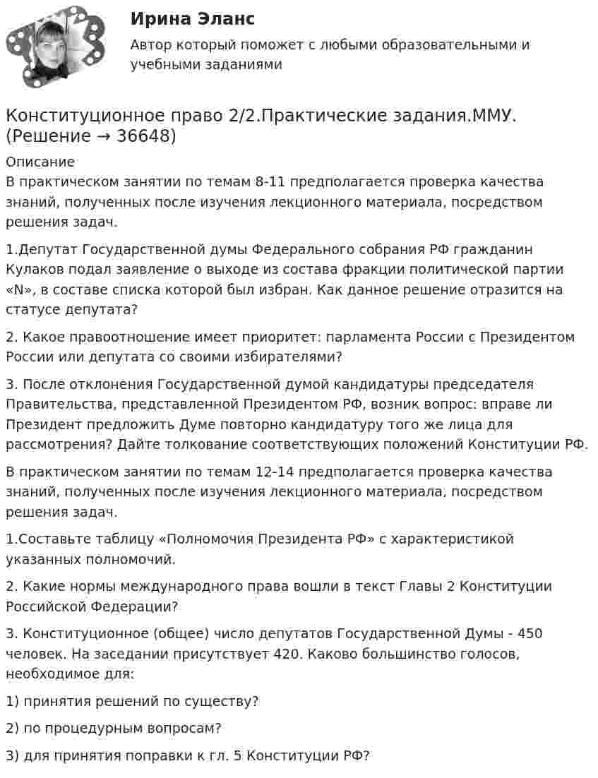      
          Описание
          В практическом занятии по темам 8-11 предполагается проверка качества знаний, полученных после изучения лекционного материала, посредством решения задач. 1.Депутат Государственной думы Федерального собрания РФ гражданин Кулаков подал заявление о выходе из состава фракции политической партии «N», в составе списка которой был избран. Как данное решение отразится на статусе депутата?2. Какое правоотношение имеет приоритет: парламента России с Президентом России или депутата со своими избирателями?3. После отклонения Государственной думой кандидатуры председателя Правительства, представленной Президентом РФ, возник вопрос: вправе ли Президент предложить Думе повторно кандидатуру того же лица для рассмотрения? Дайте толкование соответствующих положений Конституции РФ.В практическом занятии по темам 12-14 предполагается проверка качества знаний, полученных после изучения лекционного материала, посредством решения задач. 1.Составьте таблицу «Полномочия Президента РФ» с характеристикой указанных полномочий. 2. Какие нормы международного права вошли в текст Главы 2 Конституции Российской Федерации?3. Конституционное (общее) число депутатов Государственной Думы - 450 человек. На заседании присутствует 420. Каково большинство голосов, необходимое для:1) принятия решений по существу?2) по процедурным вопросам?3) для принятия поправки к гл. 5 Конституции РФ?  
            
            
            Конституционное право (2/2) ММУ 2024г.Конституционное право 2/2.Практические задания.ММУ.Конституционное право 2 Задание 1Конституционное право 2 Задание 2Конституционное право 2 Задание 3Конституционное право 2 Задание 4Конституционное право 2 задания СибУПККонституционное право 1 курс 2 семестр 93 балла (ответы на тест Синергия / МТИ / МОИ / МосАП)💯 Конституционное право.(1) (ответы на тест Синергия / МТИ / МосАП, август 2022)💯 Конституционное право.(1) (правильные ответы на тест Синергия / МОИ / МТИ / МосАП)Конституционное право 1 [ Росдистант ] - ВКСКонституционное право 2конституционное право 2022 синергия ответы✅ Конституционное право 223 вопроса СИНЕРГИЯ МТИ 2022