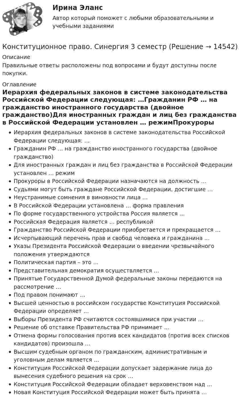     
          Описание
          Правильные ответы расположены под вопросами и будут доступны после покупки. 
          Оглавление
          Иерархия федеральных законов в системе законодательства Российской Федерации следующая: …Гражданин РФ … на гражданство иностранного государства (двойное гражданство)Для иностранных граждан и лиц без гражданства в Российской Федерации установлен … режимПрокуроры в Российской Федерации назначаются на должность …Судьями могут быть граждане Российской Федерации, достигшие …Неустранимые сомнения в виновности лица …В Российской Федерации установлена … форма правленияПо форме государственного устройства Россия является …Российская Федерация является … республикойГражданство Российской Федерации приобретается и прекращается …Исчерпывающий перечень прав и свобод человека и гражданина …Указы Президента Российской Федерации о введении чрезвычайного положения утверждаютсяПолитическая партия – это …Представительная демократия осуществляется …Принятые Государственной Думой федеральные законы передаются на рассмотрение …Под правом понимают …Высшей ценностью в российском государстве Конституция Российской Федерации определяет …Выборы Президента РФ считаются состоявшимися при участии …Решение об отставке Правительства РФ принимает …Отмена формы голосования против всех кандидатов (против всех списков кандидатов) произошла …Высшим судебным органом по гражданским, административным и уголовным делам является … Конституция Российской Федерации допускает задержание лица до вынесения судебного решения на срок …Конституция Российской Федерации обладает верховенством над …Новая Конституция Российской Федерации может быть принята … 
            
            
            ✅ Конституционное право 62 вопроса СИНЕРГИЯ МТИ 2022Конституционное право. Cинергия 3 семестрКонституционное право Вариант 1Конституционное право (вариант 13, ТУСУР)Конституционное право вариант 7💯 Конституционное право. (все ответы на тест Синергия / МТИ / МосАП, апрель 2023)💯 Конституционное право. (все ответы на тест Синергия / МТИ / МосАП, февраль 2023)Конституционное право 2 Задание 2Конституционное право 2 Задание 3Конституционное право 2 Задание 4Конституционное право 2 задания СибУПККонституционное право 2 Росдистант ВКСКонституционное право (2семестр) 155 ответов на тест, сдан на 100 баллов 12.07.2022Конституционное право (2 семестр) (ответы на тест Синергия / МТИ / МОИ / МосАП)