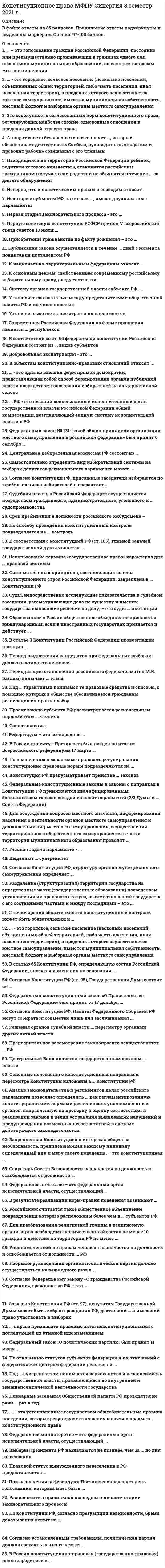      
          Описание
          Ответы на тест по конституционному праву, 30 вопросов, сдано на 100 баллов 
          Оглавление
          Даны ответы на следующие вопросы:1. Согласно Федеральному закону «О гражданстве Российской Федерации», гражданство РФ – это …- устойчивая правовая связь лица с Российской Федерацией, выражающаяся в совокупности взаимных прав и обязанностей- совокупность правовых актов, регулирующих порядок приобретения и утраты гражданства- факт рождения физического лица на территории определенного государства и/или его проживания на территории государства в течение не менее 10 лет2. … – это система правовых отношений, закрепляющая способ организации государства, при котором признаются и гарантируются права и свободы человека и гражданина, а государство подчинено праву и, прежде всего, демократической Конституции (текстовый ответ)3. Выделяют … суверенитет- только государственный и национальный- только государственный и народный- три вида суверенитета – государственный, народный и национальный4. Федеральный закон РФ «О политических партиях» был принят 11 июля …- 1996 г.- 2001 г.- 1999 г.- 2005 г.- 2007 г.5. Конституцией РФ установлено, что российский гражданин может самостоятельно осуществлять в полном объеме свои права и обязанности с …- 14 лет- 16 лет- 18 лет- 21 года6. Голосование на референдуме проводится в установленный день с … по местному времени в помещениях участковых комиссий- 7 до 22 часов- 8 до 20 часов- 6 до 23 часов- 8 до 22 часов7. Российским считается такое общественное объединение, подразделения которого расположены более чем в … субъектов РФ- 1/2- 1/3- 1/4- 1/58. Современное конституционное законодательство выдвигает на первое место … права- социально-экономические- публичные- личные9. Приобретение гражданства по факту рождения – это …- натурализация- трансферт- филиация- оптация10. Под … суверенитетом понимается верховенство и независимость государственной власти, проявляющиеся во внутренней и внешнеполитической деятельности государства- государственным- народным- национальным11. В статье 3 Конституции Российской Федерации провозглашен принцип …- народовластия- светского государства- социального государства12. Первую Советскую Конституцию РСФСР принял V Всероссийский Съезд Советов 10 июля …- 1918 г.- 1923 г.- 1930 г.- 1939 г.13. Правовой статус вынужденного переселенца в РФ предоставляется …- на 5 лет- на 3 года- на 10 лет- пожизненно14. Согласно федеральному законодательству, … – это общественное объединение, созданное в целях участия граждан Российской Федерации в политической жизни общества посредством формирования и выражения их политической воли, участия в общественных и политических акциях, в выборах и референдумах (текстовый ответ)15. … – это поверхность и недра морского дна районов, примыкающих к берегу, но находящихся за пределами территориального моря до внешней границы подводной окраины материка на расстоянии, не превышающем, как правило, 200 морских миль- исключительная экономическая зона- континентальный шельф- прибрежная водоохранная зона- территориальные воды (территориальное море)16. … – это установленные государством общеобязательные правила поведения, которые регулируют отношения и связи в предмете конституционного права- конституционное право- конституционно-правовые отношения- конституционно-правовая ответственность- конституционно-правовые нормы- конституционная обязанность17. Договорной федерацией является …- США- Бельгия- Германия18. Под … гарантиями понимают те правовые средства и способы, с помощью которых в обществе обеспечивается гражданам реализация их прав и свобод- юридическими- объективными- общими19. Членство в молодежных организациях в РФ допустимо с …- 13 лет- 14 лет- 16 лет- 18 лет20. Действующая Конституция РФ вступила в силу 25 декабря …- 1991 г.- 1993 г.- 1995 г.- 1996 г.21. Принцип экстерриториальности гражданства означает …- сохранение гражданства за лицами, проживающими или пребывающими за пределами территории России- сохранение гражданства за лицами, перемещающимися по территории РФ на постоянное место жительство- получение российского гражданства вследствие расширения границ РФ- предоставление гражданства РФ лицам, ранее им обладавшим- признание Россией юридических последствий, которые вытекают для нее из состояния граждан РФ в гражданстве иностранных государств, если такое состояние допускается законами или международными договорами22. Конституционно-правовые санкции …- личную, физическую свободу индивидов не затрагивают, не ущемляют имущественный статус индивидов, организаций- непосредственно могут затрагивать личную свободу индивидов, не ущемляя при этом имущественный статус организаций- не затрагивают личную, физическую свободу индивидов, но в отдельных случаях могут ущемлять их имущественный статус индивидов- затрагивают личную, физическую свободу индивидов, ущемляют имущественный статус индивидов, организаций23. Если для реализации принятого решения на референдуме требуется издание дополнительного правового акта, федеральный орган государственной власти, в чью компетенцию входит решение этого вопроса, обязан в течение … с момента вступления в силу решения референдума определить сроки подготовки данного акта- 7 дней- 10 дней- 12 дней- 15 дней24. В статью 65 Конституции РФ, определяющую состав Российской Федерации, вносятся изменения на основании …- указа Президента РФ- федерального конституционного закона о принятии в Российскую Федерацию и образовании в ее составе нового субъекта- федерального закона о принятии в Российскую Федерацию и образовании в ее составе нового субъекта25. Для преобразования религиозной группы в религиозную организацию необходимы количественный состав не менее 10 граждан и действие на территории РФ не менее …- 5 лет- 7 лет- 10 лет- 15 лет26. Законы РФ о поправке в Конституцию РФ, предусматривающие объединение Верховного Суда РФ с Высшим арбитражным судом РФ, были подписаны в …- 2001 г.- 2007 г.- 2012 г.- 2014 г.27. Образованное в России общественное объединение признается международным, если в иностранных государствах создается и действует …- хотя бы одно его структурное подразделение (филиал, представительство)- более двух его структурных подразделений- более пяти его структурных подразделение28. Согласно Федеральному конституционному закону «Об Уполномоченном по правам человека в Российской Федерации», на должность уполномоченного по правам человека назначается лицо, являющееся гражданином РФ, не моложе …- 25 лет- 35 лет- 30 лет29. Право на назначение референдума РФ принадлежит … РФ- только Президенту- только Конституционному Суду- Верховному Суду- Президенту и Совету Федерации30. Конституционно-правовой статус личности – это …- задаваемое нормами национального права действительное, юридически оформленное положение человека в его взаимоотношениях с государством и обществом- закрепленные в Конституции и гарантированные государством возможности, позволяющие каждому человеку и гражданину свободно и самостоятельно избирать вид и меру своего поведения- совокупность персонифицированных прав и обязанностей гражданина 
            
            
            КОНСТИТУЦИОННОЕ ПРАВО (ответы на тест) СинергияКонституционное право Синергия 2021 2 семестр 🔥БАЗА ТЕСТОВ🔥Конституционное право. Синергия 2 семестр.Конституционное право. Синергия. 2 семестр Конституционное право Синергия (2 семестр) 2021 г.Конституционное право Синергия 2 семестр юриспруденцияКонституционное право. Синергия. Ответы на тест.Конституционное право (100/100 баллов) все ответы на тест СинергияКонституционное право зарубежных стран 2 семестр СИНЕРГИЯ 1 курс КОНСТИТУЦИОННОЕ ПРАВО ЗАРУБЕЖНЫХ СТРАН (ответы на тест) СинергияКОНСТИТУЦИОННОЕ ПРАВО ЗАРУБЕЖНЫХ СТРАН (ответы на тест) Синергия 2 семестрКонституционное право зарубежных стран Синергия 2 семестр Конституционное право ЗАРУБЕЖНЫХ стран Синергия Ответы на тестКонституционное право зарубежных стран (тест с ответами Синергия)