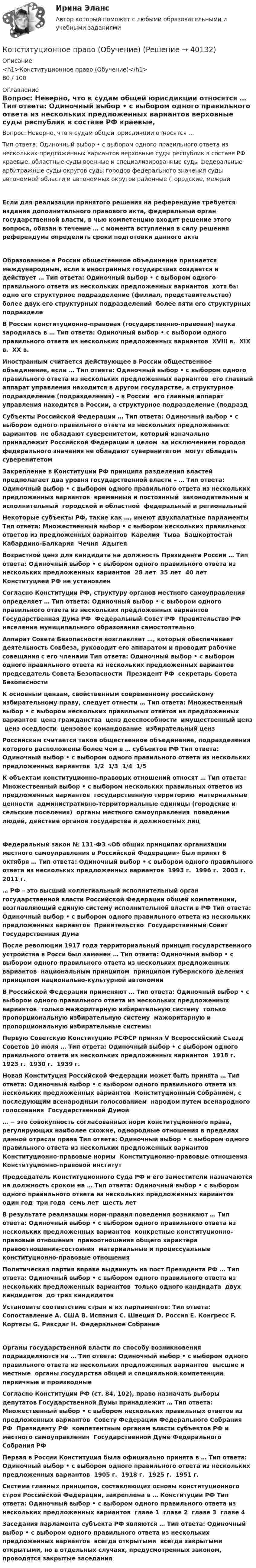     
          Описание
          <h1>Конституционное право (Обучение)</h1>80 / 100 
          Оглавление
          Вопрос: Неверно, что к судам общей юрисдикции относятся … Тип ответа: Одиночный выбор • с выбором одного правильного ответа из нескольких предложенных вариантов верховные суды республик в составе РФ краевые, областные суды военные и специализированные суды федеральные арбитражные суды округов суды городов федерального значения суды автономной области и автономных округов районные (городские, межрайЕсли для реализации принятого решения на референдуме требуется издание дополнительного правового акта, федеральный орган государственной власти, в чью компетенцию входит решение этого вопроса, обязан в течение … с момента вступления в силу решения референдума определить сроки подготовки данного актаОбразованное в России общественное объединение признается международным, если в иностранных государствах создается и действует … Тип ответа: Одиночный выбор • с выбором одного правильного ответа из нескольких предложенных вариантов ￼ хотя бы одно его структурное подразделение (филиал, представительство) ￼ более двух его структурных подразделений ￼ более пяти его структурных подразделеВ России конституционно-правовая (государственно-правовая) наука зародилась в … Тип ответа: Одиночный выбор • с выбором одного правильного ответа из нескольких предложенных вариантов ￼ XVIII в. ￼ ХIХ в. ￼ ХХ в.Иностранным считается действующее в России общественное объединение, если … Тип ответа: Одиночный выбор • с выбором одного правильного ответа из нескольких предложенных вариантов ￼ его главный аппарат управления находится в другом государстве, а структурное подразделение (подразделения) – в России ￼ его главный аппарат управления находится в России, а структурное подразделение (подраздСубъекты Российской Федерации … Тип ответа: Одиночный выбор • с выбором одного правильного ответа из нескольких предложенных вариантов ￼ не обладают суверенитетом, который изначально принадлежит Российской Федерации в целом ￼ за исключением городов федерального значения не обладают суверенитетом ￼ могут обладать суверенитетомЗакрепление в Конституции РФ принципа разделения властей предполагает два уровня государственной власти – … Тип ответа: Одиночный выбор • с выбором одного правильного ответа из нескольких предложенных вариантов ￼ временный и постоянный ￼ законодательный и исполнительный ￼ городской и областной ￼ федеральный и региональныйНекоторые субъекты РФ, такие как …, имеют двухпалатные парламенты Тип ответа: Множественный выбор • с выбором нескольких правильных ответов из предложенных вариантов ￼ Карелия ￼ Тыва ￼ Башкортостан ￼ Кабардино-Балкария ￼ Чечня ￼ АдыгеяВозрастной ценз для кандидата на должность Президента России … Тип ответа: Одиночный выбор • с выбором одного правильного ответа из нескольких предложенных вариантов ￼ 28 лет ￼ 35 лет ￼ 40 лет ￼ Конституцией РФ не установленСогласно Конституции РФ, структуру органов местного самоуправления определяет … Тип ответа: Одиночный выбор • с выбором одного правильного ответа из нескольких предложенных вариантов ￼ Государственная Дума РФ ￼ Федеральный Совет РФ ￼ Правительство РФ ￼ население муниципального образования самостоятельноАппарат Совета Безопасности возглавляет …, который обеспечивает деятельность Совбеза, руководит его аппаратом и проводит рабочие совещания с его членами Тип ответа: Одиночный выбор • с выбором одного правильного ответа из нескольких предложенных вариантов ￼ председатель Совета Безопасности ￼ Президент РФ ￼ секретарь Совета БезопасностиК основным цензам, свойственным современному российскому избирательному праву, следует отнести … Тип ответа: Множественный выбор • с выбором нескольких правильных ответов из предложенных вариантов ￼ ценз гражданства ￼ ценз дееспособности ￼ имущественный ценз ￼ ценз оседлости ￼ цензовое командование ￼ избирательный цензРоссийским считается такое общественное объединение, подразделения которого расположены более чем в … субъектов РФ Тип ответа: Одиночный выбор • с выбором одного правильного ответа из нескольких предложенных вариантов ￼ 1/2 ￼ 1/3 ￼ 1/4 ￼ 1/5К объектам конституционно-правовых отношений относят … Тип ответа: Множественный выбор • с выбором нескольких правильных ответов из предложенных вариантов ￼ государственную территорию ￼ материальные ценности ￼ административно-территориальные единицы (городские и сельские поселения) ￼ органы местного самоуправления ￼ поведение людей, действие органов государства и должностных лиц ￼Федеральный закон № 131-ФЗ «Об общих принципах организации местного самоуправления в Российской Федерации» был принят 6 октября … Тип ответа: Одиночный выбор • с выбором одного правильного ответа из нескольких предложенных вариантов ￼ 1993 г. ￼ 1996 г. ￼ 2003 г. ￼ 2011 г.… РФ – это высший коллегиальный исполнительный орган государственной власти Российской Федерации общей компетенции, возглавляющий единую систему исполнительной власти в РФ Тип ответа: Одиночный выбор • с выбором одного правильного ответа из нескольких предложенных вариантов ￼ Правительство ￼ Государственный Совет ￼ Государственная ДумаПосле революции 1917 года территориальный принцип государственного устройства в Росси был заменен … Тип ответа: Одиночный выбор • с выбором одного правильного ответа из нескольких предложенных вариантов ￼ национальным принципом ￼ принципом губернского деления ￼ принципом национально-культурной автономииВ Российской Федерации применяют … Тип ответа: Одиночный выбор • с выбором одного правильного ответа из нескольких предложенных вариантов ￼ только мажоритарную избирательную систему ￼ только пропорциональную избирательную систему ￼ мажоритарную и пропорциональную избирательные системыПервую Советскую Конституцию РСФСР принял V Всероссийский Съезд Советов 10 июля … Тип ответа: Одиночный выбор • с выбором одного правильного ответа из нескольких предложенных вариантов ￼ 1918 г. ￼ 1923 г. ￼ 1930 г. ￼ 1939 г.Новая Конституция Российской Федерации может быть принята … Тип ответа: Одиночный выбор • с выбором одного правильного ответа из нескольких предложенных вариантов ￼ Конституционным Собранием, с последующим всенародным голосованием ￼ народом путем всенародного голосования ￼ Государственной Думой… − это совокупность согласованных норм конституционного права, регулирующих наиболее схожие, однородные отношения в пределах данной отрасли права Тип ответа: Одиночный выбор • с выбором одного правильного ответа из нескольких предложенных вариантов ￼ Конституционно-правовые нормы ￼ Конституционно-правовые отношения ￼ Конституционно-правовой институтПредседатель Конституционного Суда РФ и его заместители назначаются на должность сроком на … Тип ответа: Одиночный выбор • с выбором одного правильного ответа из нескольких предложенных вариантов ￼ один год ￼ три года ￼ семь лет ￼ шесть летВ результате реализации норм-правил поведения возникают … Тип ответа: Одиночный выбор • с выбором одного правильного ответа из нескольких предложенных вариантов ￼ конкретные конституционно-правовые отношения ￼ правоотношения общего характера ￼ правоотношения-состояния ￼ материальные и процессуальные конституционно-правовые отношенияПолитическая партия вправе выдвинуть на пост Президента РФ … Тип ответа: Одиночный выбор • с выбором одного правильного ответа из нескольких предложенных вариантов ￼ только одного кандидата ￼ двух кандидатов ￼ до трех кандидатовУстановите соответствие стран и их парламентов: Тип ответа: Сопоставление A. США B. Испания C. Швеция D. Россия E. Конгресс F. Кортесы G. Риксдаг H. Федеральное СобраниеОрганы государственной власти по способу возникновения подразделяются на … Тип ответа: Одиночный выбор • с выбором одного правильного ответа из нескольких предложенных вариантов ￼ высшие и местные ￼ органы государства общей и специальной компетенции ￼ первичные и производныеСогласно Конституции РФ (ст. 84, 102), право назначать выборы депутатов Государственной Думы принадлежит … Тип ответа: Множественный выбор • с выбором нескольких правильных ответов из предложенных вариантов ￼ Совету Федерации Федерального Собрания РФ ￼ Президенту РФ ￼ компетентным органам власти субъектов РФ и местного самоуправления ￼ Государственной Думе Федерального Собрания РФПервая в России Конституция была официально принята в … Тип ответа: Одиночный выбор • с выбором одного правильного ответа из нескольких предложенных вариантов ￼ 1905 г. ￼ 1918 г. ￼ 1925 г. ￼ 1951 г.Система главных принципов, составляющих основы конституционного строя Российской Федерации, закреплена в … Конституции РФ Тип ответа: Одиночный выбор • с выбором одного правильного ответа из нескольких предложенных вариантов ￼ главе 1 ￼ главе 2 ￼ главе 3 ￼ главе 4Заседания парламента субъекта РФ являются … Тип ответа: Одиночный выбор • с выбором одного правильного ответа из нескольких предложенных вариантов ￼ всегда открытыми ￼ всегда закрытыми ￼ открытыми, но в отдельных случаях, предусмотренных законом, проводятся закрытые заседания 
            
            
            Конституционное право ММУ 2023г.Конституционное право (Обучение)Конституционное право ОТВЕТЫ 2022Конституционное право Ответы на тест Синергия МОИ МТИ💯 Конституционное право. (ответы на тест Синергия / МТИ / МосАП, август 2022)💯 Конституционное право. (ответы на тест Синергия / МТИ / МосАП, июль 2022)Конституционное право (ответы на тесты)Конституционное право зарубежных стран сдан 31.01.2023 на 93 баллаКонституционное право зарубежных стран. Синергия. Юриспруденция. ЗачетКонституционное право зарубежных стран.Тема № 17: Конституционный строй в ВеликобританииКонституционное право зарубежных стран ТЕСТ СИНЕРГИЯКонституционное право зарубежных стран (тест с ответами Синергия/МОИ/ МТИ /МОСАП)Конституционное право зарубежных стран, ТУСУРКонституционное право итоговый тест 