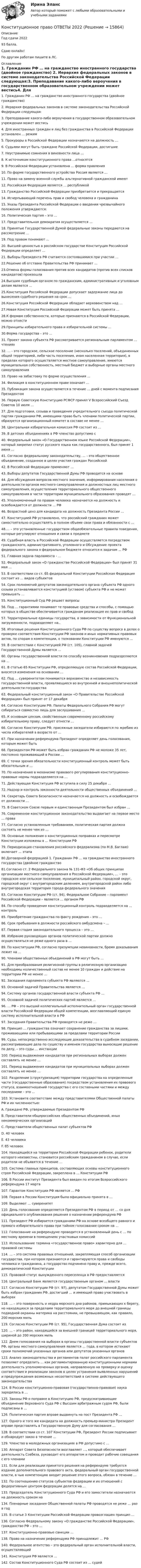     
          Описание
          Год сдачи 202293 балла.Сдаю онлайн!По другим работам пишите в ЛС. 
          Оглавление
          1.	Гражданин РФ … на гражданство иностранного государства (двойное гражданство)  2.	Иерархия федеральных законов в системе законодательства Российской Федерации следующая:3.	Преподавание какого-либо вероучения в государственном образовательном учреждении может вестись4.	Для иностранных граждан и лиц без гражданства в Российской Федерации установлен … режим5.	Прокуроры в Российской Федерации назначаются на должность …6.	Судьями могут быть граждане Российской Федерации, достигшие7.	Неустранимые сомнения в виновности лица …8.	К источникам конституционного права …относятся9.	В Российской Федерации установлена … форма правления10.	По форме государственного устройства Россия является …11.	Право на замену военной службы альтернативной гражданской имеют12.	Российская Федерация является … республикой13.	Гражданство Российской Федерации приобретается и прекращается14.	Исчерпывающий перечень прав и свобод человека и гражданина15.	Указы Президента Российской Федерации о введении чрезвычайного положения утверждаются:16.	Политическая партия – это …17.	Представительная демократия осуществляется …18.	Принятые Государственной Думой федеральные законы передаются на рассмотрение …19.	Под правом понимают …20.	Высшей ценностью в российском государстве Конституция Российской Федерации определяет …21.	Выборы Президента РФ считаются состоявшимися при участии …22.Решение об отставке Правительства РФ принимает …23.Отмена формы голосования против всех кандидатов (против всех списков кандидатов) произошла24.Высшим судебным органом по гражданским, административным и уголовным делам является …25.Конституция Российской Федерации допускает задержание лица до вынесения судебного решения на срок …26.Конституция Российской Федерации обладает верховенством над …27.Новая Конституция Российской Федерации может быть принята …28.К формам собственности, которые признаются в Российской Федерации, можно отнести29.Принципы избирательного права и избирательной системы …30.Форма государства – это …31. Проект закона субъекта РФ рассматривается региональным парламентом … чтениях  32. … - это городское, сельское поселение (несколько поселений, объединенных общей территорией, либо часть поселения, иная населенная территория), в пределах которого осуществляется местное самоуправление, имеются муниципальная собственность, местный бюджет и выборные органы местного самоуправления33. Право на забастовку по форме осуществления …34. Филиация в конституционном праве означает …35. Публикация закона осуществляется в течение … дней с момента подписания Президентом36. Первую Советскую Конституцию РСФСР принял V Всероссийский Съезд Советов 10 июля …37. Для подготовки, созыва и проведения учредительного съезда политической партии гражданами РФ, имеющими право быть членами политической партии, образуется организационный комитет в составе не менее …38. Центральная избирательная комиссия РФ состоит из …  39. В детских объединениях в РФ членство допустимо с  40. Федеральный закон «О Государственном языке Российской Федерации», который закрепил статус русского языка как государственного, был принят 1 июня … 41. Согласно федеральному законодательству, … - это общественное объединение, созданное в целях участия граждан Российской42. В Российской Федерации применяют …43. Выборы депутатов Государственной Думы РФ проводятся на основе44. Для обсуждения вопросов местного значения, информирования населения о деятельности органов местного самоуправления и должностных лиц местного самоуправления, осуществления территориального общественного самоуправления в части территории муниципального образования проводят …45. Уполномоченный по правам человека назначается на должность и освобождается от должности … РФ46. Возрастной ценз для кандидата на должность Президента России …  47. Конституцией РФ установлено, что российский гражданин может самостоятельно осуществлять в полном объеме свои права и обязанности с …48…. – это установленные государством общеобязательные правила поведения, которые регулируют отношения и связи в предмете49. Судебная власть в Российской Федерации осуществляется посредством гражданского, административного, уголовного и Обсуждение проекта федерального закона о федеральном бюджете относится к задачам … РФ 51. Главная задача парламента - …52. Федеральный закон «О гражданстве Российской Федерации» был принят 31 мая …53. В соответствии со ст. б5 федеральной Конституции Российская Федерация состоит из … видов субъектов  54. Срок полномочий депутатов законодательного органа субъекта РФ одного созыва устанавливается конституцией (уставом) субъекта РФ и не может превышать …55. Конституционный Суд РФ решает вопросы56. Под … гарантиями понимают те правовые средства и способы, с помощью которых в обществе обеспечивается гражданам реализация их прав и свобод57. Территориальные единицы государства, в зависимости от Функциональной загруженности, подразделяют на..58. Итоговые решения Конституционного Суда РФ по существу вопроса в делах о проверке соответствия Конституции РФ законов и иных нормативных правовых актов, по спорам о компетенции, о толковании Конституции РФ именуются …59. В соответствии с Конституцией РФ (ст. 105), главной задачей Государственной Думы является …60. Органы государственной власти по способу возникновения подразделяются на …61. В статью 65 Конституции РФ, определяющую состав Российской Федерации, вносятся изменения на основании …62. Под … суверенитетом понимается верховенство и независимость государственной власти, проявляющиеся во внутренней и внешнеполитической деятельности государства63. Федеральный конституционный закон «О Правительстве Российской Федерации» был принят от 17 декабря  64. Согласно Конституции РФ, Палаты Федерального Собрания РФ могут собираться совместно лишь для заслушивания …65. К основным цензам, свойственным современному российскому избирательному праву, следует отнести …66. Согласно Конституции РФ, присяжные заседатели избираются по жребию из числа избирателей в возрасте от …67. При назначении референдума Президент определяет день голосования, которым может быть68. Президентом РФ может быть избран гражданин РФ не моложе 35 лет, постоянно проживающий в России …  69. С точки зрения обязательности конституционный контроль может быть обязательным и …70. По назначению в механизме правового регулирования конституционно-правовые нормы подразделяются на …71. Действующая Конституция РФ вступила в силу 25 декабря …  72. Надзор и контроль законности деятельности общественных объединений …74. Секретарь Совета Безопасности назначается на должность и освобождается от должности …75. В Советском Союзе первым и единственным Президентом был избран …  76. Современное конституционное законодательство выдвигает на первое место … права  77. Согласно установленным требованиям, политическая партия должна состоять не менее чем из …  78. Основные положения о конституционных поправках и пересмотре Конституции изложены в … Конституции РФ79. Периодизация становления российского федерализма (по М.В. Баглаю) включает … этапа80.Договорной федерацией 1.	Гражданин РФ … на гражданство иностранного государства (двойное гражданство81.Согласно ст. 2 Федерального закона № 131-ФЗ «Об общих принципах организации местного самоуправления в Российской Федерации», … – это городское или сельское поселение, муниципальный район, городской округ, городской округ с внутригородским делением, внутригородской район либо внутригородская территория города федерального значения83. Согласно Конституции РФ (ст. 94), Федеральное Собрание – парламент Российской Федерации – является … органом РФ84. По способу проведения конституционный контроль подразделяется на … контроль85. Приобретение гражданства по факту рождения – это …86. Срок пребывания в должности российского омбудсмена – …  87. Первая стадия законодательного процесса – это … 88. Избрание руководящих органов политической партии должно осуществляться не реже одного раза в …89. По конституции РФ, согласно презумпции невиновности, бремя доказывания лежит на …90. Членами общественных объединений в РФ могут быть …91. Для преобразования религиозной группы в религиозную организацию необходимы количественный состав не менее 10 граждан и действие на территории РФ не менее …92. Заседания парламента субъекта РФ являются …93. Основной задачей Правительства является …94. Систему органов государственной власти субъекта РФ …95. Основной задачей политических партий является …96. … РФ – это высший коллегиальный исполнительный орган государственной власти Российской Федерации общей компетенции, возглавляющий единую систему исполнительной власти в РФ97. Заседания Правительства РФ проводятся не реже …98. Принцип … гражданства означает сохранение гражданства за лицами, проживающими или пребывающими за пределами территории России99. Суды, непосредственно исследующие доказательства в судебном заседании, рассматривающие дела по существу и именем государства выносящие решение по делу, – это суды … инстанции100. Период выдвижения кандидатов при региональных выборах должен составлять не менее …  101. Период выдвижения кандидатов при муниципальных выборах должен составлять не менее …  102. Разделение (структуризация) территории государства на определенные части (государственные образования) посредством установления их правового статуса, взаимоотношений государства с его составными частями и между последними – это …103. Установите соответствие между представителями Общественной палаты РФ и их численностью:A. Граждане РФ, утверждаемые Президентом РФB. Представители общероссийских общественных объединений, иных некоммерческих организацийC. Представители общественных палат субъектов РФD. 40 человекE. 43 человекаF. 85 человек104. Находящийся на территории Российской Федерации ребенок, родители которого неизвестны, становится российским гражданином в случае, если родители не объявятся в течение …105. Система главных принципов, составляющих основы конституционного строя Российской Федерации, закреплена в … Конституции РФ106. В России институт Президента был введен по итогам Всероссийского референдума 17 марта107. Гарантом Конституции РФ является … РФ  108. Первая в России Конституция была официально принята в …109. Выделяют … суверенитет110. День голосования определяется Президентом РФ в период от … со дня официального опубликования решения о назначении референдума РФ111. Президент РФ избирается гражданами РФ на основе всеобщего равного и прямого избирательного права при тайном голосовании сроком на … 112. Голосование на референдуме проводится в установленный день с … по местному времени в помещениях участковых комиссий113. Использование термина «государственное право» характерно для … правовой системы  114. … – это система правовых отношений, закрепляющая способ организации государства, при котором признаются и гарантируются права и свободы человека и гражданина, а государство подчинено праву и, прежде всего, демократической Конституции115. Правовой статус вынужденного переселенца в РФ предоставляется116. Центральный Банк является государственным органом … власти117. Согласно Конституции РФ (ст. 97), депутатом Государственной Думы может быть избран гражданин РФ, достигший … и имеющий право участвовать в выборах118. … – это поверхность и недра морского дна районов, примыкающих к берегу, но находящихся за пределами территориального моря до внешней границы подводной окраины материка на расстоянии, не превышающем, как правило, 200 морских миль119. Согласно Конституции РФ (ст. 95), Государственная Дума состоит из120. … – это район, находящийся за внешней границей территориального моря, шириной до 200 морских миль122. Днем голосования на выборах в органы государственной власти субъектов РФ, органы местного самоуправления является … года, в котором истекают сроки полномочий указанных органов или депутатов указанных органов  123. Анализ законодательства и регламентов палат российского парламента позволяет определить … как регламентированную конституционными нормами деятельность уполномоченных органов, направленную на проверку и оценку соответствия и реализации законов в целях устранения выявленных нарушений и предупреждения возможных несоответствий в системе действующего законодательства124. В России конституционно-правовая (государственно-правовая) наука зародилась в …125. Законы РФ о поправке в Конституцию РФ, предусматривающие объединение Верховного Суда РФ с Высшим арбитражным судом РФ, были подписаны в … 126. Политическая партия вправе выдвинуть на пост Президента РФ …127. Одного и того же кандидата на должность премьер-министра Президент вправе представлять в Государственную Думу для согласования …  128. В соответствии со ст. 107 Конституции РФ, Президент России подписывает и обнародует закон в течение …  129. Членство в молодежных организациях в РФ допустимо с …130. Аппарат Совета Безопасности возглавляет …, который обеспечивает деятельность Совбеза, руководит его аппаратом и проводит рабочие совещания с его членами131. Если для реализации принятого решения на референдуме требуется издание дополнительного правового акта, федеральный орган государственной власти, в чью компетенцию входит решение этого вопроса, обязан в течение …132. По соотношению статусов субъектов федерации и их отношений с федеративным центром федерации делятся на …133. Председатель Конституционного Суда РФ и его заместители назначаются на должность сроком на  134. Пленарные заседания Общественной палаты РФ проводятся не реже … раз в год135. В статье 3 Конституции Российской Федерации провозглашен принцип …  136. Согласно Федеральному закону «О гражданстве Российской Федерации», гражданство РФ – это …137. Конституционно-правовые санкции …138. Право на назначение референдума РФ принадлежит … РФ140. Федеральное агентство – это федеральный орган исполнительной власти, осуществляющий141. Конституция РФ является …142. Состав Конституционного Суда РФ состоит из … судей 
            
            
            Конституционное право (Обучение)Конституционное право ОТВЕТЫ 2022Конституционное право Ответы на тест Синергия МОИ МТИ💯 Конституционное право. (ответы на тест Синергия / МТИ / МосАП, август 2022)💯 Конституционное право. (ответы на тест Синергия / МТИ / МосАП, июль 2022)Конституционное право (ответы на тесты)Конституционное право Ответы на тесты 1-3 и Итоговое тестирование Витте МУИВКонституционное право зарубежных стран. Синергия. Юриспруденция. ЗачетКонституционное право зарубежных стран.Тема № 17: Конституционный строй в ВеликобританииКонституционное право зарубежных стран ТЕСТ СИНЕРГИЯКонституционное право зарубежных стран (тест с ответами Синергия/МОИ/ МТИ /МОСАП)Конституционное право зарубежных стран, ТУСУРКонституционное право итоговый тест Конституционное право МИЭП