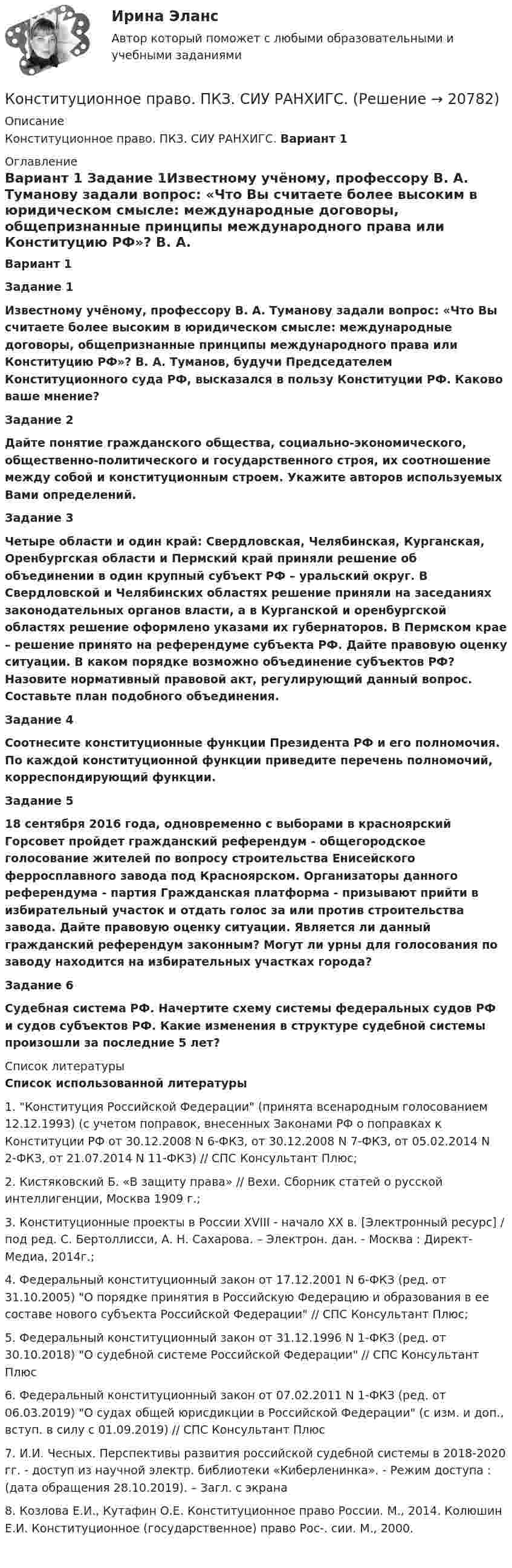      
          Описание
           Конституционное право. ПКЗ. СИУ РАНХИГС.  Вариант 1 
          Оглавление
           Вариант 1 Задание 1Известному учёному, профессору В. А. Туманову задали вопрос: «Что Вы считаете более высоким в юридическом смысле: международные договоры, общепризнанные принципы международного права или Конституцию РФ»? В. А. Туманов, будучи Председателем Конституционного суда РФ, высказался в пользу Конституции РФ. Каково ваше мнение?Задание 2Дайте понятие гражданского общества, социально-экономического, общественно-политического и государственного строя, их соотношение между собой и конституционным строем. Укажите авторов используемых Вами определений. Задание 3Четыре области и один край: Свердловская, Челябинская, Курганская, Оренбургская области и Пермский край приняли решение об объединении в один крупный субъект РФ – уральский округ. В Свердловской и Челябинских областях решение приняли на заседаниях законодательных органов власти, а в Курганской и оренбургской областях решение оформлено указами их губернаторов. В Пермском крае – решение принято на референдуме субъекта РФ. Дайте правовую оценку ситуации. В каком порядке возможно объединение субъектов РФ? Назовите нормативный правовой акт, регулирующий данный вопрос. Составьте план подобного объединения.Задание 4Соотнесите конституционные функции Президента РФ и его полномочия. По каждой конституционной функции приведите перечень полномочий, корреспондирующий функции.Задание 518 сентября 2016 года, одновременно с выборами в красноярский Горсовет пройдет гражданский референдум - общегородское голосование жителей по вопросу строительства Енисейского ферросплавного завода под Красноярском. Организаторы данного референдума - партия Гражданская платформа - призывают прийти в избирательный участок и отдать голос за или против строительства завода. Дайте правовую оценку ситуации. Является ли данный гражданский референдум законным? Могут ли урны для голосования по заводу находится на избирательных участках города?Задание 6Судебная система РФ. Начертите схему системы федеральных судов РФ и судов субъектов РФ. Какие изменения в структуре судебной системы произошли за последние 5 лет? 
          Список литературы
          Список использованной литературы	1. Конституция Российской Федерации (принята всенародным голосованием 12.12.1993) (с учетом поправок, внесенных Законами РФ о поправках к Конституции РФ от 30.12.2008 N 6-ФКЗ, от 30.12.2008 N 7-ФКЗ, от 05.02.2014 N 2-ФКЗ, от 21.07.2014 N 11-ФКЗ) // СПС Консультант Плюс;	2. Кистяковский Б. «В защиту права» // Вехи. Сборник статей о русской интеллигенции, Москва 1909 г.;	3. Конституционные проекты в России XVIII - начало XX в. [Электронный ресурс] / под ред. С. Бертоллисси, А. Н. Сахарова. – Электрон. дан. - Москва : Директ-Медиа, 2014г.;	4. Федеральный конституционный закон от 17.12.2001 N 6-ФКЗ (ред. от 31.10.2005) О порядке принятия в Российскую Федерацию и образования в ее составе нового субъекта Российской Федерации // СПС Консультант Плюс;	5. Федеральный конституционный закон от 31.12.1996 N 1-ФКЗ (ред. от 30.10.2018) О судебной системе Российской Федерации // СПС Консультант Плюс	6. Федеральный конституционный закон от 07.02.2011 N 1-ФКЗ (ред. от 06.03.2019) О судах общей юрисдикции в Российской Федерации (с изм. и доп., вступ. в силу с 01.09.2019) // СПС Консультант Плюс	7. И.И. Чесных. Перспективы развития российской судебной системы в 2018-2020 гг. - доступ из научной электр. библиотеки «Киберленинка». - Режим доступа :  (дата обращения 28.10.2019). – Загл. с экрана		8. Козлова Е.И., Кутафин О.Е. Конституционное право России. М., 2014. Колюшин Е.И. Конституционное (государственное) право Рос-. сии. М., 2000.
            
            
            Конституционное право Ответы на тесты 4-7 и итоговое тестирование Витте МУИВКонституционное право. ПКЗ. СИУ РАНХИГС.💯 Конституционное право. (правильные ответы на тест Синергия / МОИ / МТИ / МосАП)Конституционное право практикумКонституционное право практическая работаКонституционное право Рейтинговая работа 2 Контрольная работа РР Вариант 2 Витте МУИВКонституционное право Рейтинговая работа 2 Контрольная работа РР Вариант 3 Витте МУИВКонституционное право ММУ 2023г.Конституционное право (Обучение)Конституционное право ОТВЕТЫ 2022Конституционное право Ответы на тест Синергия МОИ МТИ💯 Конституционное право. (ответы на тест Синергия / МТИ / МосАП, август 2022)💯 Конституционное право. (ответы на тест Синергия / МТИ / МосАП, июль 2022)Конституционное право (ответы на тесты)