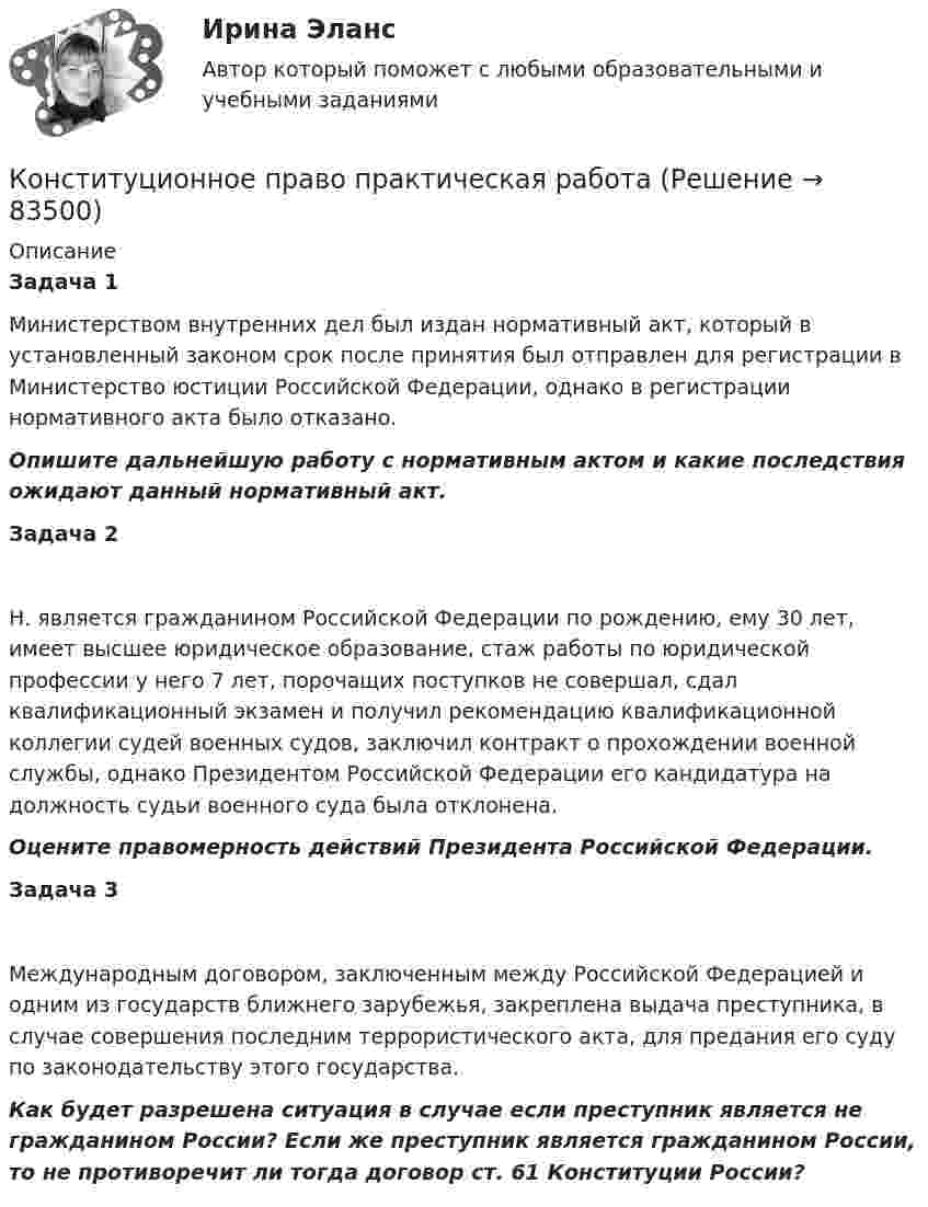      
            Описание
            Задача 1Министерством внутренних дел был издан нормативный акт, который в установленный законом срок после принятия был отправлен для регистрации в Министерство юстиции Российской Федерации, однако в регистрации нормативного акта было отказано. Опишите дальнейшую работу с нормативным актом и какие последствия ожидают данный нормативный акт.Задача 2 Н. является гражданином Российской Федерации по рождению, ему 30 лет, имеет высшее юридическое образование, стаж работы по юридической профессии у него 7 лет, порочащих поступков не совершал, сдал квалификационный экзамен и получил рекомендацию квалификационной коллегии судей военных судов, заключил контракт о прохождении военной службы, однако Президентом Российской Федерации его кандидатура на должность судьи военного суда была отклонена. Оцените правомерность действий Президента Российской Федерации.  Задача 3 Международным договором, заключенным между Российской Федерацией и одним из государств ближнего зарубежья, закреплена выдача преступника, в случае совершения последним террористического акта, для предания его суду по законодательству этого государства. Как будет разрешена ситуация в случае если преступник является не гражданином России? Если же преступник является гражданином России, то не противоречит ли тогда договор ст. 61 Конституции России?   
            
            
            Конституционное право практикумКонституционное право практическая работаКонституционное право Рейтинговая работа 2 Контрольная работа РР Вариант 2 Витте МУИВКонституционное право Рейтинговая работа 2 Контрольная работа РР Вариант 3 Витте МУИВКонституционное право РоссииКонституционное право РоссииКонституционное право РоссииКонституционное право Ответы на тест Синергия МОИ МТИ💯 Конституционное право. (ответы на тест Синергия / МТИ / МосАП, август 2022)💯 Конституционное право. (ответы на тест Синергия / МТИ / МосАП, июль 2022)Конституционное право (ответы на тесты)Конституционное право Ответы на тесты 1-3 и Итоговое тестирование Витте МУИВКонституционное право Ответы на тесты 4-7 и итоговое тестирование Витте МУИВКонституционное право. ПКЗ. СИУ РАНХИГС.