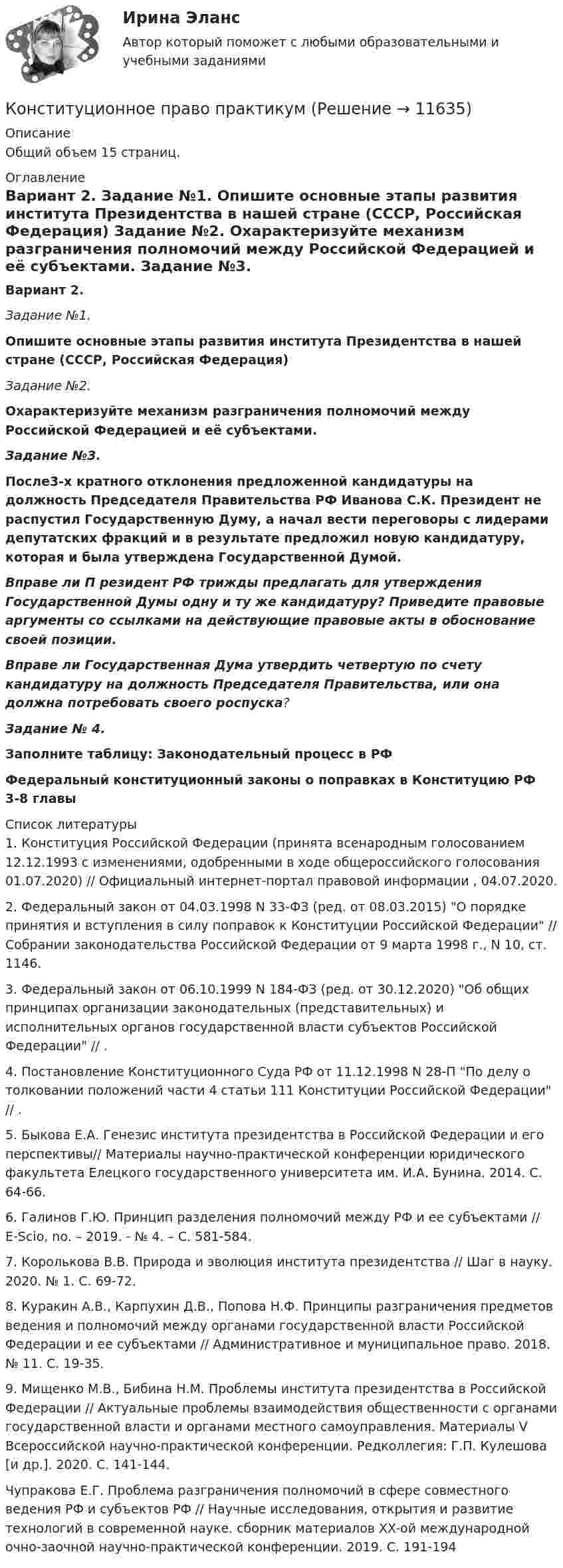      
          Описание
          Общий объем 15 страниц.  
          Оглавление
           Вариант 2. Задание №1. Опишите основные этапы развития института Президентства в нашей стране (СССР, Российская Федерация) Задание №2. Охарактеризуйте механизм разграничения полномочий между Российской Федерацией и её субъектами. Задание №3. После3-х кратного отклонения предложенной кандидатуры на должность Председателя Правительства РФ Иванова С.К. Президент не распустил Государственную Думу, а начал вести переговоры с лидерами депутатских фракций и в результате предложил новую кандидатуру, которая и была утверждена Государственной Думой.  Вправе ли П резидент РФ трижды предлагать для утверждения Государственной Думы одну и ту же кандидатуру? Приведите правовые аргументы со ссылками на действующие правовые акты в обоснование своей позиции.  Вправе ли Государственная Дума утвердить четвертую по счету кандидатуру на должность Председателя Правительства, или она должна потребовать своего роспуска?  Задание № 4. Заполните таблицу: Законодательный процесс в РФ Федеральный конституционный законы о поправках в Конституцию РФ 3-8 главы 
          Список литературы
          	1.      Конституция Российской Федерации (принята всенародным голосованием 12.12.1993 с изменениями, одобренными в ходе общероссийского голосования 01.07.2020) // Официальный интернет-портал правовой информации , 04.07.2020.	2.      Федеральный закон от 04.03.1998 N 33-ФЗ (ред. от 08.03.2015) О порядке принятия и вступления в силу поправок к Конституции Российской Федерации // Собрании законодательства Российской Федерации от 9 марта 1998 г., N 10, ст. 1146.	3.      Федеральный закон от 06.10.1999 N 184-ФЗ (ред. от 30.12.2020) Об общих принципах организации законодательных (представительных) и исполнительных органов государственной власти субъектов Российской Федерации // .	4.      Постановление Конституционного Суда РФ от 11.12.1998 N 28-П По делу о толковании положений части 4 статьи 111 Конституции Российской Федерации // .	5.      Быкова Е.А. Генезис института президентства в Российской Федерации и его перспективы// Материалы научно-практической конференции юридического факультета Елецкого государственного университета им. И.А. Бунина. 2014. С. 64-66.	6.      Галинов Г.Ю. Принцип разделения полномочий между РФ и ее субъектами // E-Scio, no. – 2019. - № 4. – С. 581-584.	7.      Королькова В.В. Природа и эволюция института президентства // Шаг в науку. 2020. № 1. С. 69-72.	8.      Куракин А.В., Карпухин Д.В., Попова Н.Ф. Принципы разграничения предметов ведения и полномочий между органами государственной власти Российской Федерации и ее субъектами // Административное и муниципальное право. 2018. № 11. С. 19-35.	9.      Мищенко М.В., Бибина Н.М. Проблемы института президентства в Российской Федерации // Актуальные проблемы взаимодействия общественности с органами государственной власти и органами местного самоуправления. Материалы V Всероссийской научно-практической конференции. Редколлегия: Г.П. Кулешова [и др.]. 2020. С. 141-144.Чупракова Е.Г. Проблема разграничения полномочий в сфере совместного ведения РФ и субъектов РФ // Научные исследования, открытия и развитие технологий в современной науке. сборник материалов XX-ой международной очно-заочной научно-практической конференции. 2019. С. 191-194
            
            
            💯 Конституционное право. (правильные ответы на тест Синергия / МОИ / МТИ / МосАП)Конституционное право практикумКонституционное право практическая работаКонституционное право Рейтинговая работа 2 Контрольная работа РР Вариант 2 Витте МУИВКонституционное право Рейтинговая работа 2 Контрольная работа РР Вариант 3 Витте МУИВКонституционное право РоссииКонституционное право РоссииКонституционное право ОТВЕТЫ 2022Конституционное право Ответы на тест Синергия МОИ МТИ💯 Конституционное право. (ответы на тест Синергия / МТИ / МосАП, август 2022)💯 Конституционное право. (ответы на тест Синергия / МТИ / МосАП, июль 2022)Конституционное право (ответы на тесты)Конституционное право Ответы на тесты 1-3 и Итоговое тестирование Витте МУИВКонституционное право Ответы на тесты 4-7 и итоговое тестирование Витте МУИВ