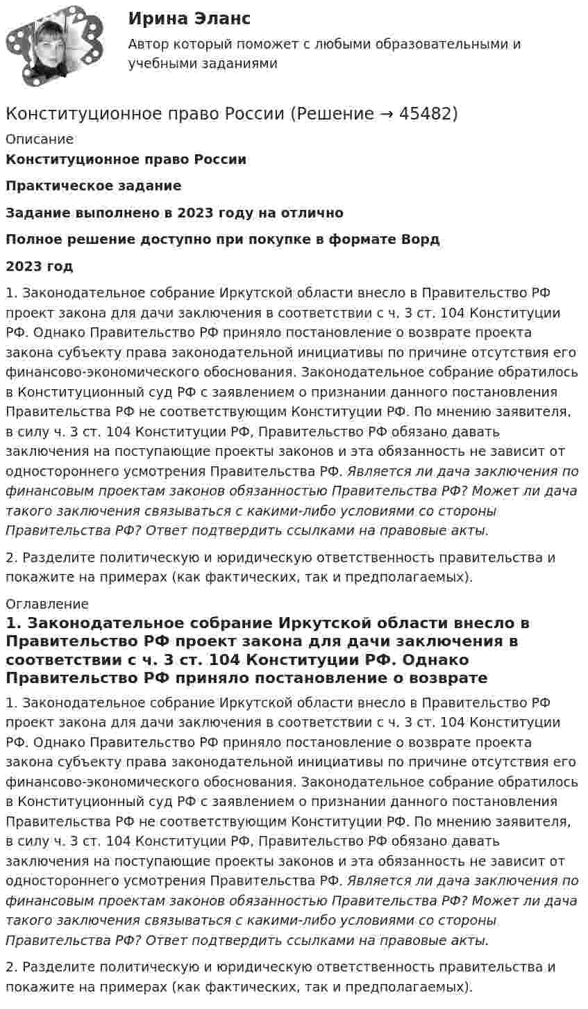      
            Описание
            Конституционное право РоссииПрактическое заданиеЗадание выполнено в 2023 году на отличноПолное решение доступно при покупке в формате Ворд2023 год 1. Законодательное собрание Иркутской области внесло в Правительство РФ проект закона для дачи заключения в соответствии с ч. 3 ст. 104 Конституции РФ. Однако Правительство РФ приняло постановление о возврате проекта закона субъекту права законодательной инициативы по причине отсутствия его финансово-экономического обоснования. Законодательное собрание обратилось в Конституционный суд РФ с заявлением о признании данного постановления Правительства РФ не соответствующим Конституции РФ. По мнению заявителя, в силу ч. 3 ст. 104 Конституции РФ, Правительство РФ обязано давать заключения на поступающие проекты законов и эта обязанность не зависит от одностороннего усмотрения Правительства РФ.  Является ли дача заключения по финансовым проектам законов обязанностью Правительства РФ? Может ли дача такого заключения связываться с какими-либо условиями со стороны Правительства РФ? Ответ подтвердить ссылками на правовые акты.2. Разделите политическую и юридическую ответственность правительства и покажите на примерах (как фактических, так и предполагаемых). 
            Оглавление
            1. Законодательное собрание Иркутской области внесло в Правительство РФ проект закона для дачи заключения в соответствии с ч. 3 ст. 104 Конституции РФ. Однако Правительство РФ приняло постановление о возврате проекта закона субъекту права законодательной инициативы по причине отсутствия его финансово-экономического обоснования. Законодательное собрание обратилось в Конституционный суд РФ с заявлением о признании данного постановления Правительства РФ не соответствующим Конституции РФ. По мнению заявителя, в силу ч. 3 ст. 104 Конституции РФ, Правительство РФ обязано давать заключения на поступающие проекты законов и эта обязанность не зависит от одностороннего усмотрения Правительства РФ.  Является ли дача заключения по финансовым проектам законов обязанностью Правительства РФ? Может ли дача такого заключения связываться с какими-либо условиями со стороны Правительства РФ? Ответ подтвердить ссылками на правовые акты.2. Разделите политическую и юридическую ответственность правительства и покажите на примерах (как фактических, так и предполагаемых). 
            
            
            Конституционное право РоссииКонституционное право РоссииКонституционное право России 1 Конституционное право России 1 Конституционное право России 1 Конституционное право России 1, практическое задание 1 (Росдистант) Конституционное право России 1, практическое задание 2-3 (Росдистант) Конституционное право Рейтинговая работа 2 Контрольная работа РР Вариант 3 Витте МУИВКонституционное право РоссииКонституционное право РоссииКонституционное право РоссииКонституционное право РоссииКонституционное право РоссииКонституционное право России