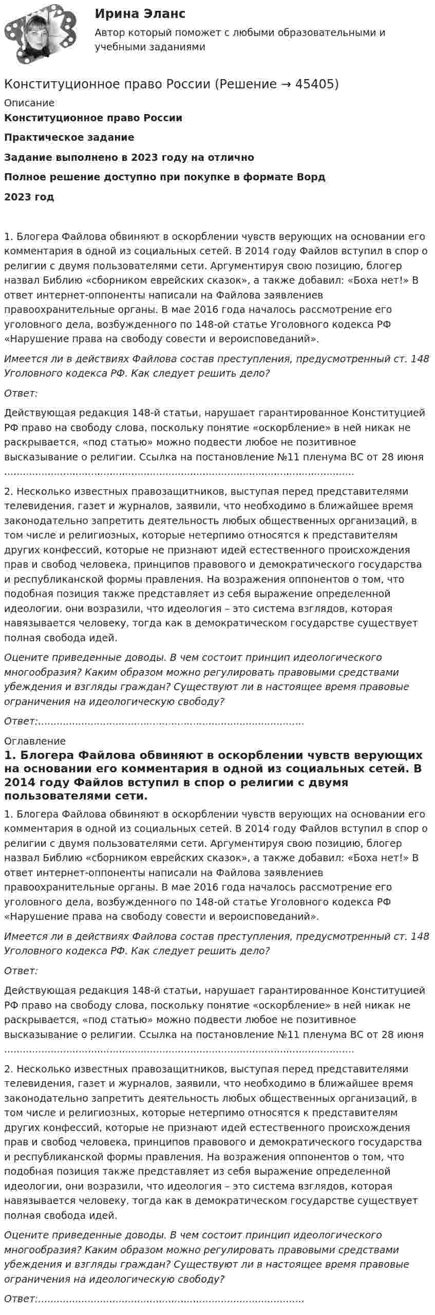      
            Описание
            Конституционное право РоссииПрактическое заданиеЗадание выполнено в 2023 году на отличноПолное решение доступно при покупке в формате Ворд2023 год 1. Блогера Файлова обвиняют в оскорблении чувств верующих на основании его комментария в одной из социальных сетей. В 2014 году Файлов вступил в спор о религии с двумя пользователями сети. Аргументируя свою позицию, блогер назвал Библию «сборником еврейских сказок», а также добавил: «Боха нет!» В ответ интернет-оппоненты написали на Файлова заявлениев правоохранительные органы. В мае 2016 года началось рассмотрение его уголовного дела, возбужденного по 148-ой статье Уголовного кодекса РФ «Нарушение права на свободу совести и вероисповеданий».Имеется ли в действиях Файлова состав преступления, предусмотренный ст. 148 Уголовного кодекса РФ. Как следует решить дело?Ответ:Действующая редакция 148-й статьи, нарушает гарантированное Конституцией РФ право на свободу слова, поскольку понятие «оскорбление» в ней никак не раскрывается, «под статью» можно подвести любое не позитивное высказывание о религии. Ссылка на постановление №11 пленума ВС от 28 июня .................................................................................................................2. Несколько известных правозащитников, выступая перед представителями телевидения, газет и журналов, заявили, что необходимо в ближайшее время законодательно запретить деятельность любых общественных организаций, в том числе и религиозных, которые нетерпимо относятся к представителям других конфессий, которые не признают идей естественного происхождения прав и свобод человека, принципов правового и демократического государства и республиканской формы правления. На возражения оппонентов о том, что подобная позиция также представляет из себя выражение определенной идеологии, они возразили, что идеология – это система взглядов, которая навязывается человеку, тогда как в демократическом государстве существует полная свобода идей.Оцените приведенные доводы. В чем состоит принцип идеологического многообразия? Каким образом можно регулировать правовыми средствами убеждения и взгляды граждан? Существуют ли в настоящее время правовые ограничения на идеологическую свободу?Ответ:...................................................................................... 
            Оглавление
            1. Блогера Файлова обвиняют в оскорблении чувств верующих на основании его комментария в одной из социальных сетей. В 2014 году Файлов вступил в спор о религии с двумя пользователями сети. Аргументируя свою позицию, блогер назвал Библию «сборником еврейских сказок», а также добавил: «Боха нет!» В ответ интернет-оппоненты написали на Файлова заявлениев правоохранительные органы. В мае 2016 года началось рассмотрение его уголовного дела, возбужденного по 148-ой статье Уголовного кодекса РФ «Нарушение права на свободу совести и вероисповеданий».Имеется ли в действиях Файлова состав преступления, предусмотренный ст. 148 Уголовного кодекса РФ. Как следует решить дело?Ответ:Действующая редакция 148-й статьи, нарушает гарантированное Конституцией РФ право на свободу слова, поскольку понятие «оскорбление» в ней никак не раскрывается, «под статью» можно подвести любое не позитивное высказывание о религии. Ссылка на постановление №11 пленума ВС от 28 июня .................................................................................................................2. Несколько известных правозащитников, выступая перед представителями телевидения, газет и журналов, заявили, что необходимо в ближайшее время законодательно запретить деятельность любых общественных организаций, в том числе и религиозных, которые нетерпимо относятся к представителям других конфессий, которые не признают идей естественного происхождения прав и свобод человека, принципов правового и демократического государства и республиканской формы правления. На возражения оппонентов о том, что подобная позиция также представляет из себя выражение определенной идеологии, они возразили, что идеология – это система взглядов, которая навязывается человеку, тогда как в демократическом государстве существует полная свобода идей.Оцените приведенные доводы. В чем состоит принцип идеологического многообразия? Каким образом можно регулировать правовыми средствами убеждения и взгляды граждан? Существуют ли в настоящее время правовые ограничения на идеологическую свободу?Ответ:...................................................................................... 
            
            
            Конституционное право Рейтинговая работа 2 Контрольная работа РР Вариант 3 Витте МУИВКонституционное право РоссииКонституционное право РоссииКонституционное право РоссииКонституционное право РоссииКонституционное право РоссииКонституционное право РоссииКонституционное право (ответы на тесты)Конституционное право Ответы на тесты 1-3 и Итоговое тестирование Витте МУИВКонституционное право Ответы на тесты 4-7 и итоговое тестирование Витте МУИВКонституционное право. ПКЗ. СИУ РАНХИГС.💯 Конституционное право. (правильные ответы на тест Синергия / МОИ / МТИ / МосАП)Конституционное право практикумКонституционное право практическая работа