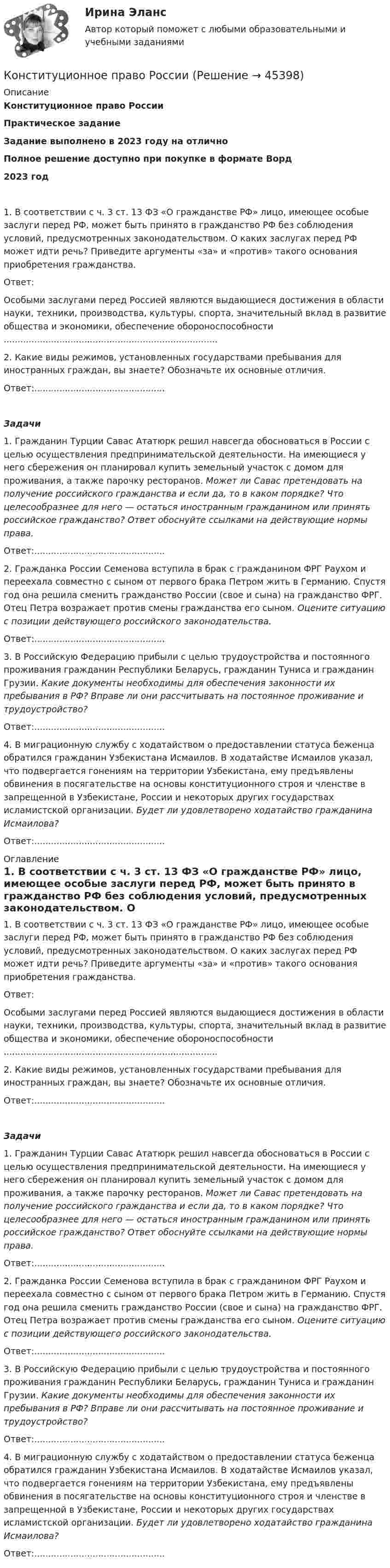      
            Описание
            Конституционное право РоссииПрактическое заданиеЗадание выполнено в 2023 году на отличноПолное решение доступно при покупке в формате Ворд2023 год1. В соответствии с ч. 3 ст. 13 ФЗ «О гражданстве РФ» лицо, имеющее особые заслуги перед РФ, может быть принято в гражданство РФ без соблюдения условий, предусмотренных законодательством. О каких заслугах перед РФ может идти речь? Приведите аргументы «за» и «против» такого основания приобретения гражданства.Ответ:Особыми заслугами перед Россией являются выдающиеся достижения в области науки, техники, производства, культуры, спорта, значительный вклад в развитие общества и экономики, обеспечение обороноспособности .............................................................................2. Какие виды режимов, установленных государствами пребывания для иностранных граждан, вы знаете? Обозначьте их основные отличия.Ответ:............................................... Задачи1. Гражданин Турции Савас Ататюрк решил навсегда обосноваться в России с целью осуществления предпринимательской деятельности. На имеющиеся у него сбережения он планировал купить земельный участок с домом для проживания, а также парочку ресторанов. Может ли Савас претендовать на получение российского гражданства и если да, то в каком порядке? Что целесообразнее для него — остаться иностранным гражданином или принять российское гражданство? Ответ обоснуйте ссылками на действующие нормы права.Ответ:...............................................2. Гражданка России Семенова вступила в брак с гражданином ФРГ Раухом и переехала совместно с сыном от первого брака Петром жить в Германию. Спустя год она решила сменить гражданство России (свое и сына) на гражданство ФРГ. Отец Петра возражает против смены гражданства его сыном. Оцените ситуацию с позиции действующего российского законодательства.Ответ:...............................................3. В Российскую Федерацию прибыли с целью трудоустройства и постоянного проживания гражданин Республики Беларусь, гражданин Туниса и гражданин Грузии. Какие документы необходимы для обеспечения законности их пребывания в РФ? Вправе ли они рассчитывать на постоянное проживание и трудоустройство?Ответ:...............................................4. В миграционную службу с ходатайством о предоставлении статуса беженца обратился гражданин Узбекистана Исмаилов. В ходатайстве Исмаилов указал, что подвергается гонениям на территории Узбекистана, ему предъявлены обвинения в посягательстве на основы конституционного строя и членстве в запрещенной в Узбекистане, России и некоторых других государствах исламистской организации. Будет ли удовлетворено ходатайство гражданина Исмаилова? Ответ:............................................... 
            Оглавление
            1. В соответствии с ч. 3 ст. 13 ФЗ «О гражданстве РФ» лицо, имеющее особые заслуги перед РФ, может быть принято в гражданство РФ без соблюдения условий, предусмотренных законодательством. О каких заслугах перед РФ может идти речь? Приведите аргументы «за» и «против» такого основания приобретения гражданства.Ответ:Особыми заслугами перед Россией являются выдающиеся достижения в области науки, техники, производства, культуры, спорта, значительный вклад в развитие общества и экономики, обеспечение обороноспособности .............................................................................2. Какие виды режимов, установленных государствами пребывания для иностранных граждан, вы знаете? Обозначьте их основные отличия.Ответ:............................................... Задачи1. Гражданин Турции Савас Ататюрк решил навсегда обосноваться в России с целью осуществления предпринимательской деятельности. На имеющиеся у него сбережения он планировал купить земельный участок с домом для проживания, а также парочку ресторанов. Может ли Савас претендовать на получение российского гражданства и если да, то в каком порядке? Что целесообразнее для него — остаться иностранным гражданином или принять российское гражданство? Ответ обоснуйте ссылками на действующие нормы права.Ответ:...............................................2. Гражданка России Семенова вступила в брак с гражданином ФРГ Раухом и переехала совместно с сыном от первого брака Петром жить в Германию. Спустя год она решила сменить гражданство России (свое и сына) на гражданство ФРГ. Отец Петра возражает против смены гражданства его сыном. Оцените ситуацию с позиции действующего российского законодательства.Ответ:...............................................3. В Российскую Федерацию прибыли с целью трудоустройства и постоянного проживания гражданин Республики Беларусь, гражданин Туниса и гражданин Грузии. Какие документы необходимы для обеспечения законности их пребывания в РФ? Вправе ли они рассчитывать на постоянное проживание и трудоустройство?Ответ:...............................................4. В миграционную службу с ходатайством о предоставлении статуса беженца обратился гражданин Узбекистана Исмаилов. В ходатайстве Исмаилов указал, что подвергается гонениям на территории Узбекистана, ему предъявлены обвинения в посягательстве на основы конституционного строя и членстве в запрещенной в Узбекистане, России и некоторых других государствах исламистской организации. Будет ли удовлетворено ходатайство гражданина Исмаилова?Ответ:............................................... 
            
            
            Конституционное право РоссииКонституционное право РоссииКонституционное право РоссииКонституционное право РоссииКонституционное право РоссииКонституционное право РоссииКонституционное право России 1 💯 Конституционное право. (правильные ответы на тест Синергия / МОИ / МТИ / МосАП)Конституционное право практикумКонституционное право практическая работаКонституционное право Рейтинговая работа 2 Контрольная работа РР Вариант 2 Витте МУИВКонституционное право Рейтинговая работа 2 Контрольная работа РР Вариант 3 Витте МУИВКонституционное право РоссииКонституционное право России