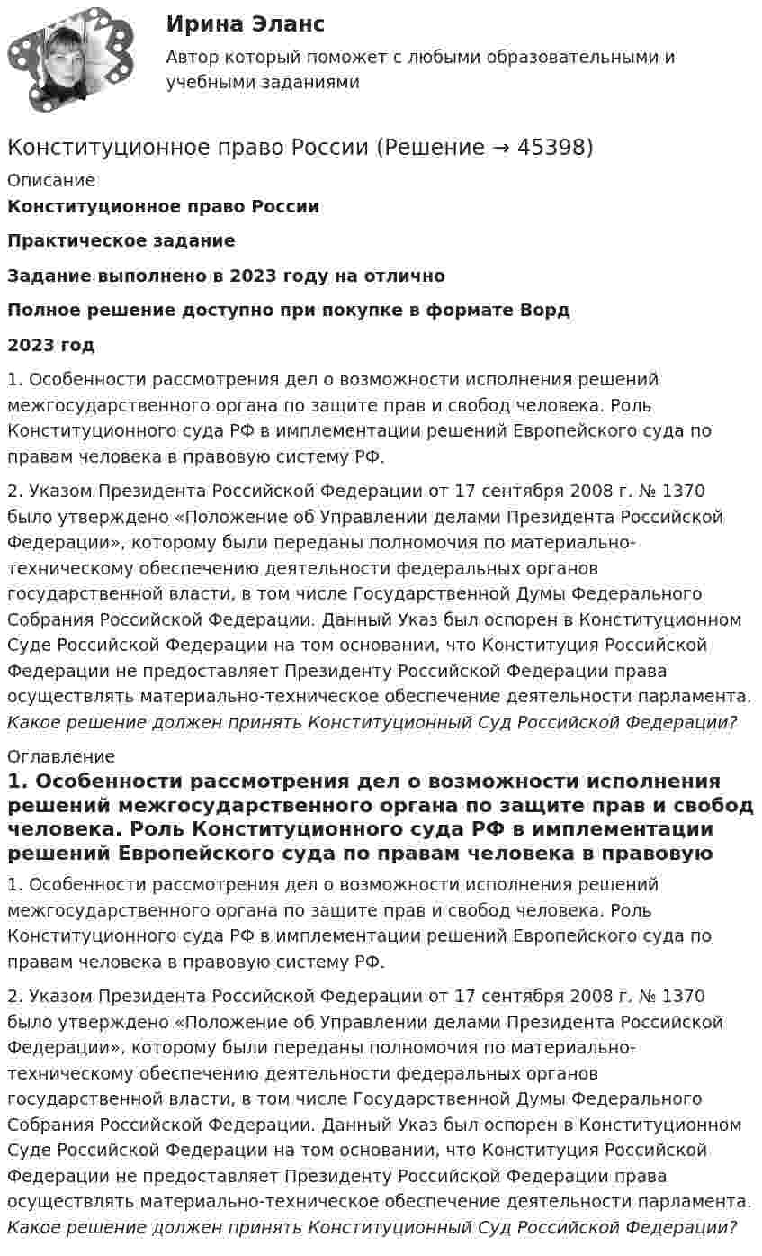      
            Описание
            Конституционное право РоссииПрактическое заданиеЗадание выполнено в 2023 году на отличноПолное решение доступно при покупке в формате Ворд2023 год 1. Особенности рассмотрения дел о возможности исполнения решений межгосударственного органа по защите прав и свобод человека. Роль Конституционного суда РФ в имплементации решений Европейского суда по правам человека в правовую систему РФ.2. Указом Президента Российской Федерации от 17 сентября 2008 г. № 1370 было утверждено «Положение об Управлении делами Президента Российской Федерации», которому были переданы полномочия по материально-техническому обеспечению деятельности федеральных органов государственной власти, в том числе Государственной Думы Федерального Собрания Российской Федерации. Данный Указ был оспорен в Конституционном Суде Российской Федерации на том основании, что Конституция Российской Федерации не предоставляет Президенту Российской Федерации права осуществлять материально-техническое обеспечение деятельности парламента. Какое решение должен принять Конституционный Суд Российской Федерации? 
            Оглавление
            1. Особенности рассмотрения дел о возможности исполнения решений межгосударственного органа по защите прав и свобод человека. Роль Конституционного суда РФ в имплементации решений Европейского суда по правам человека в правовую систему РФ.2. Указом Президента Российской Федерации от 17 сентября 2008 г. № 1370 было утверждено «Положение об Управлении делами Президента Российской Федерации», которому были переданы полномочия по материально-техническому обеспечению деятельности федеральных органов государственной власти, в том числе Государственной Думы Федерального Собрания Российской Федерации. Данный Указ был оспорен в Конституционном Суде Российской Федерации на том основании, что Конституция Российской Федерации не предоставляет Президенту Российской Федерации права осуществлять материально-техническое обеспечение деятельности парламента. Какое решение должен принять Конституционный Суд Российской Федерации? 
            
            
            Конституционное право РоссииКонституционное право РоссииКонституционное право РоссииКонституционное право России 1 Конституционное право России 1 Конституционное право России 1 Конституционное право России 1, практическое задание 1 (Росдистант) Конституционное право Рейтинговая работа 2 Контрольная работа РР Вариант 2 Витте МУИВКонституционное право Рейтинговая работа 2 Контрольная работа РР Вариант 3 Витте МУИВКонституционное право РоссииКонституционное право РоссииКонституционное право РоссииКонституционное право РоссииКонституционное право России