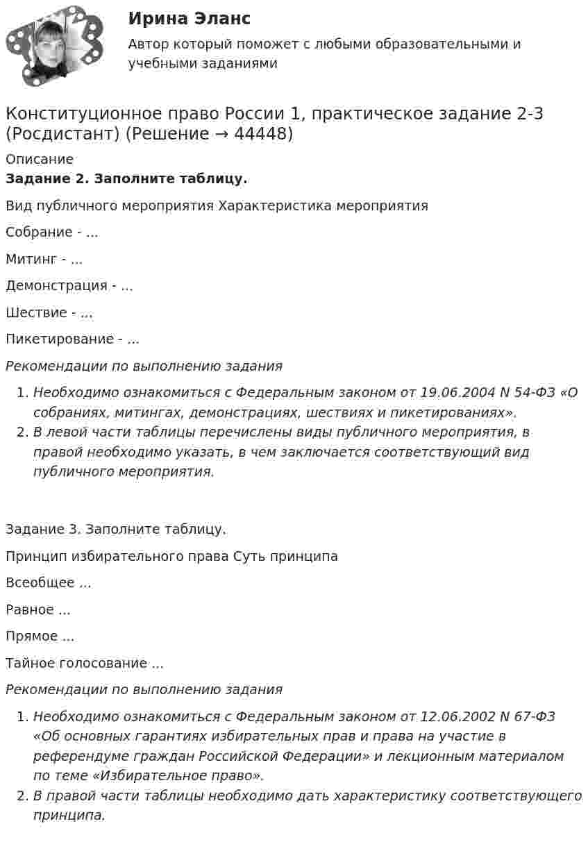      
            Описание
            Задание 2. Заполните таблицу.Вид публичного мероприятия                             Характеристика мероприятияСобрание -                                                                                ...Митинг -                                                                                    ...Демонстрация -                                                                      ...Шествие -                                                                                 ...Пикетирование -                                                                    ...Рекомендации по выполнению заданияНеобходимо ознакомиться с Федеральным законом от 19.06.2004 N 54-ФЗ «О собраниях, митингах, демонстрациях, шествиях и пикетированиях».В левой части таблицы перечислены виды публичного мероприятия, в правой необходимо указать, в чем заключается соответствующий вид публичного мероприятия.Задание 3. Заполните таблицу.Принцип избирательного права                                    Суть принципаВсеобщее                                                                                       ...Равное                                                                                            ...Прямое                                                                                           ...Тайное голосование                                                                   ...Рекомендации по выполнению заданияНеобходимо ознакомиться с Федеральным законом от 12.06.2002 N 67-ФЗ «Об основных гарантиях избирательных прав и права на участие в референдуме граждан Российской Федерации» и лекционным материалом по теме «Избирательное право».В правой части таблицы необходимо дать характеристику соответствующего принципа.  
            
            
            Конституционное право России 1, практическое задание 1 (Росдистант) Конституционное право России 1, практическое задание 2-3 (Росдистант) Конституционное право России 1, практическое задание 4 (Росдистант) Конституционное право России 2 Росдистант (промежуточные 1-4)Конституционное право России (2семестр. СИНЕРГИЯ)Конституционное право России (4 задания)Конституционное право России / Конституционное право.ои(dor) (ответы на тест Синергия / МТИ / МОИ / МосАП)Конституционное право РоссииКонституционное право РоссииКонституционное право РоссииКонституционное право РоссииКонституционное право РоссииКонституционное право России 1 Конституционное право России 1 