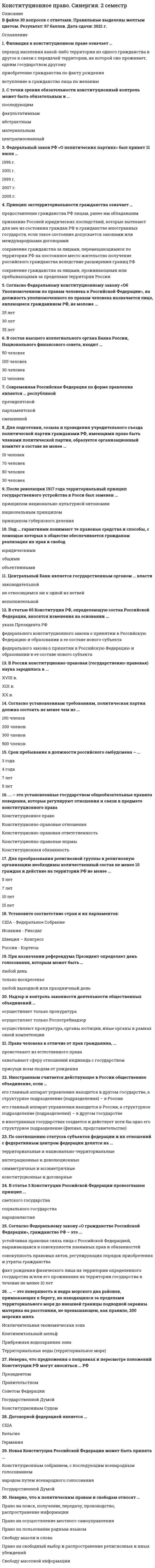     
          Описание
          Файл содержит 66 вопросов с ответами. Результат: 97-100 баллов.  
          Оглавление
          ЧАСТЬ ВОПРОСОВ ДЛЯ ОЗНАКОМЛЕНИЯ:1. Субъекты Российской Федерации …2. Филиация в конституционном праве означает …3. С точки зрения обязательности конституционный контроль может быть обязательным и …4. Федеральный закон РФ «О политических партиях» был принят 11 июля …5. Система главных принципов, составляющих основы конституционного строя Российской Федерации, закреплена в … Конституции РФ6. Заседания Правительства РФ проводятся не реже …7. Принцип экстерриториальности гражданства означает …8. Итоговые решения Конституционного Суда РФ по существу вопроса в делах о проверке соответствия Конституции РФ законов и иных нормативных правовых актов, по спорам о компетенции, о толковании Конституции РФ именуются …9. Согласно Федеральному конституционному закону «Об Уполномоченном по правам человека в Российской Федерации», на должность уполномоченного по правам человека назначается лицо, являющееся гражданином РФ, не моложе …10. В состав высшего коллегиального органа Банка России, Национального финансового совета, входит …...55. Основной задачей политических партий является …56. Установите соответствие между представителями Общественной палаты РФ и их численностью:57. Правовой статус вынужденного переселенца в РФ предоставляется …58. Согласно Конституции РФ, присяжные заседатели избираются по жребию из числа избирателей в возрасте от ... 59. Разделение (структуризация) территории государства на определенные части (государственные образования) посредством установления их правового статуса, взаимоотношений государства с его составными частями и между последними – это ...60. По способу проведения конституционный контроль подразделяется на ... контроль61. Современное конституционное законодательство выдвигает на первое место ... права62. Законы РФ о поправке в Конституцию РФ, предусматривающие объединение Верховного Суда РФ с Высшим арбитражным судом РФ, были подписаны в …63. Согласно федеральному законодательству, ... - это общественное объединение, созданное в целях участия граждан Российской Федерации в политической жизни общества посредством формирования и выражения их политической воли, участия в общественных и политических акциях, в выборах и референдумах64. День голосования определяется Президентом РФ в период от …  со дня официального опубликования решения о назначении референдума РФ65. Конституционно-правовой статус личности – это …66. Право на назначение референдума РФ принадлежит … 
            
            
            Конституционное право Синергия (2 семестр) 2021 г.Конституционное право Синергия 2 семестр юриспруденцияКонституционное право. Синергия. Ответы на тест.Конституционное право тест синергияКонституционное право.Тест Синергия 2021гКонституционное право тест Синергия ответыКонституционное право (тест с ответами Синергия)Конституционное право зарубежных стран Синергия 2 семестр Конституционное право ЗАРУБЕЖНЫХ стран Синергия Ответы на тестКонституционное право зарубежных стран (тест с ответами Синергия)Конституционное право МФПУ Синергия 3 семестр 2021 г.КОНСТИТУЦИОННОЕ ПРАВО (ответы на тест) СинергияКонституционное право Синергия 2021 2 семестр 🔥БАЗА ТЕСТОВ🔥Конституционное право. Синергия 2 семестр.