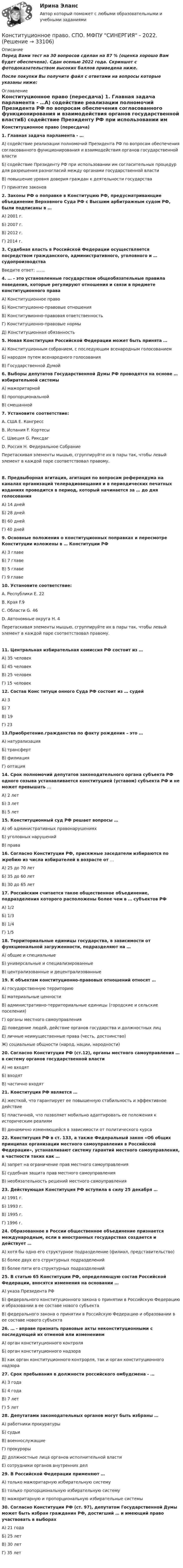     
          Описание
          Перед Вами тест на 30 вопросов сделан на 87 % (оценка хорошо Вам будет обеспечена). Сдан осенью 2022 года. Скриншот с фотодоказательством высоких баллов приведена ниже.После покупки Вы получите файл с ответами на вопросы которые указаны ниже: 
          Оглавление
           Конституционное право (пересдача) 1. Главная задача парламента - …А) содействие реализации полномочий Президента РФ по вопросам обеспечения согласованного функционирования и взаимодействия органов государственной властиБ) содействие Президенту РФ при использовании им согласительных процедур для разрешения разногласий между органами государственной власти В) повышение уровня доверия граждан к деятельности государстваГ) принятие законов 2. Законы РФ о поправке в Конституцию РФ, предусматривающие объединение Верховного Суда РФ с Высшим арбитражным судом РФ, были подписаны в …А) 2001 г.Б) 2007 г.В) 2012 г.Г) 2014 г. 3. Судебная власть в Российской Федерации осуществляется посредством гражданского, административного, уголовного и … судопроизводстваВведите ответ: ....... 4. … - это установленные государством общеобязательные правила поведения, которые регулируют отношения и связи в предмете конституционного праваА) Конституционное правоБ) Конституционно-правовые отношенияВ) Конституөионно-правовая ответственностьГ) Конституционно-правовые нормыД) Конституционная обязанность 5. Новая Конституция Российской Федерации может быть принята …А) Конституционным собранием, с последующим всенародным голосованиемБ) народом путем всенародного голосованияВ) Государственной Думой 6. Выборы депутатов Государственной Думы РФ проводятся на основе … избирательной системыА) мажоритарнойБ) пропорциональнойВ) смешанной 7. Установите соответствие:А. США                                                         Е. КонгрессВ. Испания                                                    F. КортесыС. Швеция                                                     G. РиксдагD. Россия                                                       H. Федеральное Собрание Перетаскивая элементы мышью, сгруппируйте их в пары так, чтобы левый элемент в каждой паре соответствовал правому. 8. Предвыборная агитация, агитация по вопросам референдума на каналах организаций телерадиовещания и в периодических печатных изданиях проводится в период, который начинается за … до дня голосования А) 14 днейБ) 28 днейВ) 60 днейГ) 40 дней 9. Основные положения о конституционных поправках и пересмотре Конституции изложены в … Конституции РФА) 3 главеБ) 7 главеВ) 5 главеГ) 9 главе10. Установите соответствие: А. Республики                                                    Е. 22В. Края                                                               F.9С. Области                                                         G. 46D. Автономные округа                                      H. 4 Перетаскивая элементы мышью, сгруппируйте их в пары так, чтобы левый элемент в каждой паре соответствовал правому. 11. Центральная избирательная комиссия РФ состоит из …А) 35 человекБ) 45 человекВ) 25 человекГ) 15 человек 12. Состав Конс титуци онного Суда РФ состоит из … судейА) 3Б) 7В) 19Г) 2313.Приобретение.гражданства по факту рождения – это …А) натурализацияБ) трансфертВ) филиацияГ) оптация14. Срок полномочий депутатов законодательного органа субъекта РФ одного созыва устанавливается конституцией (уставом) субъекта РФ и не может превышать …А) 2 летБ) 3 летВ) 5 лет15. Конституционный суд РФ решает вопросы …А) об административных правонарушенияхБ) уголовных нарушенийВ) права16. Согласно Конституции РФ, присяжные заседатели избираются по жребию из числа избирателей в возрасте от …А) 25 до 70 летБ) 35 до 60 летВ) 30 до 65 лет17. Российским считается такое общественное объединение, подразделения которого расположены более чем в … субъектов РФА) 1/2Б) 1/3В) 1/4Г) 1/518. Территориальные единицы государства, в зависимости от функциональной загруженности, подразделяют на …А) общие и специальныеБ) универсальные и специализированные В) централизованные и децентрализованные19. К объектам конституционно-правовых отношений относят …А) государственную территориюБ) материальные ценности В) административно-территориальные единицы (городские и сельские поселения)Г) органы местного самоуправленияД) поведение людей, действие органов государства и должностных лицЕ) личные неимущественные права (честь, достоинство)Ж) социальные общности (народ, нации, народности)20. Согласно Конституции РФ (ст.12), органы местного самоуправления … в систему органов государственной властиА) не входятБ) входятВ) частично входят21. Конституция РФ является …А) жесткой, что гарантирует ее повышенную стабильность и эффективное действиеБ) пластичной, что позволяет мобильно адаптировать ее положения к историческим реалиямВ) динамично изменяющейся в зависимости от политического курса22. Конституция РФ в ст. 133, а также Федеральный закон «Об общих принципах организации местного самоуправления в Российской Федерации», устанавливают систему гарантий местного самоуправления, в частности таких как …А) запрет на ограничение прав местного самоуправленияБ) судебная защита прав местного самоуправленияВ) необязательность решений местного самоуправления23. Действующая Конституция РФ вступила в силу 25 декабря …А) 1991 г.Б) 1993 г.В) 1995 г.Г) 1996 г.24. Образованное в России общественное объединение признается международным, если в иностранных государствах создается и действует …А) хотя бы одно его структурное подразделение (филиал, представительство)Б) более двух его структурных подразделенийВ) более пяти его структурных подразделений25. В статью 65 Конституции РФ, определяющую состав Российской Федерации, вносятся изменения на основании …А) указа Президента РФБ) федерального конституционного закона о принятии в Российскую Федерацию и образовании в ее составе нового субъектаВ) федерального закона о принятии в Российскую Федерацию и образовании в ее составе нового субъекта26. … - вправе признать правовые акты неконституционными с последующей их отменой или изменениемА) орган конституционного контроляБ) орган конституционного надзораВ) как орган конституционного контрорля, так и орган конституционного надзора27. Срок пребывания в должности российского омбудсмена - …А) 3 годаБ) 4 годаВ) 7 летГ) 5 лет28. Депутатами законодательных органов могут быть избраны …А) работники прокуратурыБ) судьиВ) военнослужащиеГ) прокурорыД) должностные лица органов исполнительной властиЕ) сотрудники органов внутренних дел29. В Российской Федерации применяют …А) только мажоритарную избирательную системуБ) только пропорциональную избирательную системуВ) мажоритарную и пропорциональную избирательные системы30. Согласно Конституции РФ (ст. 97), депутатом Государственной Думы может быть избран гражданин РФ, достигший … и имеющий право участвовать в выборахА) 21 годаБ) 25 летВ) 30 летГ) 35 лет                              
            
            
            Конституционное право. Синергия. Тест.Конституционное право. СПО. МФПУ СИНЕРГИЯ - 2022.💯 Конституционное право [Тема 7-11] (ответы на тесты Синергия / МОИ / МТИ / МосАП, декабрь 2023)💯 Конституционное право [Тема 7-11] (ответы на тесты Синергия / МОИ / МТИ / МосАП, ноябрь 2023)Конституционное право (темы 1-6) тест с ответами Синергия/МОИ/ МТИ /МОСАПКонституционное право (Темы 7-11) тест с ответами Синергия/МОИ/ МТИ /МОСАП«Конституционное право». Тест для сдачи в МФПУ «Синергия». Конституционное право России (2семестр. СИНЕРГИЯ)Конституционное право России (4 задания)Конституционное право России / Конституционное право.ои(dor) (ответы на тест Синергия / МТИ / МОИ / МосАП)Конституционное право РФ (тест с ответами) 90%Конституционное право СИНЕРГИЯ!Конституционное право. Синергия. На отлично! Конституционное право. Синергия. Ответы на тест. 2022