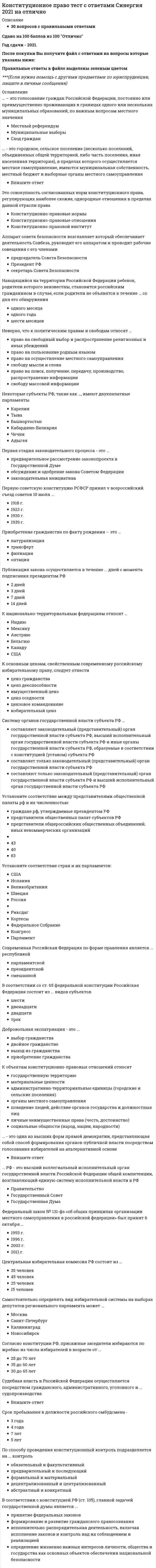   
          Описание
          209 вопросов с правильными ответамиСдано на 100 баллов из 100 ОтличноГод сдачи - 2021.После покупки Вы получите файл с ответами на вопросы которые указаны ниже:Правильные ответы в файле выделены зеленым цветом ***(Если нужна помощь с другими предметами по юриспруденции, пишите в личные сообщения) 
          Оглавление
          Анализ законодательства и регламентов палат российского парламента позволяет определить ... как регламентированную конституционными нормами деятельность уполномоченных органов, направленную на проверку и оценку соответствия и реализации законов в целях устранения выявленных нарушений и предупреждения возможных несоответствий в системе действующего законодательстваВпишите ответ- Аппарат совета безопасности возглавляет … который обеспечивает деятельность Совбеза, руководит его аппаратом и проводит рабочие совещания с его членамипредседатель Совета БезопасностиПрезидент РФсекретарь Совета БезопасностиВ детских объединениях в РФ членство допустимо с7 лет8 лет10 лет12 летВ России конституционно-правовая (государственно-правовая) наука зародилась в …​XVIII в.​ХIХ в.ХХ в.В Российской Федерации установлена … форма правленияфедеративная.​ парламентская.республиканскаяВ Российской Федерации действуют следующие виды конституций:...Конституция Российской Федерации, конституции краев, областей, автономной области, автономных округов.Конституция Российской Федерации, конституции республик в составе Российской Федерации.конституции республик в составе Российской Федерации; конституции городов федерального значенияВозрастной ценз для кандидата на должность президента России28 лет35 лет40 летКонституцией РФ не установленВправе признать правовые акты неконституционными с последующей их отменой или изменениемОрган конституционного контроляОрган конституционного надзораКак орган конституционного контроля, так и орган конституционного надзораВ результате реализации норм-правил поведения возникают …конкретные конституционно-правовые отношенияправоотношения общего характераправоотношения-состоянияматериальные и процессуальные конституционно-правовые отношенияВ России институт президента был введен по итогам всероссийского референдума 17 марта ...1990 г.1991 г.1993 г.1992 г.В Российской Федерации действуют следующие виды конституций:...​Конституции республик в составе Российской Федерации; конституции городов федерального значения​Конституция Российской Федерации, конституции краев, областей, автономной области, автономных округовКонституция Российской Федерации, конституции республик в составе Российской ФедерацииВ Российской Федерации применяют ...только мажоритарную избирательную системутолько пропорциональную избирательную системумажоритарную и пропорциональную избирательные системыВ советском союзе первым и единственным президентом был избран .Впишите ответ В соответствии с конституцией РФ (ст. 105), главной задачей Государственной Думы является ...принятие федеральных законовформирование и развитие гражданского правосознанияисполнительно-распорядительная деятельность, включая исполнение законов и контроль над их соблюдением и реализациейопределение жизненно важных интересов личности, общества и государства как основных объектов обеспечения национальной безопасностиВ соответствии со ст. 107 Конституции РФ, президент России подписывает и обнародует закон в течение 5 дней10 дней14 дней20 днейВ соответствии со ст. 65 Федеральной Конституции Российская Федерация состоит из ... видов субъектовшестидвенадцатидвадцатитрехВ состав высшего коллегиального органа банка России, национального финансового совета, входит 12 человек30 человек50 человек100 человекВ статье 3 Конституции Российской Федерации провозглашен принцип …народовластиясветского государствасоциального государстваВ статью 65 Конституции РФ, определяющую состав Российской Федерации, вносятся изменения на основании ...указа Президента РФфедерального конституционного закона о принятии в Российскую Федерацию и образовании в ее составе нового субъектафедерального закона о принятии в Российскую Федерацию и образовании в ее составе нового субъектаВыборы депутатов Государственной Думы РФ проводятся на основе ... избирательной системымажоритарнойпропорциональнойсмешаннойВыборы президента РФ назначаются не позднее, чем за ... до дня голосования30 дней60 дней90 дней120 днейВыборы президента РФ считаются состоявшимися при участии …65 %60 %75 %50 % плюс один голос от включенных в списки избирателейВыделяют … суверенитеттолько государственный и национальныйтолько государственный и народныйтри вида суверенитета – государственный, народный и национальныйВысшей ценностью в российском государстве Конституция Российской Федерации определяет ...человека, его права и свободымногонациональный народ Российской ФедерацииПрезидента Российской ФедерацииВысшим судебным органом по гражданским, административным и уголовным делам является ...Ответ- Гарантом конституции РФ является ... РФКонституционный СудГенеральный прокурорПрезидентГосударственная ДумаГлавная задача парламента - ...содействие реализации полномочий Президента РФ по вопросам обеспечения согласованного функционирования и взаимодействия органов государственной властисодействие Президенту РФ при использовании им согласительных процедур для разрешения разногласий между органами государственной властиповышение уровня доверия граждан к деятельности государствапринятие законовГолосование на референдуме проводится в установленный день с ... по местному времени в помещениях участковых комиссий7до 22 часов8 до 20 часов6 до 23 часов8 до 22 часовГосударственным суверенитетом в Российской Федерации ...Ответ- Гражданин РФ ... на гражданство иностранного государства (двойное гражданство)Ответ- Гражданство Российской Федерации приобретается и прекращается ...по постановлению Правительства РФв соответствии с федеральным закономна основании Конституции Российской Федерации Гражданство – это …устойчивая во времени и пространстве политико-правовая и социально экономическая связь физического лица с конкретным государством, в силу которой на физическое лицо распространяется суверенитет государства и возникает обязанность в отношении государствасовокупность правовых актов, регулирующих порядок приобретения и утраты гражданствасистема отношений, сложившаяся в государстве среди физических лиц по поводу формирования государственной властиДействие актов органов исполнительной власти субъектов Российской Федерации может быть приостановлено ...Ответ- Действующая конституция РФ вступила в силу 25 декабря ...1991 г.1993 г.1995 г.1996 г.День голосования определяется президентом РФ в период от ... со дня официального опубликования решения о назначении референдума РФ60 до 100 дней80 до 120 дней10 до 50 дней100 до 140 днейДепутатами законодательных органов могут быть избраны ... работники прокуратурысудьивоеннослужащиепрокурорыдолжностные лица органов исполнительной властисотрудники органов внутренних делДля иностранных граждан и лиц без гражданства в Российской Федерации установлен ... режимОтвет- Для обсуждения вопросов местного значения, информирования населения о деятельности органов местного самоуправления и должностных лиц местного самоуправления, осуществления территориального общественного самоуправления в части территории муниципального образования проводят …сход гражданпубличные слушаниясобрания (конференции) гражданопросыДля подготовки, созыва и проведения учредительного съезда политической партии гражданами РФ, имеющими право быть членами политической партии, образуется организационный комитет в составе не менее …10 человек30 человек50 человек70 человекДля преобразования религиозной группы в религиозную организацию необходимы количественный состав не менее 10 граждан и действие на территории РФ не менее...5 лет7 лет10 лет15 летДнем вступления в силу Конституции Российской Федерации считается ...день, когда Центральная избирательная комиссия Российской Федерации обнародовала итоги всенародного голосованиядень всенародного голосования 12 декабря 1993 г.день ее официального опубликования по результатам всенародного голосованияДнем голосования на выборах в органы государственной власти субъектов РФ, органы местного самоуправления является ... года, в котором истекают сроки полномочий указанных органов или депутатов указанных органоввторое воскресенье сентябряпоследнее воскресенье сентябряпервое воскресение мартавторое воскресение мартаДобровольная экспатриация - это ...выбор гражданствадвойное гражданствовыход из гражданстваприобретение гражданстваДоговорной федерацией является …СШАБельгияГерманияЕсли для реализации принятого решения на референдуме требуется издание дополнительного правового акта, федеральный орган государственной власти, в чью компетенцию входит решение этого вопроса, обязан в течение ... с момента вступления в силу решения референдума определить сроки подготовки данного акта7 дней10 дней12 дней15 днейЗаконы РФ о поправке в Конституцию РФ, предусматривающие объединение верховного суда РФ с высшим арбитражным судом РФ, были подписаны в ...2001 г.2007 г.2012 г.2014 г.Закрепление в Конституции РФ принципа разделения властей предполагает два уровня государственной власти – …временный и постоянныйзаконодательный и исполнительныйгородской и областнойфедеральный и региональныйЗакрепленная Конституцией в интересах общества необходимость, предписывающая каждому индивиду определенный вид и меру своего поведения, - это конституционная ...Впишите ответ- Заседания парламента субъекта РФ являются ...всегда открытымивсегда закрытымиоткрытыми, но в отдельных случаях, предусмотренных законом, проводятся закрытые заседанияЗаседания Правительства РФ проводятся не реже …одного раза в месяцодного раза в два месяцадвух раз в месяцИерархия федеральных законов в системе законодательства Российской Федерации следующая:..·        Конституция Российской Федерации, федеральный закон, федеральный конституционный закон, закон Российской Федерации, указ Президента, постановление Правительства·        федеральный закон, федеральный конституционный закон, закон Российской Федерации,Конституция Российской ФедерацииКонституция Российской Федерации, федеральный конституционный закон, федеральный законИзбирательное право является ...Ответ- Избрание руководящих органов политической партии должно осуществляться не реже одного раза вчетыре годагодтри годаИностранным считается действующее в России общественное объединение, если ...его главный аппарат управления находится в другом государстве, а структурное подразделение (подразделения) – в Россииего главный аппарат управления находится в России, а структурное подразделение (подразделения) – в другом государствев иностранных государствах создается и действует хотя бы одно его структурное подразделение (филиал, представительство)Использование термина «Государственное право» характерно для ... правовой системыанглосаксонскойроманскойгерманскойИсчерпывающий перечень прав и свобод человека и гражданина ...содержится в Федеральном конституционном законе РФв Российской Федерации отсутствуетсодержится в Конституции РФсодержится в Федеральном законе РФИтоговые решения Конституционного Суда РФ по существу вопроса в делах о проверке соответствия конституции РФ законов и иных нормативных правовых актов, по спорам о компетенции, о толковании Конституции РФ именуются …постановлениямиопределениямизаключениямиК национально-территориальным федерациям относят … ИндиюМексикуАвстриюБельгиюКанадуСШАК объектам конституционно-правовых отношений относят государственную территориюматериальные ценностиадминистративно-территориальные единицы (городские и сельские поселения)органы местного самоуправленияповедение людей, действие органов государства и должностных лицличные неимущественные права (честь, достоинство)социальные общности (народ, нации, народности)Конституцией Российской Федерации закреплен ... режимавторитарныйдемократическийреспубликанскийКонституцией РФ установлено, что российский гражданин может самостоятельно осуществлять в полном объеме свои права и обязанности с …14 лет16 лет18 лет21 годаКонституционно-правовая ответственность – это ..отрицательная оценка государством деятельности граждан, государственного органа, должностного лица и мера принуждения, реализация санкции правовой нормыконституционно-правовая мера воздействия на орган судебной властирезультат пробелов в конституционном правеКонституционно-правовой статус личности – это …задаваемое нормами национального права действительное, юридически оформленное положение человека в его взаимоотношениях с государством и обществомзакрепленные в Конституции и гарантированные государством возможности, позволяющие каждому человеку и гражданину свободно и самостоятельно избирать вид и меру своего поведениясовокупность персонифицированных прав и обязанностей гражданинаКонституционно-правовые санкции …личную, физическую свободу индивидов не затрагивают, не ущемляют имущественный статус индивидов, организацийнепосредственно могут затрагивать личную свободу индивидов, не ущемляя при этом имущественный статус организацийне затрагивают личную, физическую свободу индивидов, но в отдельных случаях могут ущемлять их имущественный статус индивидовзатрагивают личную, физическую свободу индивидов, ущемляют имущественный статус индивидов, организацийКонституционный Суд РФ решает вопросы ...об административных правонарушенияхуголовных нарушенийправаКонституция Российской Федерации допускает задержание лица до вынесения судебного решения на срок...до 72 часовне более 48 часовне более одного месяцаКонституция Российской Федерации обладает верховенством над...международными договорами Российской Федерации, актами органов государственной власти субъектов Федерации, актами органов местного самоуправлениязаконами и подзаконными актами федерального законодательства, актами органов государственной власти субъектов Федерации, актами органов местного самоуправлениямеждународными договорами Российской Федерации, законами и подзаконными актами федерального законодательства, актами органов местного самоуправленияКонституция РФ в ст. 133, а также Федеральный Закон «об общих принципах организации местного самоуправления в Российской Федерации», устанавливают систему гарантий местного самоуправления, в частности, таких как ... запрет на ограничение прав местного самоуправлениясудебная защита прав местного самоуправлениянеобязательность решений местного самоуправленияКонституция РФ предусматривает принятие ... законовфедеральных конституционных и федеральныхтолько федеральныхтолько федеральных конституционныхКонституция РФ является .жесткой, что гарантирует ее повышенную стабильность и эффективное действиепластичной, что позволяет мобильно адаптировать ее положения к историческим реалиямдинамично изменяющейся в зависимости от политического курсаК основным цензам, свойственным современному российскому избирательному праву, следует отнести ценз гражданстваценз дееспособностиимущественный цензценз оседлостицензовое командованиеизбирательный цензК формам собственности, которые признаются в Российской Федерации, можно отнести ...частную, государственную и муниципальнуючастнуюмуниципальнуюгосударственнуюНадзор и контроль законности деятельности общественных объединений …осуществляют прокуратура, органы юстиции, иные органы в рамках своей компетенцииосуществляет только Роспотребнадзоросуществляет только прокуратураНародовластие осуществляется в Российской Федерации через ...Ответ - участие гражданского общества в управлении государством непосредственно либо через представителейНаходящийся на территории Российской Федерации ребенок, родители которого неизвестны, становится российским гражданином в случае, если родители не объявятся в течение ... со дня его обнаруженияодного месяцаодного годашести месяцевНеверно, что в основе порядка образования и деятельности федерального собрания лежит принципразделения властейфедерализмамногопартийностигосударственного суверенитетаНеверно, что к политическим правам и свободам относят ... право на свободный выбор и распространение религиозных и иных убежденийправо на пользование родным языкомправо на осуществление местного самоуправлениясвободу мысли и словаправо на поиск, получение, передачу, производство, распространение информациисвободу массовой информацииНеверно, что к судам общей юрисдикции относятся ...верховные суды республик в составе РФкраевые, областные судывоенные и специализированные судыфедеральные арбитражные суды округовсуды городов федерального значениясуды автономной области и автономных округоврайонные (городские, межрайонные) судымировые судьиНеверно, что предложения о поправках и пересмотре положений Конституции РФ могут вноситься ... РФПрезидентомПравительствомСоветом ФедерацииГосударственной ДумойКонституционным СудомНекоторые субъекты РФ, такие как …, имеют двухпалатные парламенты КарелияТываБашкортостанКабардино-БалкарияЧечняАдыгеяНеустранимые сомнения в виновности лица …могут трактоваться как в пользу обвиняемого, так и обвинителя – это зависит от решения суда по данному делуне имеют однозначной трактовки в пользу обвиняемого или обвинителя – этот вопрос законодательством не урегулировантрактуются в пользу обвиняемоготрактуются в пользу обвинителяНовая Конституция Российской Федерации может быть принята …Конституционным Собранием, с последующим всенародным голосованиемнародом путем всенародного голосованияГосударственной ДумойНосителем суверенитета и источником государственной власти в Российской Федерации является ...Ответ- многонациональный народОбразованное в России общественное объединение признается международным, если в иностранных государствах создается и действует .хотя бы одно его структурное подразделение (филиал, представительство)более двух его структурных подразделенийболее пяти его структурных подразделенийОбсуждение проекта Федерального Закона о федеральном бюджете относится к задачам … РФСовета БезопасностиГосударственного советапарламентаГосударственной ДумыОдного и того же кандидата на должность премьер-министра президент вправе представлять в Государственную Думу для согласования …только один раздва разане более трех размногократноОптация - это...приобретение гражданства РФ при изменении государственной принадлежности территории на российскуювыбор гражданства на основе международного договора при изменении государственной принадлежности территорииполучение апатридами гражданства РФлишение лица гражданства РФ при совершении преступлений против нравственностиОрганы государственной власти в Российской Федерации формируются путем ...выбороввыборов или назначенияназначениявыборов и последующего назначенияОрганы государственной власти по способу возникновения подразделяются на ...высшие и местныеорганы государства общей и специальной компетенциипервичные и производныеОсновной задачей политических партий является …участие в формировании и осуществлении государственной властиоформление правовых связей между государственными и общественными институтамиформирование и развитие гражданского правосознаниясодействие Президенту РФ при использовании им согласительных процедур для разрешения разногласий между органами государственной властиОсновной задачей правительства является ...защита прав всех субъектов права путем судебного разбирательства в процессуальной форме различных (уголовных, гражданских и др.) дел и споровобеспечение условий для реализации Президентом РФ его конституционных полномочий по защите прав и свобод человека и гражданина, охране суверенитета РФ, ее независимости и государственной целостностиисполнительно-распорядительная деятельность, включая исполнение законов и контроль над их соблюдением и реализациейсодействие Президенту РФ при использовании им согласительных процедур для разрешения разногласий между органами государственной властиОсновные положения о конституционных поправках и пересмотре конституции изложены в ... Конституции РФ3 главе7 главе5 главе9 главеОтмена формы голосования против всех кандидатов (против всех списков кандидатов) произошла ...Ответ- Первая в России Конституция была официально принята в1905 г.1918 г.1925 г.1951 г.Первая стадия законодательного процесса - это ...предварительное рассмотрение законопроекта в Государственной Думеобсуждение и одобрение закона Советом Федерациизаконодательная инициативаПервую советскую конституцию РСФСР принял v всероссийский съезд советов 10 июля …1918 г.1923 г.1930 г.1939 г.Период выдвижения кандидатов при муниципальных выборах должен составлять не менее …20 дней10 дней30 дней40 днейПериод выдвижения кандидатов при региональных выборах должен составлять не менее .30 дней15 дней20 дней45 днейПериод выдвижения кандидатов при федеральных выборах должен составлять не менее …15 дней45 дней20 дней60 днейПериодизация становления российского федерализма (по М.В. Баглаю) включает ... этападватричетыреПленарные заседания Общественной Палаты РФ проводятся не реже ... раз в годдвухтрехчетырехпятиПод ... гарантиями понимают те правовые средства и способы, с помощью которых в обществе обеспечивается гражданам реализация их прав и свободюридическимиобъективнымиобщимиПод правом понимаютОтвет- Под ... суверенитетом понимается верховенство и независимость государственной власти, проявляющиеся во внутренней и внешнеполитической деятельности государствагосударственнымнароднымнациональнымПо Конституции РФ, согласно презумпции невиновности, бремя доказывания лежит на …прокуроре, следователе и лице, производящем дознаниеобвиняемомадвокате обвиняемогоПолитическая партия вправе выдвинуть на пост президента РФ ..только одного кандидатадвух кандидатовдо трех кандидатовПоложения гл. 1 Конституции РФ могут быть пересмотрены только Конституционным СобраниемФедеральным собранием РФПрезидентом РФПо назначению в механизме правового регулирования конституционно-правовые нормы подразделяются на ...императивные и диспозитивныематериальные и процессуальныеуправомочивающие, обязывающие и запрещающиеПосле Революции 1917 года территориальный принцип государственного устройства в России был заменен национальным принципомпринципом губернского деленияпринципом национально-культурной автономииПо соотношению статусов субъектов федерации и их отношений с федеративным центром федерации делятся на ...территориальные и национально-территориальныеинтеграционные и деволюционныесимметричные и ассиметричныеконституционные и договорныеПо способу проведения конституционный контроль подразделяется на ... контрольобязательный и факультативныйпредварительный и последующийформальный и материальныйдецентрализованный и централизованныйабстрактный и конкретныйПостроенная с учетом территориального устройства государства совокупность всех действующих в российской федерации судов, объединенных единством задач и принципов судебной власти, - это ...Впишите ответ - По форме государственного устройства Россия является …​Конфедеративным государствомКонфедерацией с признаками федерализм​Унитарным государствомФедеративным государствомПрава и свободы, права человека и права гражданинаразличаются тем, что права отрегулированы, свободы не ограничены, права человека – это естественные, неотчуждаемые права, без которых человек не может существовать, а права гражданина – это политические праваэто сходные понятия – понятие прав и понятие свобод идентичны, а права человека и права гражданина – единый правовой комплексразличаются тем, что права человека не имеют конституционного закрепления, права гражданина отражены в конституцииПрава человека, в отличие от прав гражданина,... проистекают из естественного праваохватывают сферу отношений индивида с государствомприсущи всем людям от рожденияПравительство Российской Федерации слагает свои полномочия перед...Ответ- Правовой статус вынужденного переселенца в РФ предоставляется на 5 летна 3 годана 10 летпожизненноПраво на жизнь относится к … правам человекаОтветПраво на забастовку по форме осуществления ...относится к категории индивидуального праваможет относиться как к категории индивидуального права, так и к категории коллективного права, в зависимости от места проведения забастовкиотносится к категории коллективного праваПраво на замену военной службы альтернативной гражданской имеют...граждане, вероисповедание или убеждения которых противоречат несению военной службыграждане, относящиеся к коренным малочисленным народаминвалиды I, II и III группграждане, вероисповедание или убеждения которых противоречат несению военной службы, а также граждане, относящиеся к коренным малочисленным народамПраво на назначение референдума РФ принадлежит ... РФтолько Президентутолько Конституционному СудуВерховному СудуПрезиденту и Совету ФедерацииПредварительное рассмотрение законопроекта осуществляется ... РФв Государственной Думекак в Государственной Думе, так и в Совете Федерации Федерального Собранияв Совете Федерации Федерального Собранияв Конституционном СудеПредвыборная агитация, агитация по вопросам референдума на каналах организаций телерадиовещания и в периодических печатных изданиях проводится в период, который начинается за … до дня голосования14 дней28 дней60 дней40 днейПредседатель Конституционного Суда РФ и его заместители назначаются на должность сроком на .один годтри годасемь летшесть летПредставительная демократия осуществляется …Путем референдумаЧерез представительные органы государственной власти и местного самоуправленияПрезидентом РФ может быть избран гражданин РФ не моложе 35 лет, постоянно проживающий в России …не менее 7 летне менее 10 летне менее 15 летс рожденияПрезидент РФ избирается гражданами РФ на основе всеобщего равного и прямого избирательного права при тайном голосовании сроком на …пять летшесть летсемь летПреподавание какого-либо вероучения в государственном образовательном учреждении ...не допускается ни в какой форме, так как Российская Федерация – светское государствоможет осуществляться только с разрешения уполномоченных органов государственной властиможет вестись только факультативноПри назначении референдума президент определяет день голосования, которым может быть …только воскресеньелюбой выходной или праздничный деньлюбой деньПринцип … гражданства означает сохранение гражданства за лицами, проживающими или пребывающими за пределами территории Россииравногоэкстерриториальностинедопустимости лишенияПринципы избирательного права и избирательной системы …·        понятия одного порядкаразличные, хотя и не противопоставленные понятия·        понятия, совпадающие в отдельных элементах·        тождественные понятияПринцип экстерриториальности гражданства означает …сохранение гражданства за лицами, проживающими или пребывающими за пределами территории Россиисохранение гражданства за лицами, перемещающимися по территории РФ на постоянное место жительствополучение российского гражданства вследствие расширения границ РФпредоставление гражданства РФ лицам, ранее им обладавшимпризнание Россией юридических последствий, которые вытекают для нее из состояния граждан РФ в гражданстве иностранных государств, если такое состояние допускается законами или международными договорамиПринятое на референдуме решение и итоги голосования в целом по России подлежат официальному опубликованию (обнародованию) не позднее … после определения результатов референдумадвух днейтрех днейпяти днейшести днейПринятые Государственной Думой федеральные законы передаются на рассмотрение ...Конституционному суду РФВерховному суду РФПрезиденту РФСовету ФедерацииПриобретение гражданства по факту рождения – это …натурализациятрансфертфилиацияоптацияПроект закона субъекта РФ рассматривается региональным парламентом ... чтенияхне менее чем в двухне более чем в двухне менее чем в трехПрокуроры в Российской Федерации назначаются на должность Генеральным прокурором РФГосударственной Думой РФ​Советом Федерации по представлению Президента РФПубликация закона осуществляется в течение ... дней с момента подписания президентом РФ2 дней3 дней7 дней14 днейРазделение (структуризация) территории государства на определенные части (государственные образования) посредством установления их правового статуса, взаимоотношений государства с его составными частями и между последними – это …Впишите ответ - Разрабатывает и представляет Государственной Думе проект федерального бюджета …Ответ - Расположите в правильной последовательности стадии законодательного процесса: подписание закона главой государства и официальное опубликование законаобсуждение и одобрение закона Советом Федерациизаконодательная инициатива субъекта права законодательной инициативыобсуждение и принятие закона Государственной Думойпредварительное рассмотрение законопроекта в Государственной ДумеРеферендум – это всенародное …голосование по наиболее важным вопросам общественной жизниголосование по вопросам передачи суверенитета над частью государственной территории другому государствуобсуждение законопроектаРешение об отставке Правительства РФ принимает ...Государственная ДумаПрезидент РФВерховный Суд РФСовет ФедерацииРешения органов судебной власти ... пересмотру органами других ветвей властиподлежатмогут как подлежать, так и не подлежатьне подлежатРоссийским считается такое общественное объединение, подразделения которого расположены более чем в … субъектов РФ1/21/31/41/5... РФ - это высший коллегиальный исполнительный орган государственной власти российской федерации общей компетенции, возглавляющий единую систему исполнительной власти в РФПравительствоГосударственный СоветГосударственная ДумаСамостоятельно определять вид избирательной системы на выборах депутатов регионального парламента может ... МоскваСанкт-ПетербургКалининградНовосибирскСекретарь Совета Безопасности назначается на должность и освобождается от должности …Президентом РФПравительствомГосударственной Думой Федерального Собрания РФСистема главных принципов, составляющих основы конституционного строя Российской Федерации, закреплена в ... конституции РФглаве 1главе 2главе 3главе 4Систему органов государственной власти субъекта РФ ...составляют законодательный (представительный) орган государственной власти субъекта РФ, высший исполнительный орган государственной власти субъекта РФ и иные органы государственной власти субъекта РФ, образуемые в соответствии с конституцией (уставом) субъекта РФсоставляет только законодательный (представительный) орган государственной власти субъекта РФсоставляют только законодательный (представительный) орган государственной власти субъекта РФ и высший исполнительный орган государственной власти субъекта РФСовременная Российская Федерация по форме правления является ... республикойпарламентскойпрезидентскойсмешаннойСовременное конституционное законодательство выдвигает на первое место ... правасоциально-экономическиепубличныеличныеСогласно Конституции РФ, палаты Федерального Собрания РФ могут собираться совместно лишь для заслушивания ..выступлений руководителей иностранных государствпосланий Президента РФ или Конституционного Суда РФ и выступлений руководителей иностранных государствпосланий Президента РФСогласно Конституции РФ, присяжные заседатели избираются по жребию из числа избирателей в возрасте от ...25 до 70 лет35 до 60 лет30 до 65 летСогласно Конституции РФ (ст. 12), органы местного самоуправления ... в систему органов государственной властине входятвходятчастично входятСогласно Конституции РФ (ст. 84, 102), право назначать выборы депутатов Государственной Думы принадлежит … Государственной Думе Федерального Собрания РФ​Компетентным органам власти субъектов РФ и местного самоуправления​Президенту РФ​Совету Федерации Федерального Собрания РФСогласно Конституции РФ (ст. 94), Федеральное Собрание - парламент Российской Федерации - является ... органом РФ исполнительнымпредставительнымзаконодательнымсудебнымСогласно Конституции РФ (ст. 95), Государственная Дума состоит из …150 депутатов250 депутатов630 депутатов450 депутатовСогласно Конституции РФ (ст. 97), депутатом Государственной Думы может быть избран гражданин РФ, достигший ... и имеющий право участвовать в выборах21 года25 лет30 лет35 летСогласно Конституции РФ, структуру органов местного самоуправления определяет .Государственная Дума РФФедеральный Совет РФПравительство РФнаселение муниципального образования самостоятельноСогласно регламенту Государственной Думы, в текст законопроекта необходимо включать положения ... о сроке и порядке вступления в силу предлагаемого законао сроке действия предлагаемого законао территориях, на которых будет действовать предлагаемый законо признании утратившими силу или об изменении ранее принятых законов или других правовых актов в связи с принятием законаСогласно ст. 2 Федерального Закона № 131-фз «об общих принципах организации местного самоуправления в российской федерации»,... - это городское или сельское поселение, муниципальный район, городской округ, городской округ с внутригородским делением, внутригородской район либо внутригородская территория города федерального значениягородское поселениемуниципальное образованиегородской округадминистративно-территориальное образованиеСогласно установленным требованиям, политическая партия должна состоять не менее чем из100 членов200 членов300 членов500 членовСогласно Федеральному законодательству,... - это общественное объединение, созданное в целях участия граждан российской федерации в политической жизни общества посредством формирования и выражения их политической воли, участия в общественных и политических акциях, в выборах и референдумахВпишите ответ- Согласно Федеральному Закону «О гражданстве Российской Федерации», гражданство РФ - это ...устойчивая правовая связь лица с Российской Федерацией, выражающаяся в совокупности взаимных прав и обязанностейсовокупность правовых актов, регулирующих порядок приобретения и утраты гражданствафакт рождения физического лица на территории определенного государства и/или его проживания на территории государства в течение не менее 10 летСогласно Федеральному Конституционному Закону «Об уполномоченном по правам человека в Российской Федерации», на должность уполномоченного по правам человека назначается лицо, являющееся гражданином РФ, не моложе …25 лет35 лет30 летСостав Конституционного Суда РФ состоит из … судей371923Срок полномочий депутатов законодательного органа субъекта РФ одного созыва устанавливается конституцией (уставом) субъекта РФ и не может превышать .2 лет3 лет5 летСрок пребывания в должности российского омбудсмена -3 года4 года7 лет5 летС точки зрения обязательности конституционный контроль может быть обязательным и ...факультативнымпоследующимматериальнымцентрализованныйабстрактнымСубъекты Российской Федерации …не обладают суверенитетом, который изначально принадлежит Российской Федерации в целомза исключением городов федерального значения не обладают суверенитетоммогут обладать суверенитетомСуверенитет Российской Федерации распространяется … только на территорию краев и областей Российской Федерациитолько на территорию республик в составе Российской Федерациина всю территорию Российской ФедерацииСудебная власть в Российской Федерации осуществляется посредством гражданского, административного, уголовного и ... судопроизводстваВпишите ответ- Суд контролирует законность актов и действий органов исполнительной власти и их должностных лиц в рамках ... юстицииконституционнойправовойювенальнойадминистративнойСуды, непосредственно исследующие доказательства в судебном заседании, рассматривающие дела по существу и именем государства выносящие решение по делу, - это суды ... инстанциикассационнойпервойапелляционнойнадзорнойСудьями могут быть граждане Российской Федерации, достигшие ...​21 года25 лет30 летТерриториальные единицы государства, в зависимости от функциональной загруженности, подразделяют на ...общие и специальныеуниверсальные и специализированныецентрализованные и децентрализованныеТретья стадия законодательного процесса включает рассмотрение законопроектов в государственной думе, которое осуществляется ...только в одном чтениив двух чтенияхв трех чтенияхв четырех чтенияхУказы президента Российской Федерации о введении чрезвычайного положения утверждаются:Советом ФедерацииСоветом безопасностиГосударственной Думой Уполномоченный по правам человека назначается на должность и освобождается от должности ... РФПрезидентомПравительствомГосударственной Думой Федерального СобранияУстановите соответствие между видами субъектов и их количеством в составе Российской Федерации Республики Края Области Автономные округа Установите соответствие между группами источников конституционного права (по мнению авторов уральской юридической школы) и примерами для каждой группы законодательныеподзаконныесудебно-правовыедоговорно-правовые- международно-правовыеУстановите соответствие между представителями Общественной Палаты РФ и их численностью: граждане РФ, утверждаемые президентом РФ представители общественных палат субъектов РФ представители общероссийских общественных объединений, иных некоммерческих организаций Установите соответствие стран и их парламентов: СШАИспания- Швеция- Великобритания РоссияФедеральное агентство - это федеральный орган исполнительной власти, осуществляющий ...в установленной сфере деятельности функции по оказанию государственных услуг, по управлению государственным имуществом и правоприменительные функции, за исключением функций по контролю и надзоруфункции по контролю и надзору в установленной сфере деятельности, а также специальные функции в области обороны, государственной безопасности, защиты и охраны государственной границы Российской Федерации, борьбы с преступностью, общественной безопасностифункции по выработке государственной политики и нормативно-правовому регулированию в установленной актами Президента РФ и Правительства РФ сфере деятельностиФедеральное министерство - это федеральный орган исполнительной власти, осуществляющий ...в установленной сфере деятельности функции по оказанию государственных услуг, по управлению государственным имуществом и правоприменительные функции, за исключением функций по контролю и надзоруфункции по контролю и надзору в установленной сфере деятельности, а также специальные функции в области обороны, государственной безопасности, защиты и охраны государственной границы Российской Федерации, борьбы с преступностью, общественной безопасностифункции по выработке государственной политики и нормативно-правовому регулированию в установленной актами Президента РФ и Правительства РФ сфере деятельностиФедеральные законы принимаются ...Ответ- Федеральные конституционные законы и законы о поправках в Конституцию РФ принимаются квалифицированным большинством голосов каждой из палат парламента (2/3 думы и … совета федерации)3/42/34/59/10Федеральный закон № 131-фз «Об общих принципах организации местного самоуправления в Российской Федерации» был принят 6 октября …1993 г.1996 г.2003 г.2011 г.Федеральный закон «О государственном языке Российской Федерации», который закрепил статус русского языка как государственного, был принят 1 июня …2005 г.1996 г.1993 г.1999 г.Федеральный закон «О гражданстве Российской Федерации» был принят 31 мая .1996 г.2002 г.2006 г.2011 г.Федеральный закон РФ «о политических партиях» был принят 11 июля1996 г.2001 г.1999 г.2005 г.2007 г.Федеральный конституционный закон «О правительстве Российской Федерации» был принят от 17 декабря 1993 г.1997 г.2001 г.2007 г.Филиация в конституционном праве означает ...переход населения какой-либо территории из одного гражданства в другое в связи с передачей территории, на которой оно проживает, одним государством другомувступление в гражданство лица по желаниюприобретение гражданства по факту рожденияФорма государства – этоособенности построения верховных органов государства.качественные черты, выражающие особенности государства по сравнению с другими организациями, осуществляющими властно-управленческие функции в обществе.особенности распределения единой государственной власти по территории странывнешняя структура (способ организации) государственной власти, выражающаяся в построении верховных органов государства, распределении власти между различными уровнями государственных органов, общем режиме управления странойЦентральная избирательная комиссия РФ состоит из …35 человек45 человек25 человек15 человекЦентральный банк является государственным органом ... властине относящимся ни к одной из ветвейзаконодательнойисполнительнойЧисло депутатов в Государственной Думе федерального собрания РФ – …Ответ-Членами общественных объединений в рф могут быть ...только российские гражданетолько российские граждане и иностранцыроссийские граждане, иностранцы и лица без гражданстваЧленство в молодежных организациях в РФ допустимо с …13 лет14 лет16 лет18 лет… – это голосование граждан Российской Федерации, постоянно или преимущественно проживающих в границах одного или нескольких муниципальных образований, по важным вопросам местного значенияМестный референдумМуниципальные выборыСход граждан... - это городское, сельское поселение (несколько поселений, объединенных общей территорией, либо часть поселения, иная населенная территория), в пределах которого осуществляется местное самоуправление, имеются муниципальная собственность, местный бюджет и выборные органы местного самоуправленияВпишите ответ  ... - это одна из высших форм прямой демократии, представляющая собой способ формирования органов публичной власти посредством голосования избирателей на альтернативной основеВпишите ответ- ... - это поверхность и недра морского дна районов, примыкающих к берегу, но находящихся за пределами территориального моря до внешней границы подводной окраины материка на расстоянии, не превышающем, как правило, 200 морских мильИсключительная экономическая зонаКонтинентальный шельфПрибрежная водоохранная зонаТерриториальные воды (территориальное море)Это район, находящийся за внешней границей территориального моря, шириной до 200 морских мильПрибрежная водоохранная зонаТерриториальные воды (территориальное море)Исключительная экономическая зонаКонтинентальный шельф... - это система правовых отношений, закрепляющая способ организации государства, при котором признаются и гарантируются права и свободы человека и гражданина, а государство подчинено праву и, прежде всего, демократической конституцииВпишите ответ- … РФ – это высший коллегиальный исполнительный орган государственной власти Российской Федерации общей компетенции, возглавляющий единую систему исполнительной власти в РФГосударственная ДумаГосударственный СоветПравительствоЭто совокупность согласованных норм конституционного права, регулирующих наиболее схожие, однородные отношения в пределах данной отрасли праваКонституционно-правовые нормыКонституционно-правовые отношенияКонституционно-правовой институтЭто установленные государством общеобязательные правила поведения, которые регулируют отношения и связи в предмете конституционного праваКонституционное правоКонституционно-правовые отношенияКонституционно-правовая ответственностьКонституционно-правовые нормыКонституционная обязанность 
            
            
            Конституционное право экзамен сборник с ответами Синергия 2021 -2022 на отлично Конституция 1977 г. закрепляла положение …Контекстная реклама Yandex Direct и Google AdWords (тест с ответами Синергия)Контент и Email-маркетинг (новый) тест с ответами СинергияКонтент и Email-маркетинг (Ответы на тест Синергия и МОИ)Контроллинг и антикризисное управление (модуль) СПБГТИ Контроль и надзор в сфере обеспечения санитарно-эпидемиологического благополучия населения (тест с ответами Синергия)Конституционное право Синергия (2 семестр) 2021 г.Конституционное право Синергия 2 семестр юриспруденцияКонституционное право. Синергия. Ответы на тест.Конституционное право тест синергияКонституционное право.Тест Синергия 2021гКонституционное право тест Синергия ответыКонституционное право (тест с ответами Синергия)