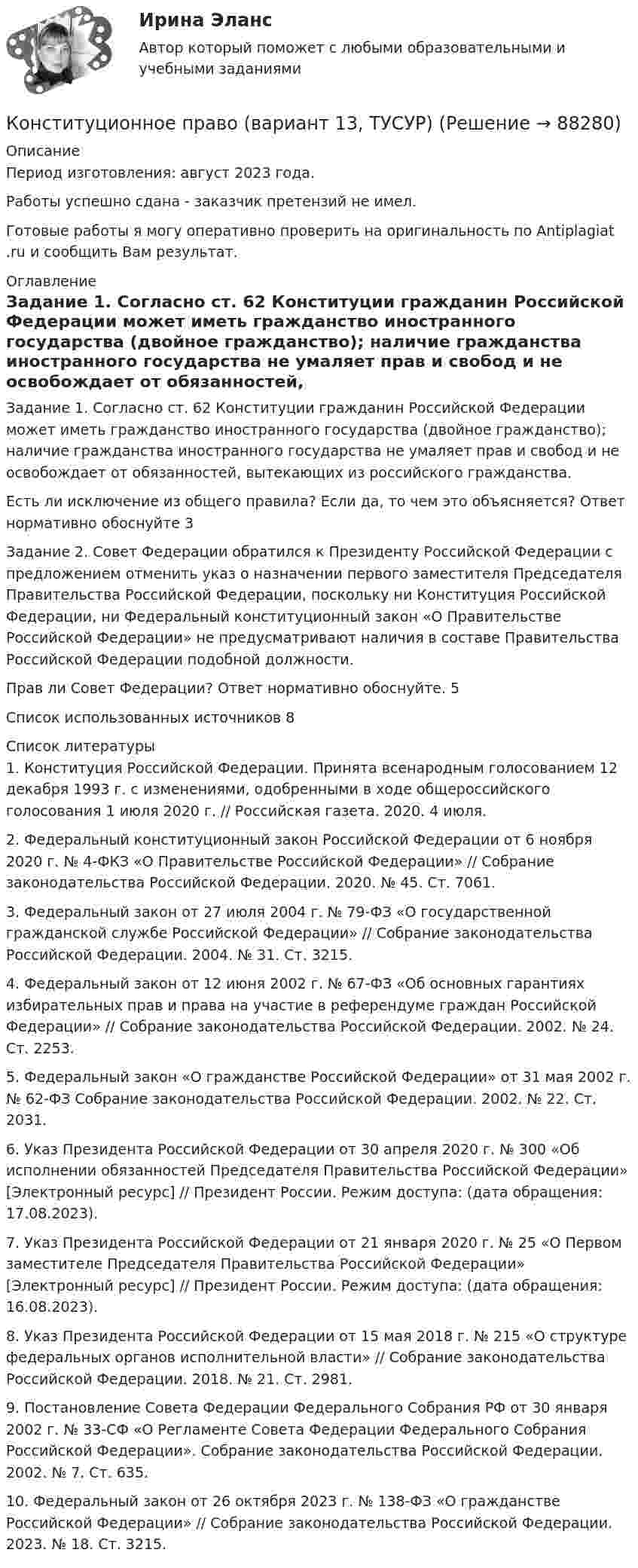      
            Описание
            Период изготовления: август 2023 года. Работы успешно сдана - заказчик претензий не имел.Готовые работы я могу оперативно проверить на оригинальность по Antiplagiat .ru и сообщить Вам результат. 
            Оглавление
            Задание 1. Согласно ст. 62 Конституции гражданин Российской Федерации может иметь гражданство иностранного государства (двойное гражданство); наличие гражданства иностранного государства не умаляет прав и свобод и не освобождает от обязанностей, вытекающих из российского гражданства.Есть ли исключение из общего правила? Если да, то чем это объясняется? Ответ нормативно обоснуйте	3Задание 2. 	Совет Федерации обратился к Президенту Российской Федерации с предложением отменить указ о назначении первого заместителя Председателя Правительства Российской Федерации, поскольку ни Конституция Российской Федерации, ни Федеральный конституционный закон «О Правительстве Российской Федерации» не предусматривают наличия в составе Правительства Российской Федерации подобной должности.Прав ли Совет Федерации? Ответ нормативно обоснуйте. 5Список использованных источников	8 
            Список литературы
            1. Конституция Российской Федерации. Принята всенародным голосованием 12 декабря 1993 г. с изменениями, одобренными в ходе общероссийского голосования 1 июля 2020 г. // Российская газета. 2020. 4 июля.2. Федеральный конституционный закон Российской Федерации от 6 ноября 2020 г. № 4-ФКЗ «О Правительстве Российской Федерации» // Собрание законодательства Российской Федерации. 2020. № 45. Ст. 7061.3. Федеральный закон от 27 июля 2004 г. № 79-ФЗ «О государственной гражданской службе Российской Федерации» // Собрание законодательства Российской Федерации. 2004. № 31. Ст. 3215.4. Федеральный закон от 12 июня 2002 г. № 67-ФЗ «Об основных гарантиях избирательных прав и права на участие в референдуме граждан Российской Федерации» // Собрание законодательства Российской Федерации. 2002. № 24. Ст. 2253.5. Федеральный закон «О гражданстве Российской Федерации» от 31 мая 2002 г. № 62-ФЗ Собрание законодательства Российской Федерации. 2002. № 22. Ст. 2031.6. Указ Президента Российской Федерации от 30 апреля 2020 г. № 300 «Об исполнении обязанностей Председателя Правительства Российской Федерации» [Электронный ресурс] // Президент России. Режим доступа:  (дата обращения: 17.08.2023). 7. Указ Президента Российской Федерации от 21 января 2020 г. № 25 «О Первом заместителе Председателя Правительства Российской Федерации» [Электронный ресурс] // Президент России. Режим доступа:  (дата обращения: 16.08.2023).8. Указ Президента Российской Федерации от 15 мая 2018 г. № 215 «О структуре федеральных органов исполнительной власти» // Собрание законодательства Российской Федерации. 2018. № 21. Ст. 2981. 9. Постановление Совета Федерации Федерального Собрания РФ от 30 января 2002 г. № 33-СФ «О Регламенте Совета Федерации Федерального Собрания Российской Федерации». Собрание законодательства Российской Федерации. 2002. № 7. Ст. 635.10. Федеральный закон от 26 октября 2023 г. № 138-ФЗ «О гражданстве Российской Федерации» // Собрание законодательства Российской Федерации. 2023. № 18. Ст. 3215. 
            
            
            Конституционное право Вариант 1Конституционное право (вариант 13, ТУСУР)Конституционное право вариант 7💯 Конституционное право. (все ответы на тест Синергия / МТИ / МосАП, апрель 2023)💯 Конституционное право. (все ответы на тест Синергия / МТИ / МосАП, февраль 2023)💯 Конституционное право. (все ответы на тест Синергия / МТИ / МосАП, январь 2023)Конституционное право  задание  2 Конституционное право 2 Задание 4Конституционное право 2 задания СибУПККонституционное право 2 Росдистант ВКСКонституционное право (2семестр) 155 ответов на тест, сдан на 100 баллов 12.07.2022Конституционное право (2 семестр) (ответы на тест Синергия / МТИ / МОИ / МосАП)Конституционное право (3 семестр) Синергия✅ Конституционное право 62 вопроса СИНЕРГИЯ МТИ 2022