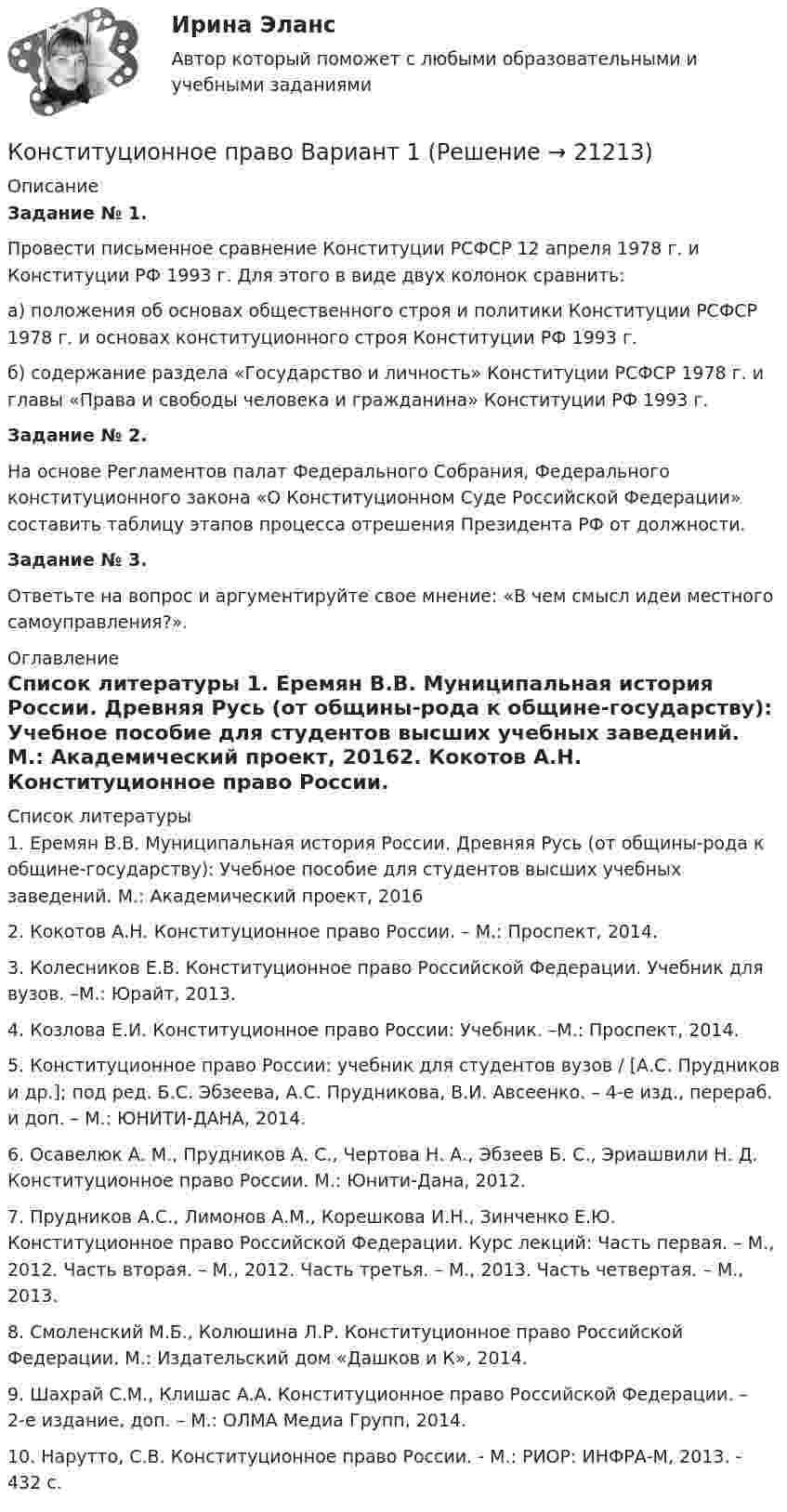      
          Описание
          Задание № 1.Провести письменное сравнение Конституции РСФСР 12 апреля  1978 г. и Конституции РФ 1993 г. Для этого в виде двух колонок сравнить:а) положения об основах общественного строя и политики Конституции РСФСР 1978 г. и основах конституционного строя Конституции РФ 1993 г.б) содержание раздела «Государство и личность» Конституции РСФСР 1978 г. и главы «Права и свободы человека и гражданина» Конституции РФ 1993 г. Задание № 2.На основе Регламентов палат Федерального Собрания, Федерального конституционного закона «О Конституционном Суде Российской Федерации» составить таблицу этапов процесса отрешения Президента РФ от должности.Задание № 3.Ответьте на вопрос и аргументируйте свое мнение: «В чем смысл идеи местного самоуправления?». 
          Оглавление
           
          Список литературы
          1.	Еремян В.В. Муниципальная история России. Древняя Русь (от общины-рода к общине-государству): Учебное пособие для студентов высших учебных заведений. М.: Академический проект, 20162.	Кокотов А.Н. Конституционное право России. – М.: Проспект, 2014.3.	Колесников Е.В. Конституционное право Российской Федерации. Учебник для вузов. –М.: Юрайт, 2013. 4.	Козлова Е.И. Конституционное право России: Учебник. –М.: Проспект, 2014.5.	Конституционное право России: учебник для студентов вузов / [А.С. Прудников и др.]; под ред. Б.С. Эбзеева, А.С. Прудникова, В.И. Авсеенко. – 4-е изд., перераб. и доп. – М.: ЮНИТИ-ДАНА, 2014. 6.	Осавелюк А. М., Прудников А. С., Чертова Н. А., Эбзеев Б. С., Эриашвили Н. Д. Конституционное право России. М.: Юнити-Дана, 2012. 7.	 Прудников А.С., Лимонов А.М., Корешкова И.Н., Зинченко Е.Ю. Конституционное право Российской Федерации. Курс лекций: Часть первая. – М., 2012. Часть вторая. – М., 2012. Часть третья. – М., 2013. Часть четвертая. – М., 2013. 8.	Смоленский М.Б., Колюшина Л.Р. Конституционное право Российской Федерации. М.: Издательский дом «Дашков и К», 2014.9.	Шахрай С.М., Клишас А.А. Конституционное право Российской Федерации. – 2-е издание, доп. – М.: ОЛМА Медиа Групп, 2014. 10.	Нарутто, С.В. Конституционное право России. - М.: РИОР: ИНФРА-М, 2013. - 432 с.
            
            
            Конституционное право. Cинергия 3 семестрКонституционное право Вариант 1Конституционное право (вариант 13, ТУСУР)Конституционное право вариант 7💯 Конституционное право. (все ответы на тест Синергия / МТИ / МосАП, апрель 2023)💯 Конституционное право. (все ответы на тест Синергия / МТИ / МосАП, февраль 2023)💯 Конституционное право. (все ответы на тест Синергия / МТИ / МосАП, январь 2023)Конституционное право 2 Задание 3Конституционное право 2 Задание 4Конституционное право 2 задания СибУПККонституционное право 2 Росдистант ВКСКонституционное право (2семестр) 155 ответов на тест, сдан на 100 баллов 12.07.2022Конституционное право (2 семестр) (ответы на тест Синергия / МТИ / МОИ / МосАП)Конституционное право (3 семестр) Синергия