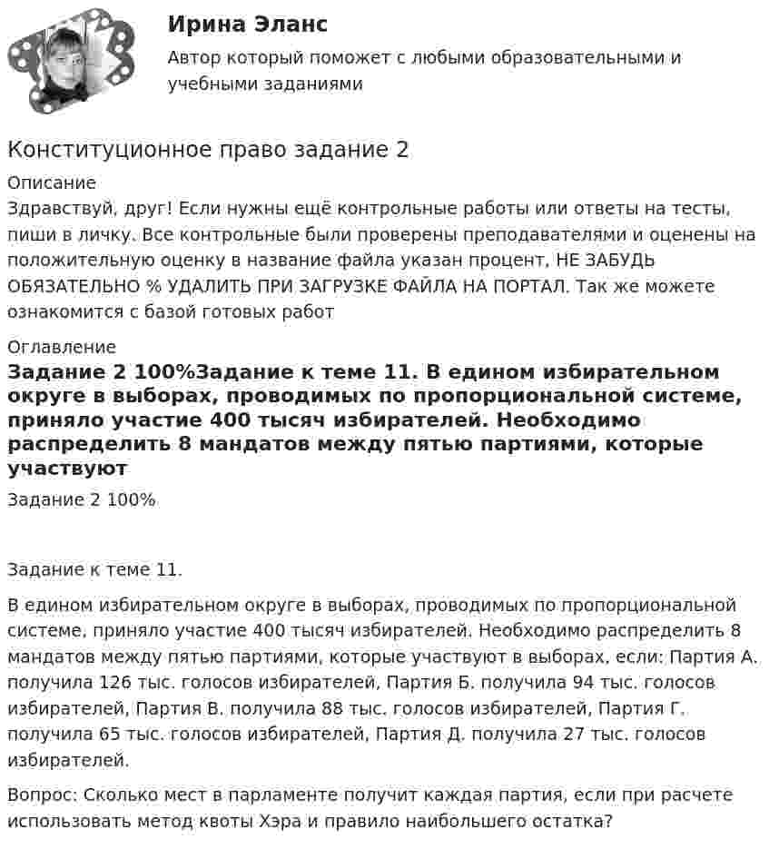      
          Описание
          Здравствуй, друг! Если нужны ещё контрольные работы или ответы на тесты, пиши в личку. Все контрольные были проверены преподавателями и оценены на положительную оценку в название файла указан процент, НЕ ЗАБУДЬ ОБЯЗАТЕЛЬНО % УДАЛИТЬ ПРИ ЗАГРУЗКЕ ФАЙЛА НА ПОРТАЛ. Так же можете ознакомится с базой готовых работ  
          Оглавление
          Задание  2 100%Задание к теме 11.

В едином избирательном округе в выборах, проводимых по пропорциональной системе, приняло участие 400 тысяч избирателей. Необходимо распределить 8 мандатов между пятью партиями, которые участвуют в выборах, если: Партия А. получила 126 тыс. голосов избирателей, Партия Б. получила 94 тыс. голосов избирателей, Партия В. получила 88 тыс. голосов избирателей, Партия Г. получила 65 тыс. голосов избирателей, Партия Д. получила 27 тыс. голосов избирателей.
Вопрос: Сколько мест в парламенте получит каждая партия, если при расчете использовать метод квоты Хэра и правило наибольшего остатка?
 
            
            
            💯 Конституционное право. (все ответы на тест Синергия / МТИ / МосАП, январь 2023)Конституционное право  задание  2 Конституционное право зарубежных странКонституционное право зарубежных странКонституционное право зарубежных стран Конституционное право зарубежных стран (1/1) ММУ 2024гКонституционное право зарубежных стран 2 семестр 2023Конституционное право (3 семестр) Синергия✅ Конституционное право 62 вопроса СИНЕРГИЯ МТИ 2022Конституционное право. Cинергия 3 семестрКонституционное право Вариант 1Конституционное право (вариант 13, ТУСУР)Конституционное право вариант 7💯 Конституционное право. (все ответы на тест Синергия / МТИ / МосАП, апрель 2023)