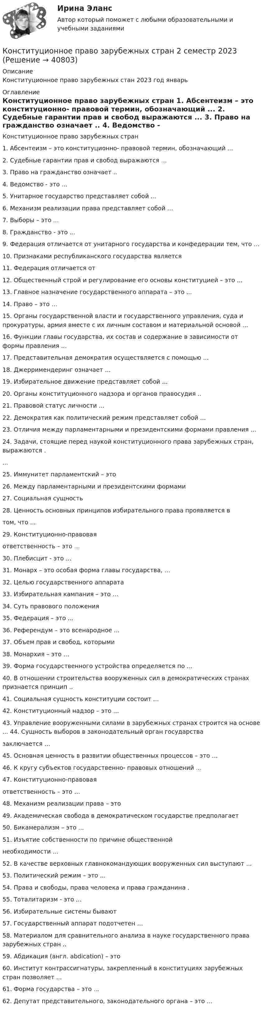      
          Описание
          Конституционное право зарубежных стан 2023 год январь 
          Оглавление
          Конституционное право зарубежных стран 1. Абсентеизм – это конституционно- правовой термин, обозначающий ... 2. Судебные гарантии прав и свобод выражаются ... 3. Право на гражданство означает .. 4. Ведомство - это ... 5. Унитарное государство представляет собой ... 6. Механизм реализации права представляет собой …7. Выборы – это ... 8. Гражданство - это ... 9. Федерация отличается от унитарного государства и конфедерации тем, что …10. Признаками республиканского государства является11. Федерация отличается от 12. Общественный строй и регулирование его основы конституцией – это ... 13. Главное назначение государственного аппарата – это ... 14. Право – это …15. Органы государственной власти и государственного управления, суда и прокуратуры, армия вместе с их личным составом и материальной основой …16. Функции главы государства, их состав и содержание в зависимости от формы правления ... 17. Представительная демократия осуществляется с помощью ...  18. Джерримендеринг означает ... 19. Избирательное движение представляет собой ... 20. Органы конституционного надзора и органов правосудия ..21. Правовой статус личности ... 22. Демократия как политический режим представляет собой ... 23. Отличия между парламентарными и президентскими формами правления …24. Задачи, стоящие перед наукой конституционного права зарубежных стран, выражаются . ... 25. Иммунитет парламентский – это 26. Между парламентарными и президентскими формами27. Социальная сущность28. Ценность основных принципов избирательного права проявляется в том, что ... 29. Конституционно-правовая ответственность – это ... 30. Плебисцит - это …31. Монарх – это особая форма главы государства, …32. Целью государственного аппарата 33. Избирательная кампания – это …34. Суть правового положения 35. Федерация – это ... 36. Референдум – это всенародное ... 37. Объем прав и свобод, которыми 38. Монархия – это …39. Форма государственного устройства определяется по ... 40. В отношении строительства вооруженных сил в демократических странах признается принцип ..41. Социальная сущность конституции состоит ... 42. Конституционный надзор – это ... 43. Управление вооруженными силами в зарубежных странах строится на основе ... 44. Сущность выборов в законодательный орган государства заключается …45. Основная ценность в развитии общественных процессов – это …46. К кругу субъектов государственно- правовых отношений ... 47. Конституционно-правовая ответственность – это …48. Механизм реализации права – это49. Академическая свобода в демократическом государстве предполагает 50. Бикамерализм – это ... 51. Изъятие собственности по причине общественной необходимости ... 52. В качестве верховных главнокомандующих вооруженных сил выступают ... 53. Политический режим – это ... 54. Права и свободы, права человека и права гражданина . 55. Тоталитаризм - это ... 56. Избирательные системы бывают 57. Государственный аппарат подотчетен …58. Материалом для сравнительного анализа в науке государственного права зарубежных стран .. 59. Абдикация (англ. abdication) – это 60. Институт контрассигнатуры, закрепленный в конституциях зарубежных стран позволяет ... 61. Форма государства – это ... 62. Депутат представительного, законодательного органа – это ...  
            
            
            Конституционное право зарубежных стран (1/1) ММУ 2024гКонституционное право зарубежных стран 2 семестр 2023Конституционное право зарубежных стран 3 семестр Синергия ✅ Конституционное право зарубежных стран 62 вопроса СИНЕРГИЯ МТИ 2022Конституционное право зарубежных стран(для юристов) - тест с ответами Синергия – 2023 180 вопросов с ответами. Конституционное право зарубежных стран курс 2 ДВГУПС вариант 7Конституционное право зарубежных стран ММУ 2023г.Конституционное право вариант 7💯 Конституционное право. (все ответы на тест Синергия / МТИ / МосАП, апрель 2023)💯 Конституционное право. (все ответы на тест Синергия / МТИ / МосАП, февраль 2023)💯 Конституционное право. (все ответы на тест Синергия / МТИ / МосАП, январь 2023)Конституционное право  задание  2 Конституционное право зарубежных странКонституционное право зарубежных стран