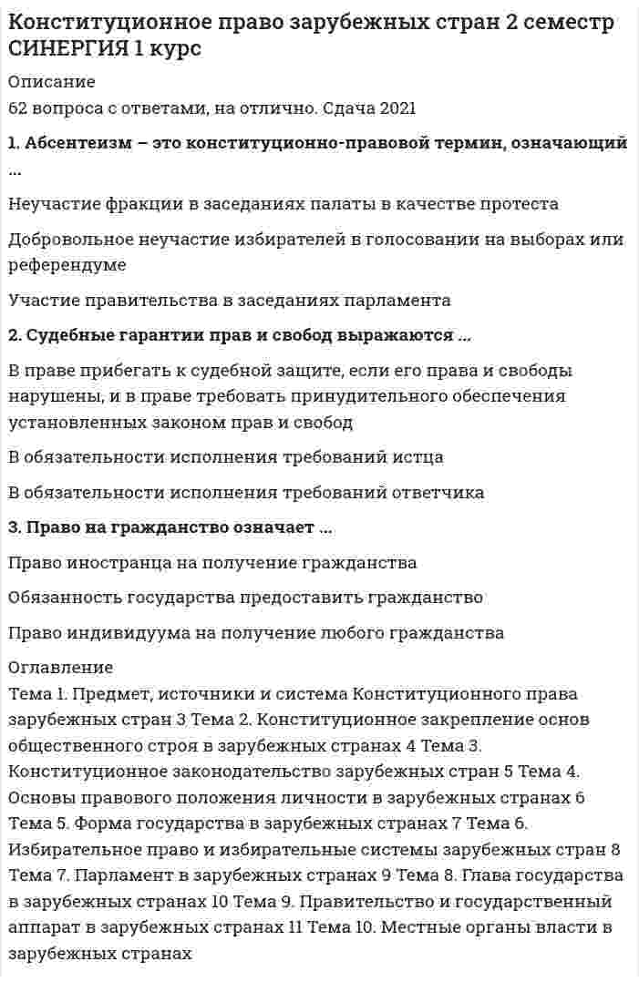      
          Описание
          Ответы на тест по конституционному праву зарубежных стран, 30 вопросов, сдано на 93 балла 
          Оглавление
          Даны ответы на следующие вопросы:1. Тоталитаризм – это …- такая форма политического режима, при которой государство контролирует деятельность всех политических партий как правящих, так и оппозиционных. Тоталитаризм и авторитаризм по своей сути одинаковы- такая форма политического режима, при которой создается единство между человеком, партией и государством, осуществляется тотальный контроль над личностью, ликвидируется оппозиция- наиболее демократичная форма политического режима2. Основная ценность в развитии общественных процессов – это …- институт гражданства, определяющий способы приобретения гражданства- права человека- политические права3. Изъятие собственности по причине общественной необходимости …- не допускается ни при каких обстоятельствах- допускается только в порядке, установленном законом, при условии полной компенсации собственникам- допускается по решению правительства4. Признаками республиканского государства является форма правления, при которой глава государства …- и высшие органы государственной власти избираются на определенный срок- назначается комитетом избирателей- является единоличным5. Между парламентарными и президентскими формами правления отличия выражаются в том, что …- президент в президентской республике обладает более широкой компетенцией, чем в парламентарной республике, он может распускать парламент- в президентской республике президент избирается населением, возглавляет исполнительную власть и не может распустить парламент, президент парламентарной республики не возглавляет исполнительную власть, но может распустить парламент- особой разницы нет, исключение представляет законодательная компетенция президентов6. Академическая свобода в демократическом государстве предполагает …- свободу вуза в найме преподавателей- право преподавателя учить своему предмету так, как он считает нужным- право вуза самому определять бюджет часов на соответствующую специальность7. Федерация – это …- международно-правовое объединение двух или более государств в одно новое государство для определенных целей- государственно-правовое объединение двух или более государств в одно новое союзное- объединение субъектов федерации для выполнения государственных задач8. Механизм реализации права представляет собой …- систематизированную совокупность государственных органов, осуществляющих реализацию права субъекта правоотношения- надлежащее соблюдение органами государственной власти конституционных прав и свобод граждан- осуществление конституционно-правового регулирования общественных отношений9. Правило Миранды …- заключается в том, что во время задержания полицейский обязан сообщить задержанному лицу перечень его прав- придумано судьей штата Мерилэнд и определяет процедуру первого судебного разбирательства по делу- зачитывается полицейскому наряду при заступлении на службу10. Монархия – это …- форма правления, при которой глава государства является единоличным- форма правления, при которой глава государства получает эту должность по наследству- любая не президентская форма правления является монархией11. Плебисцит – это …- всенародное голосование по социальным вопросам жизни общества- всенародное голосование по вопросам передачи суверенитета над частью государственной территории другому государству- поддержка избирателями политического решения главы государства12. Федерация отличается от унитарного государства и от конфедерации тем, что это – …- международно-правовое объединение государств в одно новое союзное государство- государственно-правовое объединение государств в одно союзное с двойной системой государственных органов- система государственной власти, созданная в соответствии с принципом бюрократического централизма13. Избирательная кампания – это …- мероприятия по выдвижению кандидатов- подготовка списков избирателей- система агитационных мероприятий, проводимых политическими партиями и независимыми кандидатами с целью обеспечить себе максимальную поддержку избирателей на предстоящих выборах14. Депутат представительного, законодательного органа – это …- лицо, получившее в результате выборов мандат на осуществление законодательной деятельности в пределах конституции и законодательства- лицо, делегированное правительством в Европейский Союз для осуществления правотворческой деятельности- лицо, направленное парламентом в правительство для предварительного обсуждения проекта бюджета15. Правовой статус личности …- составляют права человека и права гражданина- это правовое положение гражданина- идентичен правовому положению человека16. Филиация, как и натурализация, в конституционном праве означает:- выдачу преступника своему государству для осуществления процессуальных действий- замену гражданства- приобретение гражданства по рождению и укоренению17. Представительная демократия осуществляется с помощью …- референдума- свободных выборов- представительных органов государственной власти и местного самоуправления18. Право – это …- совокупность законов и других правовых актов- мера возможного поведения субъекта правоотношения- отношения в сфере государственного и муниципального управления19. Демократия как политический режим представляет собой …- систему государственных органов, осуществляющих государственную власть с участием населения- форму политического режима, при которой имеется наличие широких демократических прав и свобод и возможности их реализации механизмом реализации права, основанном на судебной системе- власть народа20. Объем прав и свобод, которыми человек может пользоваться в конкретном государстве, а также объем возлагаемых на него этим государством обязанностей находятся в зависимости от …- наличия или отсутствия у него гражданства данного государства- политического режима- позиции главы государства21. Суть правового положения личности заключается …- в наличии широких политических прав и свобод- в наличии естественных неотчуждаемых прав- в том, что права и свободы человека принадлежат каждому индивиду, а права и свободы гражданина – только гражданам22. Право на гражданство означает …- право иностранца на получение гражданства- обязанность государства предоставить гражданство- право индивидуума на получение любого гражданства23. Общественный строй и регулирование его основы конституцией – это …- система органов в государстве, закрепленная в конституции- систематизированная совокупность общественных отношений, сложившаяся в определенное время в конкретном месте с закреплением ее элементов в конституции- совокупность правовых норм, регулирующих конституционный строй государства24. Права и свободы, права человека и права гражданина …- различаются тем, что права отрегулированы, свободы не ограничены, права человека – это естественные, неотчуждаемые права, без которых человек не может существовать, а права гражданина – это политические права- это сходные понятия – понятие прав и понятие свобод идентичны, а права человека и права гражданина – единый правовой комплекс- различаются тем, что права человека не имеют конституционного закрепления, права гражданина отражены в конституции25. Механизм реализации права – это …- систематизированная совокупность государственных органов, осуществляющая реализацию права субъекта при наличии объективных обстоятельств независимо от его воли или воли каких-либо должностных лиц- совокупность правоохранительных органов- система органов судебного исполнения26. Судебные гарантии прав и свобод выражаются …- в праве прибегать к судебной защите, если его права и свободы нарушены, и в праве требовать от суда принудительного обеспечения установленных законом прав и свобод- в обязательности исполнения требований истца- в обязательности исполнения требований ответчика27. Сущность выборов в законодательный орган государства заключается …- в способе формирования органа государственной власти- в механизме передачи суверенных прав избирателей депутатам- в легитимизации результатов голосования28. Главное назначение государственного аппарата – …- в охране сложившегося правопорядка, существующей государственности- оказывать содействие местным законодательным органам- выполнять предписания судебных органов29. Абсентеизм – это конституционно-правовой термин, означающий …- неучастие фракции в заседаниях палаты в качестве протеста- добровольное неучастие избирателей в голосовании на выборах или референдуме- участие правительства в заседаниях парламента30. Материалом для сравнительного анализа в науке государственного права зарубежных стран …- являются общие и особенные элементы конституционно-правового (государственно-правового) строя, сходство и различия между конституционно-правовыми институтами и нормами различных государств- является предмет науки конституционного (государственного) права национальной правовой системы- является круг вопросов, которым занимается уголовное право 
            
            
            КОНСТИТУЦИОННОЕ ПРАВО ЗАРУБЕЖНЫХ СТРАН (ответы на тест) СинергияКОНСТИТУЦИОННОЕ ПРАВО ЗАРУБЕЖНЫХ СТРАН (ответы на тест) Синергия 2 семестрКонституционное право зарубежных стран Синергия 2 семестр Конституционное право ЗАРУБЕЖНЫХ стран Синергия Ответы на тестКонституционное право зарубежных стран (тест с ответами Синергия)Конституционное право МФПУ Синергия 3 семестр 2021 г.КОНСТИТУЦИОННОЕ ПРАВО (ответы на тест) СинергияКонкуренция.Тест Синергия 2021г на 97балловКонкуренция тест с ответами СинергияКонстанта 100o в Mathcadпредставляет из себя строковую константу двоичное число восьмеричное число данная запись константы ошибочна Конституционное правоКонституционное правоКонституционное право.Конституционное право (100/100 баллов) все ответы на тест Синергия
